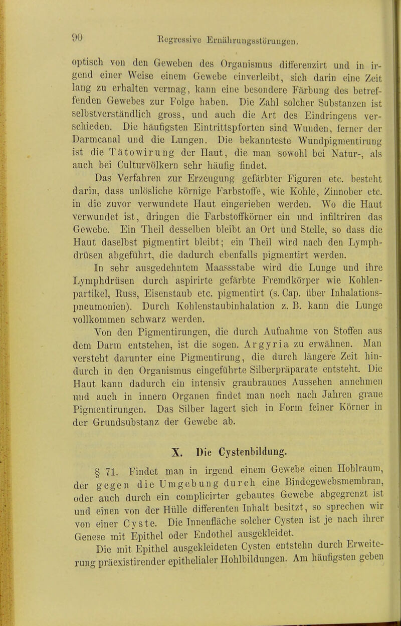 optisch von den Geweben des Organismus differenzirt und in ir- gend einer Weise einem Gewebe einverleibt, sich darin eine Zeit lang zu erhalten vermag, kann eine besondere Färbung des betref- fenden Gewebes zur Folge haben. Die Zahl solcher Substanzen ist selbstverständlich gross, und auch die Art des Eindringens ver- schieden. Die häufigsten Eintrittspforten sind Wunden, ferner der Darmcanal und die Lungen. Die bekannteste Wundpigmentirung ist die Tätowirung der Haut, die man sowohl bei Natur-, als auch bei Culturvölkern sehr häufig findet. Das Verfahren zur Erzeugung gefärbter Figuren etc. besteht darin, dass unlösliche körnige Farbstoffe, wie Kohle, Zinnober etc. in die zuvor verwundete Haut eingerieben werden. Wo die Haut verwundet ist , dringen die Farbstoffkörner ein und infiltriren das Gewebe. Ein Theil desselben bleibt an Ort und Stelle, so dass die Haut daselbst pigmentirt bleibt; ein Theil wird nach den Lymph- drüsen abgeführt, die dadurch ebenfalls pigmentirt werden. In sehr ausgedehntem Maassstabe wird die Lunge und ihre Lymphdrüsen durch aspirirte gefärbte Fremdkörper wie Kohlen- partikel, Buss, Eisenstaub etc. pigmentirt (s. Cap. über Inhalations- pneumonien). Durch Kohlenstaubinhalation z. B. kann die Lunge vollkommen schwarz werden. Von den Pigmentirungen, die durch Aufnahme von Stoffen aus dem Darm entstehen, ist die sogen. Argyria zu erwähnen. Man versteht darunter eine Pigmentirung, die durch längere Zeit hin- durch in den Organismus eingeführte Silberpräparate entsteht. Die Haut kann dadurch ein intensiv graubraunes Aussehen annehmen und auch in innern Organen findet man noch nach Jahren graue Pigmentirungen. Das Silber lagert sich in Form feiner Körner in der Grundsubstanz der Gewebe ab. X. Die Cystenbildung. § 71. Findet man in irgend einem Gewebe einen Hohlraum, der gegen die Umgebung durch eine Bindegewebsmembran, oder auch durch ein complicirter gebautes Gewebe abgegrenzt ist und einen von der Hülle differenten Inhalt besitzt , so sprechen wir von einer Cyste. Die Innenfläche solcher Cysten ist je nach ihrer Genese mit Epithel oder Endothel ausgekleidet. Die mit Epithel ausgekleideten Cysten entstehn durch Erweite- rung präexistirender epithelialer Hohlbildungen. Am häufigsten geben