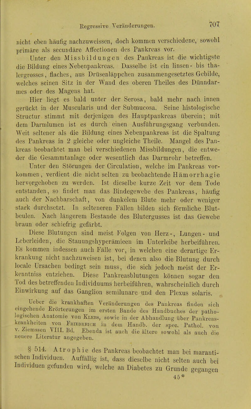 llegressive Veränderungen. nicht eben häufig nachzuweissen, doch kommen verschiedene, sowohl primäre als secundäre Affectionen des Pankreas vor. Unter den Missbildüngen des Pankreas ist die wichtigste die Bildung eines Nebenpankreas. Dasselbe ist ein linsen- bis tha- lcrgrosses, flaches, aus Drüsenläppchen zusammengesetztes Gebilde, welches seinen Sitz in der Wand des oberen Theiles des Dünndar- mes oder des Magens hat. Hier liegt es bald unter der Serosa, bald mehr nach innen gerückt in der Muscularis und der Submucosa. Seine histologische Structur stimmt mit derjenigen des Hauptpankreas überein; mit dem Darmlumen ist es durch einen Ausführungsgang verbunden. Weit seltener als die Bildung eines Nebenpankreas ist die Spaltung des Pankreas in 2 gleiche oder ungleiche Theile. Mangel des Pan- kreas beobachtet man bei verschiedenen Missbildungen, die entwe- der die Gesammtanlage oder wesentlich das Darmrohr betreffen. Unter den Störungen der Circulation, welche im Pankreas vor- kommen, verdient die nicht selten zu beobachtende Hämorrhagie hervorgehoben zu werden. Ist dieselbe kurze Zeit vor dem Tode entstanden, so findet man das Bindegewebe des Pankreas, häufig auch der Nachbarschaft, von dunkelem Blute mehr oder weniger stark durchsetzt. In selteneren Fällen bilden sich förmliche Blut- beulen. Nach längerem Bestände des Blutergusses ist das Gewebe braun oder schiefrig gefärbt. Diese Blutungen sind meist Folgen von Herz-, Lungen- und Leberleiden, die Stauungshyperämieen im Unterleibe herbeiführen. Es kommen indessen auch Fälle vor, in welchen eine derartige Er- krankung nicht nachzuweisen ist, bei denen also die Blutung durch locale Ursachen bedingt sein muss, die sich jedoch meist der Er- kenntniss entziehen. Diese Pankreasblutungcn können sogar den Tod des betreffenden Individuums herbeiführen, wahrscheinlich durch Einwirkung auf das Ganglion semilunare und den Plexus solaris. Ueber die krankhaften Veränderungen des Pankreas finden sich eingehende Erörterungen im ersten Bande des Handbuches der patho- ogischen Auatomie von Klebs, sowie in der Abhandlung über Pankreas- krankheiten von Frikdukk n in dem Handb. der spec. Pathol von v. Z.cnssen VIII. Bd. Ebenda ist auch die ältere sowohl als auch die neuere Literatur angegeben. § 514. A tr o p h ie des Pankreas beobachtet man bei maranti- schen Individuen. Auffällig ist, dass dieselbe nicht selten auch bei Individuen gefunden wird, welche an Diabetes zu Grunde gegangen 45