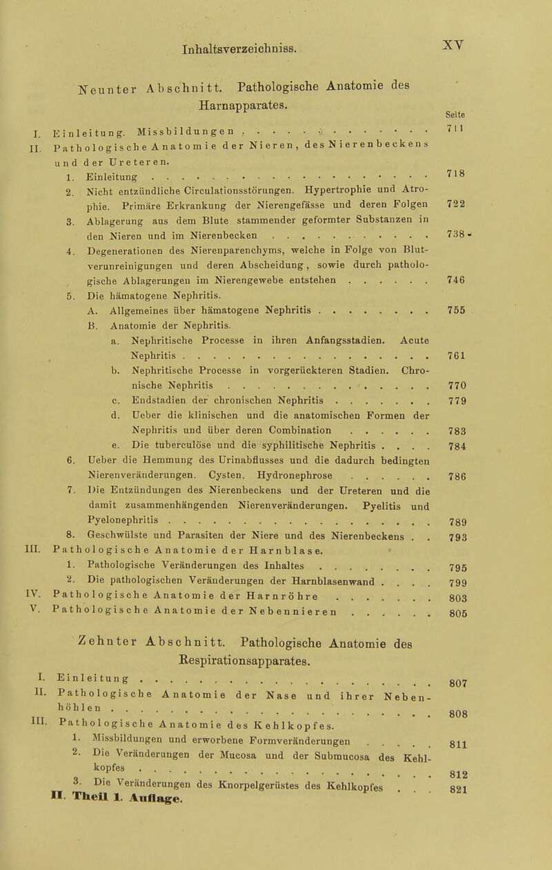 xy Neunter Abschnitt. Pathologische Anatomie des Harnapparates. ^'^ Seite I. Einleitung. Mi s s b i 1 d u n g e n ..... i 711 II. PathologischeAnatomie der Nieren, desNierenbeckens und der Ureteren. 1. Einleitung 718 2. Nicht entzündliche Circulationsstörungen. Hypertrophie und Atro- phie. Primäre Erkrankung der Nierengefässe und deren Folgen 722 3. Ablagerung aus dem Blute stammender geformter Substanzen in den Nieren und im Nierenbecken 738- 4. Degenerationen des Nierenparenchyms, welche in Folge von Blut- verunreiuigungen und deren Abscheidung, sowie durch patholo- gische Ablagerungen im Nierengewebe entstehen 746 5. Die hämatogene Nephritis. A. Allgemeines über hämatogene Nephritis , 755 B. Anatomie der Nephritis. a. Nephritische Processe in ihren Anfangsstadien. Acute Nephritis 761 b. Nephritische Processe in vorgerückteren Stadien. Chro- nische Nephritis 770 c. Endstadien der chronischen Nephritis 779 d. üeber die klinischen und die anatomischen Formen der Nephritis und über deren Combination 783 e. Die tuberculöse und die syphilitische Nephritis .... 784 6. Ueber die Hemmung des Urinabflusses und die dadurch bedingten Nierenveränderungen. Cysten. Hydronephrose 786 7. Die Entzündungen des Nierenbeckens und der Ureteren und die damit zusammenhängenden Nierenveränderungen. Pyelitis und Pyelonephritis 789 8. Geschwülste und Parasiten der Niere und des Nierenbeckens . . 793 HI. PathologischeAnatomie der Harnblase. 1. Pathologische Veränderungen des Inhaltes 795 2. Die pathologischen Veränderungen der Harnblasenwand .... 799 IV. Pathologische Anatomie der Harnröhre 803 V. Pathologische Anatomie derNebennieren 805 Zehnter Abschnitt. Pathologische Anatomie des Respirationsapparates. I. Einleitung II. Pathologische Anatomie der Nase und ihrer Neben- l^^''' 808 lU. Pathologische Anatomie des Kehlkopfes. 1. Missbildungen und erworbene Formveränderungen 3jj 2. Die Veränderungen der Mucosa und der Submucosa des Kehl- , ^P^^^ 812 3. Die Veränderungen des Knorpelgerüstes des Kehlkopfes R91 II. Thell 1. Auflage. 0/1