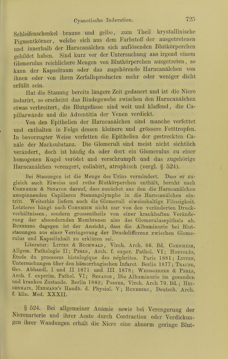 Cyanotisclie Inderation. Schleifenschenkel braune und gelbe, zum Theil krystallinische Piginentköraer, welche sich aus dem Farbstoff der ausgetretenen und innerhalb der Harucanälchen sich auflösenden Blutkörperchen gebildet haben. Sind kurz vor der Untersuchung aus irgend einem Glomerulus reichlichere Mengen von Blutkörperchen ausgetreten, so kann der Kapselraum oder das zugehörende Harncanälcheu von ihnen oder von ihren Zerfallsproducten mehr oder weniger dicht erfüllt sein. Hat die Stauung bereits längere Zeit gedauert und ist die Niere indurirt, so erscheint das Bindegewebe zwischen den Harncauälchen etwas verbreitert, die Blutgefässe sind weit und klaffend, die Ca- pillarwände und die Adventitia der Venen verdickt. Von den Epithelien der Harucanälchen sind manche verfettet und enthalten in Folge dessen kleinere und grössere Fetttropfen, In bevorzugter Weise verfetten die Epithelien der gestreckten Ca- näle der Marksubstanz. Die Glomeruli sind meist nicht sichtlich verändert, doch ist häufig da oder dort ein Glomerulus zu einer homogenen Kugel verödet und verschrumpft und das zugehörige Harncanälcheu verengert, collabirt, atrophisch (vergl. § 524). Bei Stauungen ist die Menge des Urins vermindert. Dass er zu- gleich auch Eiweiss und rothe Blutkörperchen enthält, beruht nach CoHSHEiM & Senator darauf, dass zunächst aus den die Harncauälchen umspinnenden Capillaren Stauungslymphe in die Harncauälchen ein- tritt. Weiterhin liefern auch die Glomeruli eiweisshaltige Elüssigkeit. Letzteres hängt nach Cohnheim nicht nur von den veränderten Druck- Verhältnissen, sondern grossentheils von einer krankhaften Verände- rung der absondernden Membranen also des Glomerulusepithels ab. EuNEBEEG dagegen ist der Ansicht, dass die Albuminurie bei Blut- stauungen aus einer Verringerung der Druckdifferenz zwischen Glome- rulus imd Kapselinhalt zu erklären sei. Literatur: Litten & Büchwald, Virch. Arcli. 66. Bd. Cohnheim, Allgem. Pathologie II; Peels, Arch. f. exper. Pathol. VI; Hoetoles, Etüde du processus histologique des nephrites. Paris 1881; Litten, Untersuchungen über den hämorrhagischen Infarct. Berlin 1877 ; Teätoe, Ges. Abhandl. I und II 1871 und III 1878; Weissgeebee & Peels, Arch. f. experim. Pathol. VI; Senatoe, Die Albuminurie im gesunden und kranken Zustande. Berlin 1882; Posnee, Virch. Arch 79. Bd.; Hei- benhain, Heemann's Handb. d. Physiol. V; Runebekg, Deutsch. Arch. f. kHn. Med. XXXII. § 524. Bei allgemeiner Anämie sowie bei Verengerung der Nierenarterie und ihrer Aeste durch Contraction oder Verdickun- gen ihrer Wandungen erhält die Niere eine abnorm geringe Blut-