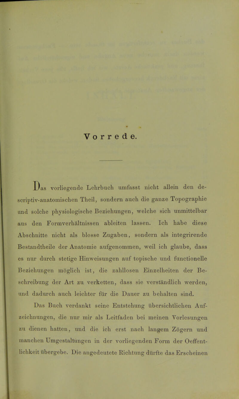 Vorrede. Das vorliegende Lehrbuch umfasst nicht allein den de- scriptiv-anatomischen Theil, sondern auch die ganze Topographie und solche physiologische Beziehungen, welche sich unmittelbar aus den Formverhältnissen ableiten lassen. Ich habe diese Abschnitte nicht als blosse Zugaben, sondern als integrirende Bestandteile der Anatomie aufgenommen, weil ich glaube, dass es nur durch stetige Hinweisungen auf topische und functioneile Beziehungen möglich ist, die zahllosen Einzelheiten der Be- schreibung der Art zu verketten, dass sie verständlich werden, und dadurch auch leichter für die Dauer zu behalten sind. Das Buch verdankt seine Entstehung übersichtlichen Auf- zeichnungen, die nur mir als Leitfaden bei meinen Vorlesungen zu dienen hatten, und die ich erst nach langem Zögern und manchen Umgestaltungen in der vorliegenden Form der Oeffent- lichkeit übergebe. Die angedeutete Richtung dürfte das Erscheinen