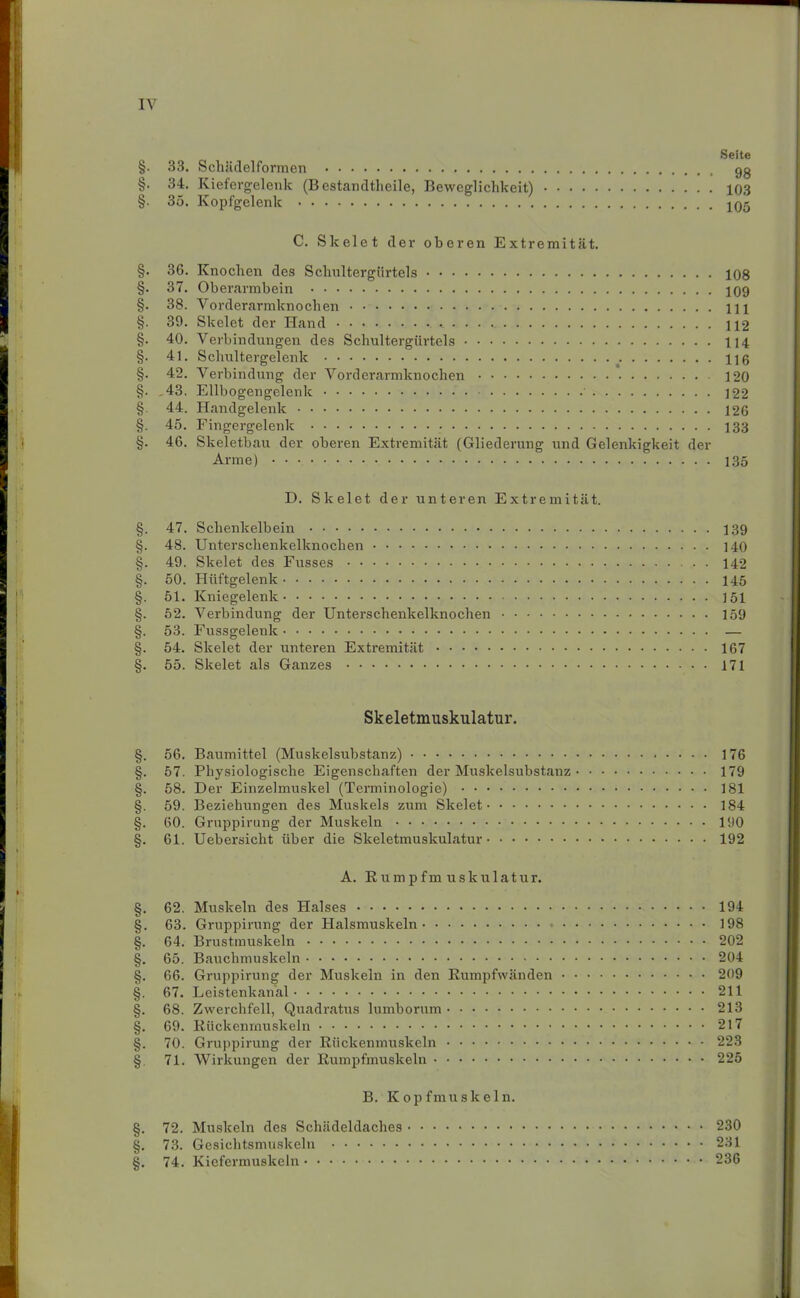 Seite §. 33. Schädelformen gg §. 34. Kiefergelenk (Bestandtlieile, Beweglichkeit) 103 §. 35. Kopfgelenk 105 C. Skelet der oberen Extremität. §. 36. Knochen des Schnltergürtels 108 §. 37. Oberarmbein 109 §. 38. Vorderarmknochen Hl §. 39. Skelet der Hand 112 §. 40. Verbindungen des Schultergürtels 114 §. 41. Schultergelenk 116 §. 42. Verbindung der Vorderarmknochen 120 §. ,43. Ellbogengelenk 122 § 44. Handgelenk 126 §. 45. Fingergelenk 133 §. 46. Skeletbau der oberen Extremität (Gliederung und Gelenkigkeit der Arme) 135 D. Skelet der unteren Extremität. §. 47. Schenkelbein 139 §. 48. Unterschenkelknochen 140 §. 49. Skelet des Fusses 142 §. 50. Hüftgelenk 145 §. 51. Kniegelenk 151 §. 52. Verbindung der Unterschenkelknochen 159 §. 53. Fussgelenk — §. 54. Skelet der unteren Extremität 167 §. 55. Skelet als Ganzes 171 Skeletmuskulatur. §. 56. Baumittel (Muskelsubstanz) 176 §. 57. Physiologische Eigenschaften der Muskelsubstanz 179 §. 58. Der Einzelmuskel (Terminologie) 181 §. 59. Beziehungen des Muskels zum Skelet 184 §. 60. Gruppirung der Muskeln 190 §. 61. Uebersicht über die Skeletmuskulatur 192 A. Rumpfmuskulatur. §. 62. Muskeln des Halses 194 §. 63. Gruppirung der Halsmuskeln - 198 §. 64. Brustmuskeln 202 §. 65. Bauchmuskeln 204 §. 66. Gruppirung der Muskeln in den Rumpfwänden 209 §. 67. Leistenkanal 211 §. 68. Zwerchfell, Quadratus lumborum 213 §. 69. Rückenmuskeln 217 §. 70. Gruppirung der Rückenmuskeln 223 §. 71. Wirkungen der Rumpfmuskeln 225 B. Kopfmuskeln. §. 72. Muskeln des Schädeldaches 230 §. 73. Gesichtsmuskeln 231 §. 74. Kiefermuskeln 236