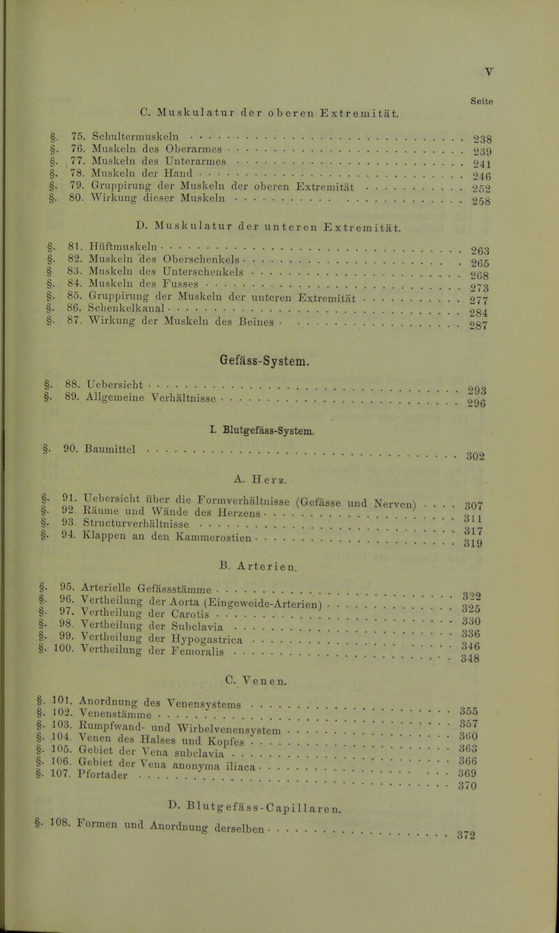 y C. Muskulatur der oberen Extremität. Seite §. 75. Schultermuskeln 238 §. 76. Muskeln des Oberarmes 239 §. ^77. Muskeln des Unterarmes 241 §. 78. Muskeln der Hand 246 §. 79. Gruppirung der Muskeln der oberen Extremität 252 §. 80. Wirkung dieser Muskeln 258 D. Muskulatur der unteren Extremität. §. 81. Hüftmuskeln §. 82. Muskeln des Oberschenkels § 83. Muskeln des Unterschenkels §. 84. Muskeln des Fusses §. 85. Gruppirung der Muskeln der unteren Extremität §. 86. Schenkelkanal §. 87. Wirkung der Muskeln des Beines 263 265 268 273 277 284 287 Gefäss-System. §. 88. Uebersicht §. 89. Allgemeine Verhältnisse §. 90. Baumittel I. Blutgefäss-System. A. Herz. §• §• §■ §• 91. Uebersicht über die Formverhältnisse (Gefässe und Nerven! 92. Bäume und Wände des Herzens 93. Structurverhältnisse 94. Klappen an den Kammerostien B. Arterien. 293 296 302 307 311 317 319 §. 95. Arterielle Gefässstämme §. 96. Vertheilung der Aorta (Eingeweide-Arterien) • • §• 9i. Vertheilung der Carotis §• 98. Vertheilung der Subclavia §. 99. Vertheilung der Hypogastrica §. 100. Vertheilung der Femoralis C. Venen. §. 101. Anordnung des Venensystems §. 102. Venenstämme I' ^umPfwand- und Wirbelvenensystem §. 104. Venen des Halses und Kopfes §• 10o. Gebiet der Vena subclavia I’ im ™biet der Vena anonyma iliaca §. 107. Ftortader D. Blutgefäss-Capillaren. §• 108. Formen und Anordnung derselben 322 325 330 336 346 348 355 357 360 363 366 369 370 372