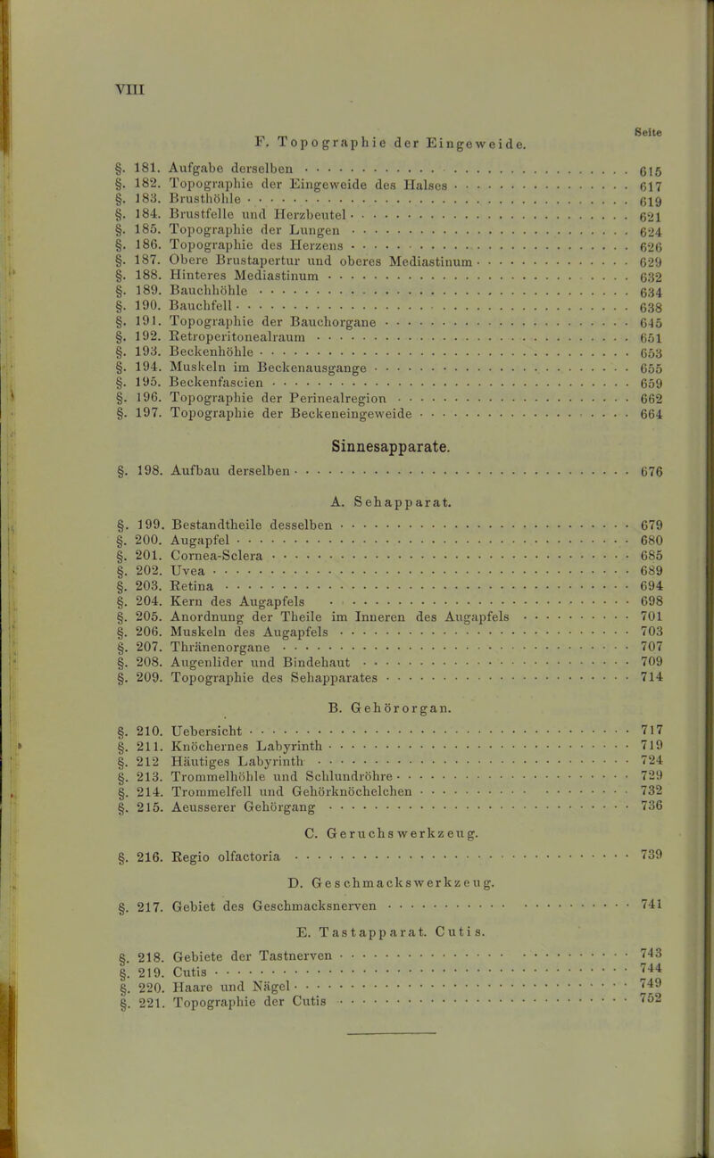 F. Topographie der Eingeweide. §. 181. Aufgabe derselben 615 §, 182. Topographie der Eingeweide des Halses • • 617 §. 183. Brusthöhle 619 §. 184. Brustfelle und Herzbeutel 621 §. 185. Topographie der Lungen 624 §. 186. Topographie des Herzens 626 §. 187. Obere Brustapertur und oberes Mediastinum 629 §. 188. Hinteres Mediastinum 632 §. 189. Bauchhöhle 634 §. 190. Bauchfell 638 §. 191. Topographie der Bauchorgane 615 §. 192. Retroperitonealraum 651 §. 193. Beckenhöhle 653 §. 194. Muskeln im Beckenausgange 655 §. 195. Beckenfascien 659 §. 196. Topographie der Perinealregion 662 §. 197. Topographie der Beckeneingeweide 664 Sinnesapparate. §. 198. Aufbau derselben 676 A. Sehapparat. §. 199. Bestandteile desselben 679 §. 200. Augapfel 680 §. 201. Cornea-Sclera 685 §. 202. Uvea 689 §. 203. Retina 694 §. 204. Kern des Augapfels • = 698 §. 205. Anordnung der Tkeile im Inneren des Augapfels 701 §. 206. Muskeln des Augapfels 703 §. 207. Thränenorgane 707 §. 208. Augenlider und Bindehaut 709 §. 209. Topographie des Sehapparates 714 B. Gehörorgan. §. 210. Uebersicht 717 §. 211. Knöchernes Labyrinth 719 §. 212 Häutiges Labyrinth 724 §. 213. Trommelhöhle und Schlundröhre 729 §. 214. Trommelfell und Gehörknöchelchen 732 §. 215. Aeusserer Gehörgang 736 C. Geruchswerkzeug. §. 216. Regio olfactoria 739 D. Ges chmacksWerkzeug. §. 217. Gebiet des Geschmacksnerven E. Tastapparat. Cutis. §. 218. Gebiete der Tastnerven §. 219. Cutis §. 220. Haare und Nägel §. 221. Topographie der Cutis 741 743 744 749 7 2