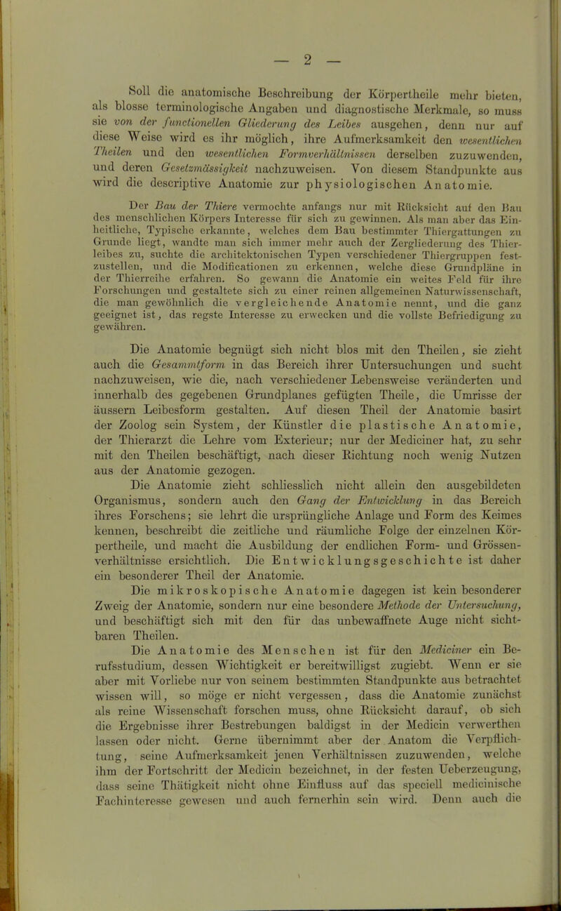 Soll die anatomische Beschreibung der Körperlheile mehr bieten, als blosse terminologische Angaben und diagnostische Merkmale, so muss sie von der functioneilen Gliederung des Leibes ausgehen, denn nur auf diese Weise wird es ihr möglich, ihre Aufmerksamkeit den wesentlichen Theilen und den wesentlichen Formverhältnissen derselben zuzuwenden, und deren Gesetzmässigkeit nachzuweisen. Von diesem Standpunkte aus wird die descriptive Auatomic zur physiologischen Anatomie. Der Bau der Thiere vermochte anfangs nur mit Rücksicht auf den Bau des menschlichen Körpers Interesse für sich zu gewinnen. Als man aber das Ein- heitliche, Typische erkannte, welches dem Bau bestimmter Thiergattungen zu Grunde liegt, wandte man sich immer mehr auch der Zergliederung des Thier- leibes zu, suchte die architektonischen Typen verschiedener Thiergruppen fest- zustellen, und die Modificationen zu erkennen, welche diese Grundpläne in der Thierreihe erfahren. So gewann die Anatomie ein weites Feld für ihre Forscliungen und gestaltete sich zu einer reinen allgemeinen Naturwissenschaft, die man gewöhnlich die vergleichende Anatomie nennt, und die ganz geeignet ist, das regste Interesse zu erwecken und die vollste Befriedigung zu gewähren. Die Anatomie begnügt sich nicht blos mit den Theilen, sie zieht auch die Gesammtform in das Bereich ihrer Untersuchungen und sucht nachzuweisen, wie die, nach verschiedener Lebensweise veränderten und innerhalb des gegebenen Grundplanes gefügten Theile, die Umrisse der äussern Leibesform gestalten. Auf diesen Theil der Anatomie basirt der Zoolog sein System, der Künstler die plastische Anatomie, der Thierarzt die Lehre vom Exterieur; nur der Mediciner hat, zu sehr mit den Theilen beschäftigt, nach dieser Richtung noch wenig Nutzen aus der Anatomie gezogen. Die Anatomie zieht schliesslich nicht allein den ausgebildeten Organismus, sondern auch den Gang der Entwicklung in das Bereich ihres Eorschens; sie lehrt die ursprüngliche Anlage und Form des Keimes kennen, beschreibt die zeitliche und räumliche Folge der einzelnen Kör- pertheile, und macht die Ausbildung der endlichen Form- und Grössen- verhältnisse ersichtlich. Die Entwicklungsgeschichte ist daher ein besonderer Theil der Anatomie. Die mikroskopische Anatomie dagegen ist kein besonderer Zweig der Anatomie, sondern nur eine besondere Methode der Untersuchung, und beschäftigt sich mit den für das unbewaffnete Auge nicht sicht- baren Theilen. Die Anatomie des Menschen ist für den Mediciner ein Be- rufsstudium, dessen Wichtigkeit er bereitwilligst zugiebt. Wenn er sie aber mit Vorliebe nur von seinem bestimmten Standpunkte aus betrachtet wissen will, so möge er nicht vergessen, dass die Anatomie zunächst als reine Wissenschaft forschen muss, ohne Rücksicht darauf, ob sich die Ergebnisse ihrer Bestrebungen baldigst in der Medicin verwerthen lassen oder nicht. Gerne übernimmt aber der Anatom die Verpflich- tung, seine Aufmerksamkeit jenen Verhältnissen zuzuwenden, welche ihm der Fortschritt der Mcdicin bezeichnet, in der festen Ueberzeugung, dass seine Thätigkeit nicht ohne Einfluss auf das speciell medicinische Fachinteresse gewesen und auch fernerhin sein wird. Denn auch die \