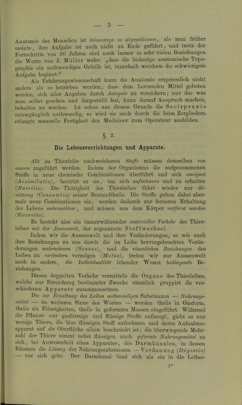 Anatomie des Menschen ist keineswegs so abgeschlossen, als man früher meinte, ihre Aufgabe ist noch nicht zu Ende geführt, und trotz der Fortschritte von 20 Jahren sind noch immer in sehr vielen Beziehungen die Worte von J. Müller wahr: „dass die bisherige anatomische Topo- graphie ein notliwendiges Gebälk ist, innerhalb welchem die schwierigste Aufgabe beginnt.“ Als Erfahrungswissenschaft kann die Anatomie erspriesslich nicht anders als so betrieben werden, dass dem Lernenden Mittel geboten werden, sich aller Angaben durch Autopsie zu versichern; nur das was man selbst gesehen und dargestellt hat, kann darauf Anspruch machen, behalten zu werden. Ist schon aus diesem Grunde die Secirpraxis unumgänglich nothwendig, so wird sie auch durch die beim Zergliedern erlangte manuelle Fertigkeit den Mediciner zum Operateur ausbilden. §• 2- Die Lebensverrichtungen und Apparate. Alle im Thierleibe nachweisbaren Stoffe müssen demselben von aussen zugeführt werden. Indem der Organismus die aufgenommenen Stoffe in neue chemische Combinationen überführt und sich aneignet (Assimilatio), benützt er sie, um sich aufzubauen und zu erhalten (Nutritio). Die Thätigkeit des Thierleibes führt wieder zur Ab- nützung (Consumtio) seiner Bestandtheile. Die Stoffe gehen dabei aber- mals neue Combinationen ein, werden dadurch zur ferneren Erhaltung des Lebens unbrauchbar, und müssen aus dem Körper entfernt werden (Excretio). Es besteht also ein immerwährender materieller Verkehr des Thier- leibes mit der Aussenwelt, der sogenannte Stoffwechsel. Indem wir die Aussenwelt und ihre Veränderungen, so wie auch ihre Beziehungen zu uns durch die im Leibe hervorgebrachten Verän- derungen wahrnehmen (Sensus) und die räumlichen Beziehungen des Leibes zu verändern vermögen (Motus), treten wir zur Aussenwelt noch in andere, die Individualität lebender Wesen bedingende Be- ziehungen. Diesen doppelten Verkehr vermitteln die Organe des Thierleibes, welche zur Erreichung bestimmter Zwecke räumlich gruppirt die ver- schiedenen Apparate zusammensetzen. Die zur Erhaltung des Leibes nothwendigen Substanzen — Nahrungs- mittel — im weiteren Sinne des Wortes — werden theils in Gasform, theils als Flüssigkeiten, theils in geformten Massen eingeführt. Während die Pflanze nur gasförmige und flüssige Stoffe aufsaugt, giebt es nur wenige Thiere, die blos flüssigen Stoff aufnehmen und deren Aufnahms- apparat auf die Oberfläche allein beschränkt ist; die überwiegende Mehr- zahl der 1 liiere nimmt nebst flüssigen auch geformte Nahrungsmittel zu sich, bei Anwesenheit eines Apparates, des Darmkanales, in dessen Räumen die Lösung der Nahrungssubstanzen —Verdauung (Digestio) — vor sich geht. Der Darmkanal lässt sich als eiu in die Leibes- 1*