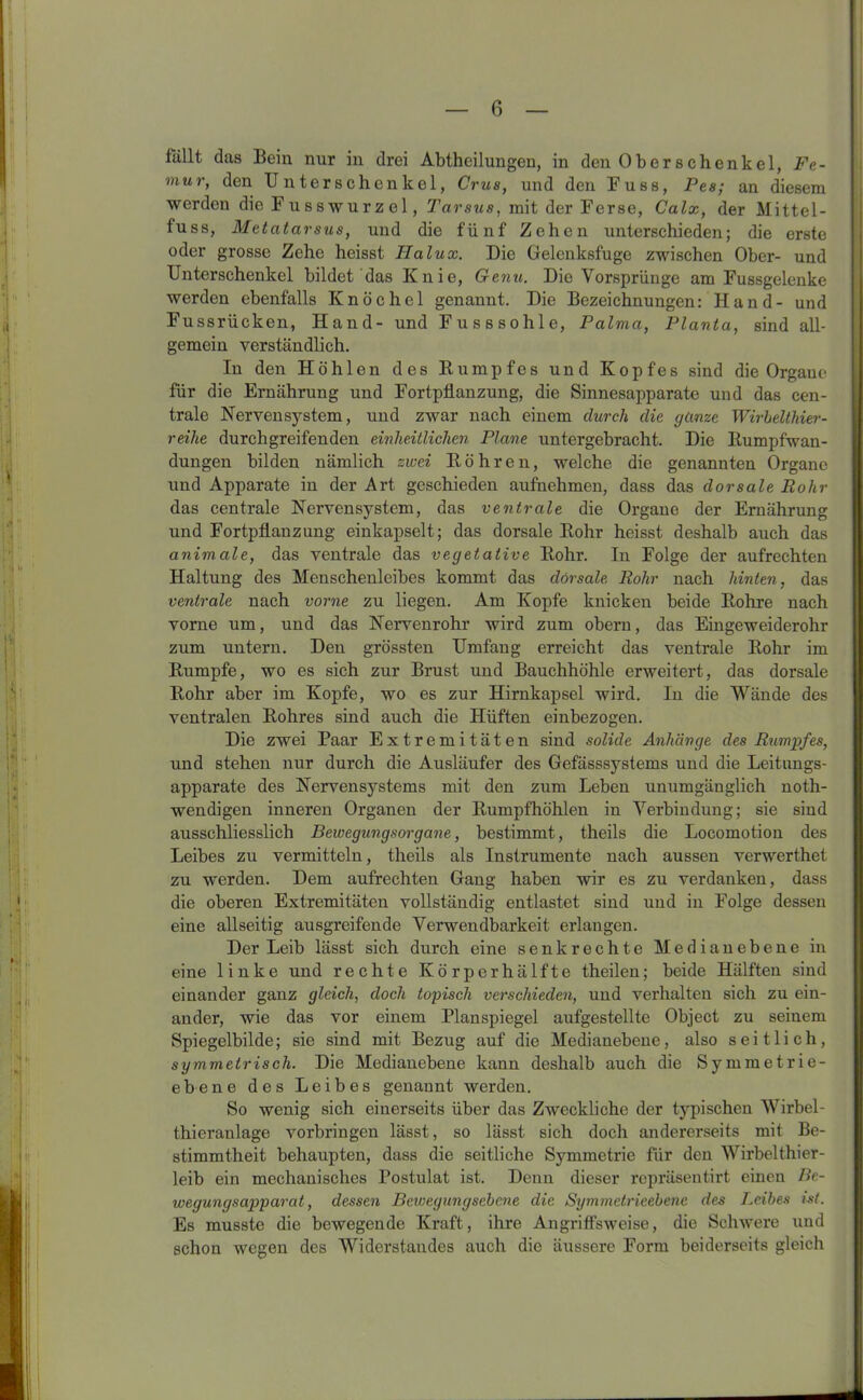 fällt das Bein nur in drei Abtheilungen, in den Ober Schenkel, Fe- mur, den Unterschenkel, Crus, und den Fuss, Pes; an diesem werden die Fuss Wurzel, Tarsus, mit der Ferse, Calx, der Mittel- tuss, Metatarsus, und die fünf Zehen unterschieden; die erste oder grosse Zehe heisst Ilalux. Die Gelenksfuge zwischen Ober- und Unterschenkel bildet das Knie, Genu. Die Vorsprünge am Fussgelenke werden ebenfalls Knöchel genannt. Die Bezeichnungen: Hand- und Fussrücken, Hand- und Fusssohle, Palma, Planta, sind all- gemein verständlich. In den Höhlen des Rumpfes und Kopfes sind die Organe für die Ernährung und Fortpflanzung, die Sinnesapparate und das cen- trale Nervensystem, und zwar nach einem durch die ganze Wirbelthier- reihe durchgreifenden einheitlichen Plane untergebracht. Die Rumpfwan- dungen bilden nämlich zwei Röhren, welche die genannten Organe und Apparate in der Art geschieden aufnehmen, dass das dorsale Rohr das centrale Nervensystem, das ventrale die Organe der Ernährung und Fortpflanzung einkapselt; das dorsale Rohr heisst deshalb auch das animale, das ventrale das vegetative Rohr. In Folge der aufrechten Haltung des Menschenleibes kommt das dorsale Rohr nach hinten, das ventrale nach vorne zu liegen. Am Kopfe knicken beide Rohre nach vorne um, und das Nervenrohr wird zum obern, das Eingeweiderohr zum untern. Den grössten Umfang erreicht das ventrale Rohr im Rumpfe, wo es sich zur Brust und Bauchhöhle erweitert, das dorsale Rohr aber im Kopfe, wo es zur Hirnkapsel wird. In die Wände des ventralen Rohres sind auch die Hüften einbezogen. Die zwei Paar Extremitäten sind solide Anhänge des Rumpfes, und stehen nur durch die Ausläufer des Gefässsystems und die Leitungs- apparate des Nervensystems mit den zum Leben unumgänglich noth- wendigen inneren Organen der Rumpfhöhlen in Verbindung; sie sind ausschliesslich Bewegtingsorgane, bestimmt, theils die Locomotion des Leibes zu vermitteln, theils als Instrumente nach aussen verwerthet zu werden. Dem aufrechten Gang haben wir es zu verdanken, dass die oberen Extremitäten vollständig entlastet sind und in Folge dessen eine allseitig ausgreifende Verwendbarkeit erlangen. Der Leib lässt sich durch eine senkrechte Medianebene in eine linke und rechte Körper hälfte theilen; beide Hälften sind einander ganz gleich, doch topisch verschieden, und verhalten sich zu ein- ander, wie das vor einem Planspiegel aufgestellte Object zu seinem Spiegelbilde; sie sind mit Bezug auf die Medianebene, also seitlich, symmetrisch. Die Medianebene kann deshalb auch die Symmetrie- ebene des Leibes genannt werden. So wenig sich einerseits über das Zweckliche der typischen Wirbel- thieranlage Vorbringen lässt, so lässt sich doch andererseits mit Be- stimmtheit behaupten, dass die seitliche Symmetrie für den Wirbelthier- leib ein mechanisches Postulat ist. Denn dieser repräsentirt einen Be- wegungsapparat, dessen Bewegungsebene die Symmetrieebenc des Leibes ist. Es musste die bewegende Kraft, ihre Angriffsweise, die Schwere uud schon wegen des Widerstandes auch die äussere Form beiderseits gleich