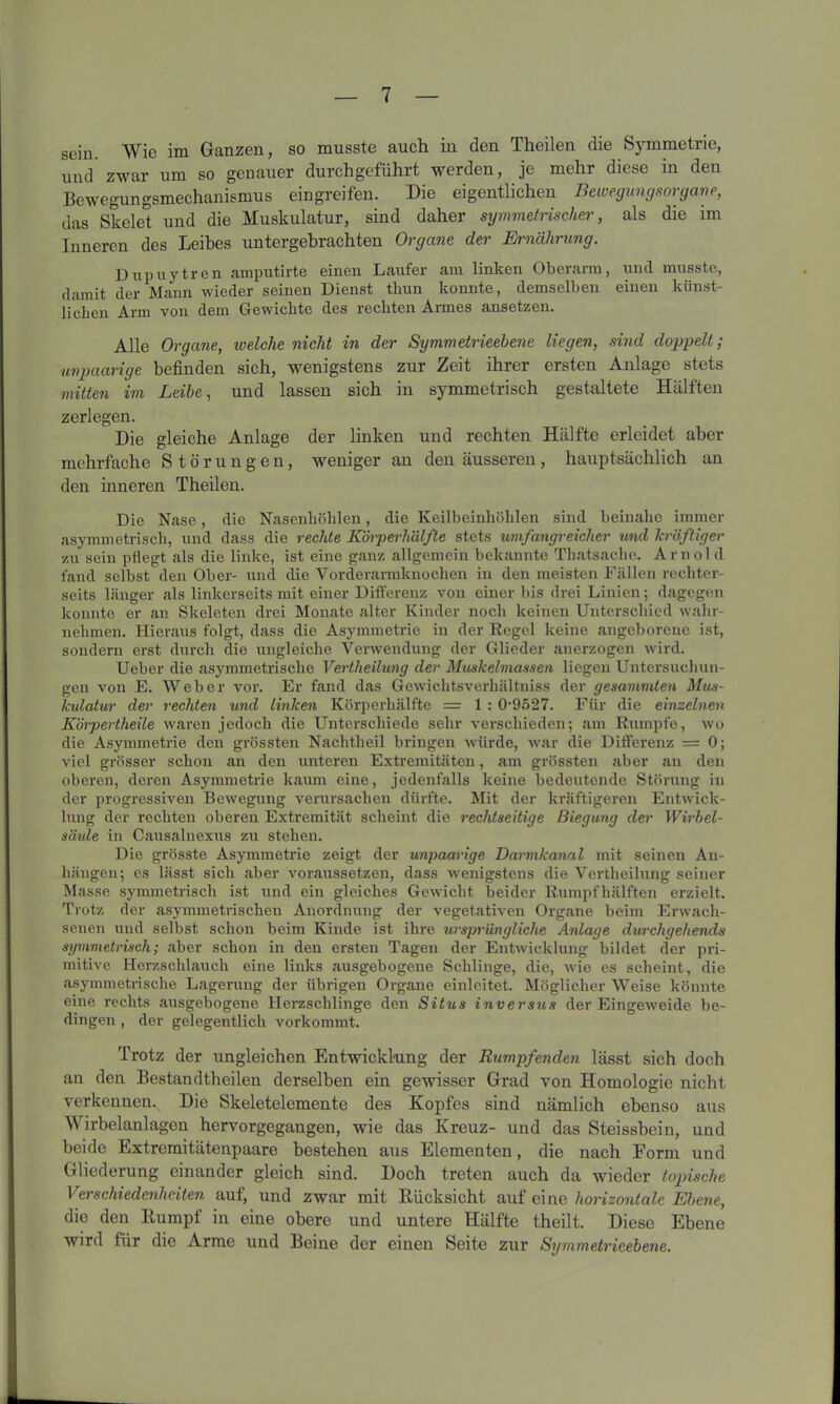 sein. Wie im Ganzen, so musste auch in den Theilen die Symmetrie, und zwar um so genauer durchgeführt werden, je mehr diese in den Bewegungsmechanismus eingreifen. Die eigentlichen Bewegungsorgane, das Skelet und die Muskulatur, sind daher symmetrischer, als die im Inneren des Leibes untergebrachten Organe der Ernährung. Dupuytren amputirte einen Läufer am linken Oberarm, und musste, damit der Mann wieder seinen Dienst thun konnte, demselben einen künst- lichen Arm von dem Gewichte des rechten Armes ansetzen. Alle Organe, io eiche nicht in der Symmetrieebene liegen, sind doppelt; unpaarige befinden sich, wenigstens zur Zeit ihrer ersten Anlage stets mitten im Leibe, und lassen sich in symmetrisch gestaltete Hälften zerlegen. Die gleiche Anlage der linken und rechten Hälfte erleidet aber mehrfache Störungen, weniger an den äusseren, hauptsächlich an den inneren Theilen. Die Nase, die Nasenhöhlen, die Keilbeinhöhlen sind beinahe immer asymmetrisch, und dass die rechte Körperh'älfte stets umfangreicher und kräftiger zu sein pflegt als die linke, ist eine ganz allgemein bekannte Thatsache. Arnold fand selbst den Ober- und die Vorderarmknochen in den meisten Fällen rechter- seits länger als linkerseits mit einer Differenz von einer bis drei Linien; dagegen konnte er an Skeleten drei Monate alter Kinder noch keinen Unterschied wahr- nehmen. Hieraus folgt, dass die Asymmetrie in der Regel keine angeborene ist, sondern erst durch die ungleiche Verwendung der Glieder anerzogen wird. Ueber die asymmetrische Vertheilung der Muskelmassen liegen Untersuchun- gen von E. Weber vor. Er fand das Gewiclitsverhältniss der gesummten Mus- kulatur der rechten und linken Körperhälfte = 1 : 09527. Für die einzelnen Körpertheile waren jedoch die Unterschiede sehr verschieden; am Rumpfe, wo die Asymmetrie den grössten Nachtheil bringen würde, war die Differenz = 0; viel grösser schon an den unteren Extremitäten, am grössten aber an den oberen, deren Asymmetrie kaum eine, jedenfalls keine bedeutende Störung in der progressiven Bewegung verursachen dürfte. Mit der kräftigeren Entwick- lung der rechten oberen Extremität scheint die rechtseitige Biegung der Wirbel- säule in Causalnexus zu stehen. Die grösste Asymmetrie zeigt der unpaarige Darmkanal mit seinen An- hängen; es lässt sich aber voraussetzen, dass wenigstens die Vertheilung seiner Masse symmetrisch ist und ein gleiches Gewicht beider Rumpfhälften erzielt. Trotz der asymmetrischen Anordnung der vegetativen Organe beim Erwach- senen und selbst schon beim Kinde ist ihre ursprüngliche Anlage durchgehende symmetrisch; aber schon in den ersten Tagen der Entwicklung bildet der pri- mitive Herzschlauch eine links ausgebogene Schlinge, die, wie es scheint, die asymmetrische Lagerung der übrigen Organe einleitet. Möglicher Weise könnte eine rechts ausgebogene Herzschlinge den Situs inversus der Eingeweide be- dingen , der gelegentlich vorkommt. Trotz der ungleichen Entwicklung der Rumpfenden lässt sich doch an den Bestandteilen derselben ein gewisser Grad von Homologie nicht verkennen. Die Skeletelemente des Kopfes sind nämlich ebenso aus Wirbelanlagen hervorgegangen, wie das Kreuz- und das Steissbein, und beide Extremitätenpaare bestehen aus Elementen, die nach Form und Gliederung einander gleich sind. Doch treten auch da wieder topische Verschiedenheiten auf, und zwar mit Rücksicht auf eine horizontale Ebene, die den Rumpf in eine obere und untere Hälfte theilt. Diese Ebene wird für die Arme und Beine der einen Seite zur Symmetrieebene.