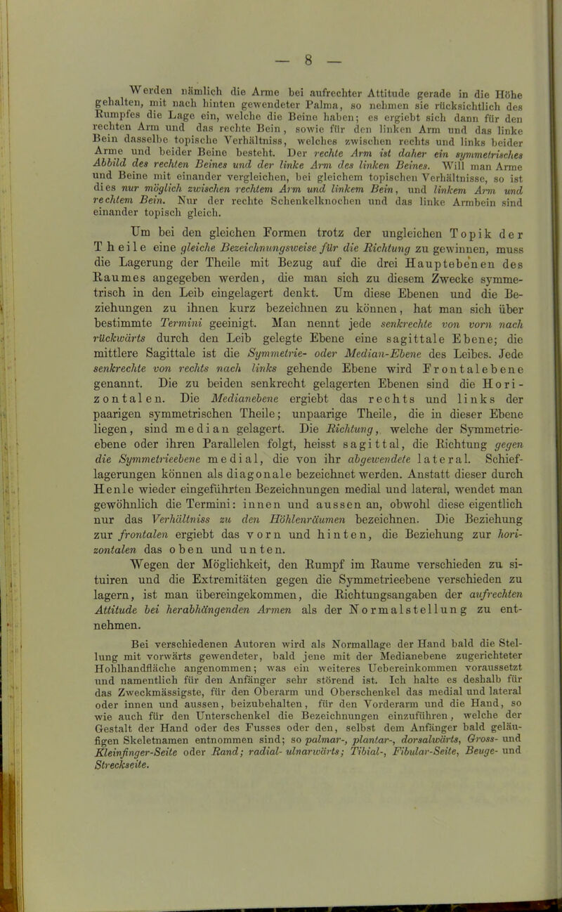 Werden nämlich die Arme bei aufrechter Attitüde gerade in die Höhe gehalten, mit nach hinten gewendeter Palma, so nehmen sie rücksichtlich des Rumpfes die Lage ein, welche die Beine haben; es ergiebt sich dann für den rechten Arm und das rechte Bein , sowie für den linken Arm und das linke Bein dasselbe topische Verhältniss, welches zwischen rechts und links beider Arme und beider Beine besteht. Der rechte Arm ist daher ein symmetrisches Abbild des rechten Beines und der linke Arm des linken Beines. Will man Arme und Beine mit einander vergleichen, bei gleichem topischen Verhältnisse, so ist dies nur möglich zwischen rechtem Arm und linkem Bein, und linkem Arm vmd rechtem Bein. Nur der rechte Schenkelknochen und das linke Armbein sind einander topisch gleich. Um bei den gleichen Formen trotz der ungleichen Topik der T heile eine gleiche Bezeichvungsweise für die Richtung zu gewinnen, muss die Lagerung der Theile mit Bezug auf die drei Hauptebenen des Baumes angegeben werden, die man sich zu diesem Zwecke symme- trisch in den Leib eingelagert denkt. Um diese Ebenen und die Be- ziehungen zu ihnen kurz bezeichnen zu können, hat man sich über bestimmte Termini geeinigt. Man nennt jede senkrechte von vorn nach rückwärts durch den Leib gelegte Ebene eine sagittale Ebene; die mittlere Sagittale ist die Symmetrie- oder Median-Ebene des Leibes. Jede senkrechte von rechts nach links gehende Ebene wird Frontalebene genannt. Die zu beiden senkrecht gelagerten Ebenen sind die Hori- zontalen. Die Medianebene ergiebt das rechts und links der paarigen symmetrischen Theile; unpaarige Theile, die in dieser Ebene liegen, sind median gelagert. Die Richtung, welche der Symmetrie- ebene oder ihren Parallelen folgt, heisst sagittal, die Bichtung gegen die Symmetrieebene medial, die von ihr abgewendete lateral. Schief- lagerungen können als diagonale bezeichnet werden. Anstatt dieser durch Henle wieder eingeführten Bezeichnungen medial und lateral, wendet man gewöhnlich die Termini: innen und aussen an, obwohl diese eigentlich nur das Verhältniss zu den Höhlenräumen bezeichnen. Die Beziehung zur frontalen ergiebt das vorn und hinten, die Beziehung zur hori- zontalen das oben und unten. Wegen der Möglichkeit, den Bumpf im Baume verschieden zu si- tuiren und die Extremitäten gegen die Symmetrieebene verschieden zu lagern, ist man übereingekommen, die Bichtungsangaben der aufrechten Attitüde bei herabhängenden Armen als der Normalstellung zu ent- nehmen. Bei verschiedenen Autoren wird als Normallage der Hand bald die Stel- lung mit vorwärts gewendeter, bald jene mit der Medianebene zugerichteter Hohlhandfläche angenommen; was ein weiteres Uebereinkonunen voraussetzt und namentlich für den Anfänger sehr störend ist. Ich halte es deshalb für das Zweckmässigste, für den Oberarm und Oberschenkel das medial und lateral oder innen und aussen, beizubehalten, für den Vorderarm und die Hand, so wie auch für den Unterschenkel die Bezeichnungen einzuführen, welche der Gestalt der Hand oder des Fusses oder den, selbst dem Anfänger bald geläu- figen Skeletnamen entnommen sind; so palmar-, plantar-, dorsalwärts, Gross- und Kleinfinger-Seite oder Rand; radial- ulnarwärts; Tibial-, Fibular-Seite, Beuge- und Streckseite.