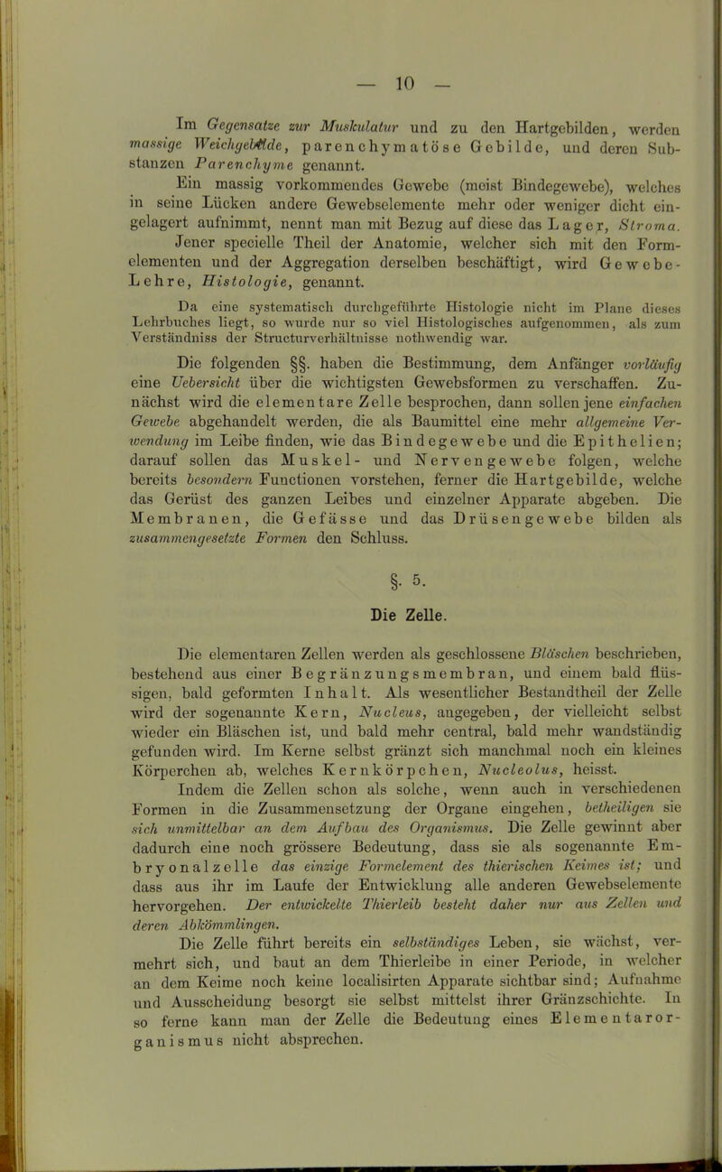 Im Gegensätze zur Muskulatur und zu den Hartgebilden, werden massige WeichgelMde, parenchymatöse Gebilde, und deren Sub- stanzen Parenchyme genannt. Ein massig vorkommendes Gewebe (meist Bindegewebe), welches in seine Lücken andere Gewebselemente mehr oder weniger dicht ein- gelagert aufnimmt, nennt man mit Bezug auf diese das Lager, Stroma. Jener specielle Theil der Anatomie, welcher sich mit den Form- elementen und der Aggregation derselben beschäftigt, wird Gewebe- Lehre, Histologie, genannt. Da eine systematisch durchgeführte Histologie nicht im Plane dieses Lehrbuches liegt, so wurde nur so viel Histologisches aufgenommen, als zum Verständniss der Structurverhältnisse nothwendig war. Die folgenden §§. haben die Bestimmung, dem Anfänger vorläufig eine Uebersicht über die wichtigsten Gewebsformen zu verschaffen. Zu- nächst wird die elementare Zelle besprochen, dann sollen jene einfachen Gewebe abgehandelt werden, die als Baumittel eine mehr allgemeine Ver- wendung im Leibe finden, wie das Bindegewebe und die Epithelien; darauf sollen das Muskel- und Nervengewebe folgen, welche bereits besondern Functionen vorstehen, ferner die Hartgebilde, welche das Gerüst des ganzen Leibes und einzelner Apparate abgeben. Die Membranen, die Gefässe und das Drüsengewebe bilden als zusammengesetzte Formen den Schluss. §• 5- Die Zelle. Die elementaren Zellen werden als geschlossene Bläschen beschrieben, bestehend aus einer Begränzungsmembran, und einem bald flüs- sigen. bald geformten Inhalt. Als wesentlicher Bestandteil der Zelle wird der sogenannte Kern, Nucleus, angegeben, der vielleicht selbst wieder ein Bläschen ist, und bald mehr central, bald mehr wandständig gefunden wird. Im Kerne selbst gränzt sich manchmal noch ein kleines Körperchen ab, welches Kernkörpchen, Nucleolus, heisst. Indem die Zellen schon als solche, wenn auch in verschiedenen Formen in die Zusammensetzung der Organe eingehen, betheiligen sie sich unmittelbar an dem Aufbau des Organismus. Die Zelle gewinnt aber dadurch eine noch grössere Bedeutung, dass sie als sogenannte Em- bryonalzelle das einzige Formelement des thierischen Keimes ist; und dass aus ihr im Laufe der Entwicklung alle anderen Gewebselemente hervorgehen. Der entwickelte Thierleib besteht daher nur aus Zellen und deren Abkömmlingen. Die Zelle führt bereits ein selbständiges Leben, sie wächst., ver- mehrt sich, und baut an dem Thierleibe in einer Periode, in welcher an dem Keime noch keine localisirten Apparate sichtbar sind; Aufnahme und Ausscheidung besorgt sie selbst mittelst ihrer Gränzschichte. ln so ferne kann man der Zelle die Bedeutung eines Elementaror- ganismus nicht absprechen.