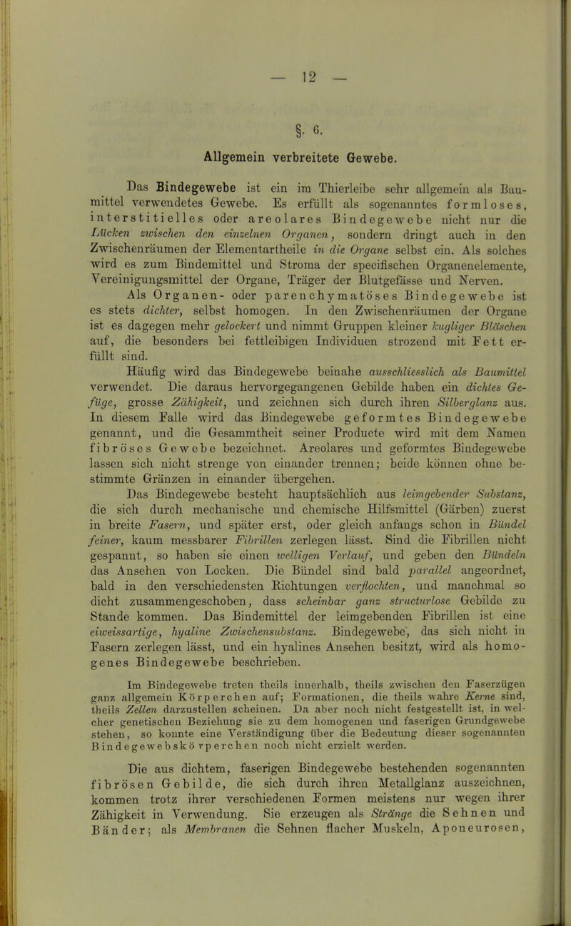 §• 6- Allgemein verbreitete Gewebe. Das Bindegewebe ist ein im Thierleibe sehr allgemein als Bau- mittel verwendetes Gewebe. Es erfüllt als sogenanntes formloses, interstitielles oder areolares Bindegewebe nicht nur die Lücken zwischen den einzelnen Organen, sondern dringt auch in den Zwischenräumen der Elementartheile in die Organe selbst ein. Als solches wird es zum Bindemittel und Stroma der specifischen Organenelemente, Vereinigungsmittel der Organe, Träger der Blutgefässe und Nerven. Als Organen- oder parenchymatöses Bindegewebe ist es stets dichter, selbst homogen. In den Zwischenräumen der Organe ist es dagegen mehr gelockert und nimmt Gruppen kleiner kugliger Bläschen auf, die besonders bei fettleibigen Individuen strozend mit Fett er- füllt sind. Häufig wird das Bindegewebe beinahe ausschliesslich als Baumittel verwendet. Die daraus hervorgegangenen Gebilde haben ein dichtes Ge- füge, grosse Zähigkeit, und zeichnen sich durch ihren Silberglanz aus. In diesem Falle wird das Bindegewebe geformtes Bindegewebe genannt, und die Gesammtheit seiner Producte wird mit dem Namen fibröses Gewebe bezeichnet. Areolares und geformtes Bindegewebe lassen sich nicht strenge von einander trennen; beide können ohne be- stimmte Gränzen in einander übergehen. Das Bindegewebe besteht hauptsächlich aus leimgebender Substanz, die sich durch mechanische und chemische Hilfsmittel (Gärben) zuerst in breite Fasern, und später erst, oder gleich anfangs schon in Bündel feiner, kaum messbarer Fibrillen zerlegen lässt. Sind die Fibrillen nicht gespannt, so haben sie einen welligen Verlauf, und geben den Bündeln das Ansehen von Locken. Die Bündel sind bald parallel angeordnet, bald in den verschiedensten Richtungen verflochten, und manchmal so dicht zusammengeschoben, dass scheinbar ganz structurlose Gebilde zu Stande kommen. Das Bindemittel der leimgebenden Fibrillen ist eine eiweissartige, hyaline Zwischensubstanz. Bindegewebe’, das sich nicht in Fasern zerlegen lässt, und ein hyalines Ansehen besitzt, wird als homo- genes Bindegewebe beschrieben. Im Bindegewebe treten theils innerhalb, theils zwischen den Faserzügen ganz allgemein Körperchen auf; Formationen, die theils wahre Kerne sind, theils Zellen darzustellen scheinen. Da aber noch nicht festgestellt ist, in wel- cher genetischen Beziehung sie zu dem homogenen und faserigen Grundgewebe stehen, so konnte eine Verständigung über die Bedeutung dieser sogenannten Bindegewebskö rperchen noch nicht erzielt werden. Die aus dichtem, faserigen Bindegewebe bestehenden sogenannten fibrösen Gebilde, die sich durch ihren Metallglanz auszeichnen, kommen trotz ihrer verschiedenen Formen meistens nur wegen ihrer Zähigkeit in Verwendung. Sie erzeugen als Stränge die Sehnen und Bänder; als Membranen die Sehnen flacher Muskeln, Aponeurosen,