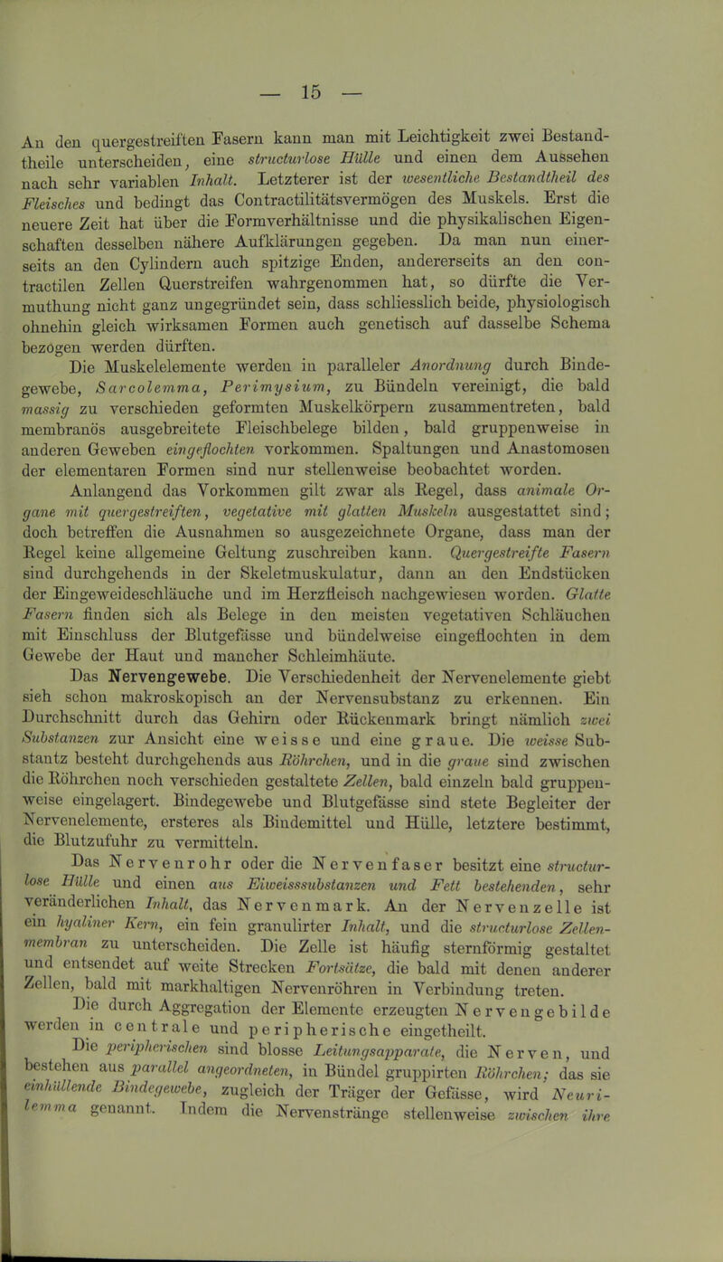 Au dcu quergestreiften Fasern kann man mit Leichtigkeit zwei Bestand- theile unterscheiden; eine structurlose Hülle und einen dem Aussehen nach sehr variablen Inhalt. Letzterer ist der wesentliche Bestandteil des Fleisches und bedingt das Contractilitätsvermögen des Muskels. Erst die neuere Zeit hat über die Formverhältnisse und die physikalischen Eigen- schaften desselben nähere Aufklärungen gegeben. Da man nun einer- seits an den Cylindern auch spitzige Enden, andererseits an den con- tractilen Zellen Querstreifen wahrgenommen hat, so dürfte die Ver- muthung nicht ganz ungegründet sein, dass schliesslich beide, physiologisch ohnehin gleich wirksamen Formen auch genetisch auf dasselbe Schema bezogen werden dürften. Die Muskelelemente werden in paralleler Anordnung durch Binde- gewebe, Sarcolemma, Perimysium, zu Bündeln vereinigt, die bald massig zu verschieden geformten Muskelkörpern zusammen treten, bald membranös ausgebreitete Fleischbelege bilden, bald gruppenweise in anderen Geweben eingeflochten Vorkommen. Spaltungen und Anastomoseu der elementaren Formen sind nur stellenweise beobachtet worden. Anlangend das Vorkommen gilt zwar als Kegel, dass animale Or- gane mit quergestreiften, vegetative mit glatten Muskeln ausgestattet sind; doch betreffen die Ausnahmen so ausgezeichnete Organe, dass man der Kegel keine allgemeine Geltung zuschreiben kann. Quergestreifte Fasern sind durchgehends in der Skeletmuskulatur, dann an den Endstücken der Eingeweideschläuche und im Herzfleisch nachgewiesen worden. Glatte Fasern finden sich als Belege in den meisten vegetativen Schläuchen mit Einschluss der Blutgefässe und bündelweise eingeflochten in dem Gewebe der Haut und mancher Schleimhäute. Das Nervengewebe. Die Verschiedenheit der Nervenelemente giebt sieh schon makroskopisch an der Nervensubstanz zu erkennen. Ein Durchschnitt durch das Gehirn oder Kückenmark bringt nämlich zwei Substanzen zur Ansicht eine weisse und eine graue. Die wemc Sub- stantz besteht durchgehends aus Röhrchen, und in die graue sind zwischen die Röhrchen noch verschieden gestaltete Zellen, bald einzeln bald gruppen- weise eingelagert. Bindegewebe und Blutgefässe sind stete Begleiter der Nervenelemente, ersteres als Bindemittel und Hülle, letztere bestimmt, die Blutzufuhr zu vermitteln. Das N e r v e n r o h r oder die Nervenfaser besitzt eine structur- lose Hülle und einen aus Eiweisssubstanzen und Fett bestehenden, sehr veränderlichen Inhalt, das Nervenmark. An der Nervenzelle ist ein hyaliner Kern, ein fein granulirter Inhalt, und die structurlose Zellen- membran zu unterscheiden. Die Zelle ist häufig sternförmig gestaltet und entsendet auf weite Strecken Fortsätze, die bald mit denen anderer Zellen, bald mit markhaltigen Nervenröhren in Verbindung treten. Die durch Aggregation der Elemente erzeugten Nervengebilde werden in centrale und peripherische eingetheilt. Die peripherischen sind blosse Leitungsapparate, die Nerven, und bestehen aus parallel angeordneten, in Bündel gruppirten Röhrchen; das sie einhüllende Bindegewebe, zugleich der Träger der Gefässe, wird Neuri- em ma genannt. Indem die Nervenstränge stellenweise zwischen ihre
