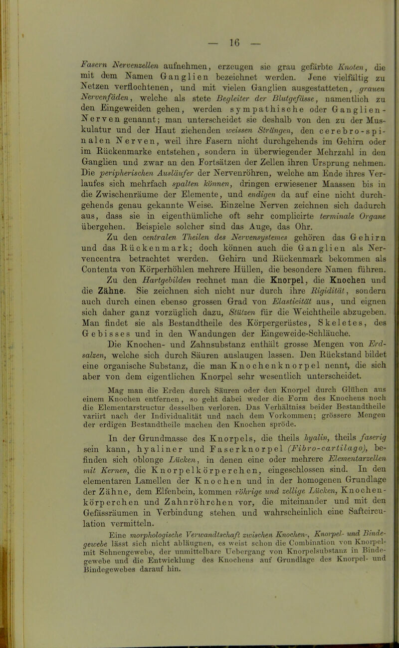 Zasern Nervenzellen aufnehmen, erzeugen sie grau gefärbte Knoten, die mit dem Namen Ganglien bezeichnet werden. Jene vielfältig zu Netzen verflochtenen, und mit vielen Ganglien ausgestatteten, grauen Nervenfäden, welche als stete Begleiter der Blutgefässe, namentlich zu den Eingeweiden gehen, werden sympathische oder Ganglien- Nerven genannt; man unterscheidet sie deshalb von den zu der Mus- kulatur und der Haut ziehenden iveissen Strängen, den cerebro-spi- nalen Nerven, weil ihre Easern nicht durchgehends im Gehirn oder im Bückenmarke entstehen, sondern in überwiegender Mehrzahl in den Ganglien und zwar an den Fortsätzen der Zellen ihren Ursprung nehmen. Die peripherischen Ausläufer der Nervenröhren, welche am Ende ihres Ver- laufes sich mehrfach spalten können, dringen erwiesener Maassen bis in die Zwischenräume der Elemente, und endigen da auf eine nicht durch- gehends genau gekannte Weise. Einzelne Nerven zeichnen sich dadurch aus, dass sie in eigenthümliche oft sehr complicirte terminale Organe übergehen. Beispiele solcher sind das Auge, das Ohr. Zu den centralen Theilen des Nervensystemes gehören das Gehirn und das Kückenmark; doch können auch die Ganglien als Ner- vencentra betrachtet werden. Gehirn und Rückenmark bekommen als Contenta von Körperhöhlen mehrere Hüllen, die besondere Namen führen. Zu den Hartgebilden rechnet man die Knorpel, die Knochen und die Zähne. Sie zeichnen sich nicht nur durch ihre Rigidität, sondern auch durch einen ebenso grossen Grad von Elasticität aus, und eignen sich daher ganz vorzüglich dazu, Stützen für die Weichtheile abzugeben. Man findet sie als Bestandtheile des Körpergerüstes, Skeletes, des Gebisses und in den Wandungen der Eingeweide-Schläuche. Die Knochen- und Zahnsubstanz enthält grosse Mengen von Erd- salzen, welche sich durch Säuren auslaugen lassen. Den Rückstand bildet eine organische Substanz, die man Knochenknorpel nennt, die sich aber von dem eigentlichen Knorpel sehr wesentlich unterscheidet. Mag man die Erden durch Säuren oder den Knorpel durch Glühen aus einem Knochen entfernen, so geht dabei weder die Form des Knochens noch die Elementarstructur desselben verloren. Das Verhältniss beider Bestandtheile variirt nach der Individualität und nach dem Vorkommen; grössere Mengen der erdigen Bestandtheile machen den Knochen spröde. In der Grundmasse des Knorpels, die theils hyalin, theils faserig sein kann, hyaliner und Faserknorpel (Fibro-cartilago), be- finden sich oblonge Lücken, in denen eine oder mehrere Elementarzellen mit Kernen, die Knorpel körpere hen, eingeschlossen sind. In den elementaren Lamellen der Knochen und in der homogenen Grundlage der Zähne, dem Elfenbein, kommen röhrige und zeitige Lücken, Knochen- körperchen und Zahnröhrchen vor, die miteinander und mit den Gefässräumen in Verbindung stehen und wahrscheinlich eine Saftcircu- lation vermitteln. Eine morphologische Verwandtschaft zwischen Knochen-, Knorpel- und Binde- gewebe lässt sich nicht abläugnen, es weist schon die Combination von Knorpel- mit Sehnengewebe, der unmittelbare Uebergang von Knorpelsubstanz in Binde- gewebe und die Entwicklung des Knochens auf Grundlage des Knorpel- und Bindegewebes darauf hin.