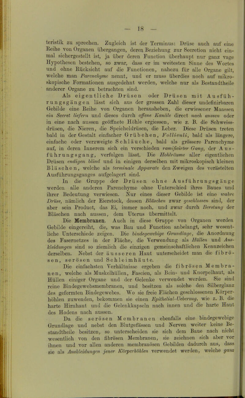 IS teristik zu sprechen. Zugleich ist der Terminus: Drüse auch auf eine Reihe von Organen übergangen, deren Beziehung zur Secretion nicht ein- mal sichergestellt ist, ja über deren Function überhaupt nur ganz vage Hypothesen bestehen, so zwar, dass er im weitesten Sinne des Wortes und ohne Rücksicht auf die Functionen, nahezu für alle Organe gilt, welche man Parenchyme nennt, und er muss überdies noch auf mikro- skopische Formationen ausgedehnt werden, welche nur als Bestandtheile anderer Organe zu betrachten sind. Als eigentliche Drüsen oder Drüsen mit Ausfüh- rungsgängen lässt sich aus der grossen Zahl dieser undefinirbaren Gebilde eine Reihe von Organen herausheben, die erwiesener Maassen ein Secret liefern und dieses durch offene Kanäle direct nach aussen oder in eine nach aussen geöffnete Höhle ergiessen, wie z. B. die Schweiss- drüsen, die Nieren, die Speicheldrüsen, die Leber. Diese Drüsen treten bald in der Gestalt einfacher Grübchen, Folliculi, bald als längere, einfache oder verzweigte Schläuche, bald als grössere Parenchyme auf, in deren Innerem sich ein verschieden ramificirter Gang, der Aus- führungsgang, verfolgen lässt. Die Hohlräume aller eigentlichen Drüsen endigen blind und in einigen derselben mit mikroskopisch kleinen Bläschen, welche als terminale Apparate den Zweigen des verästelten Ausführungsganges aufgelagert sind. In die Gruppe der Drüsen ohne Ausführungsgänge werden alle anderen Parenchyme ohne Unterschied ihres Baues und ihrer Bedeutung verwiesen. Nur eines dieser Gebilde ist eine wahre Drüse, nämlich der Eierstock, desseu Bläschen zwar geschlossen sind, der aber sein Product, das Ei, immer noch, und zwar durch Berstung der Bläscheu nach ausseu, dem Uterus übermittelt. Die Membranen. Auch in diese Gruppe von Organen werden Gebilde eingereiht, die, was Bau und Function an belangt, sehr wesent- liche Unterschiede zeigen. Die bindegewebige Grundlage, die Anordnung des Fasernetzes in der Fläche, die Verwendung als Hüllen und Aus- kleidungen sind so ziemlich die einzigen gemeinschaftlichen Kennzeichen derselben. Nebst der äusseren Haut unterscheidet man die fibrö- sen, serösen und Schleimhäute. Die einfachsten Verhältnisse ergeben die fibrösen Membra- nen, welche als Muskelhüllen, Fascieu, als Bein- und Knorpelhaut, als Hüllen einiger Organe und der Gelenke verwendet werden. Sie sind reine Bindegewebsmembranen, und besitzen als solche den Silberglanz des geformten Bindegewebes. Wo sie freie Flächen geschlossenen Körper- höhlen zuwenden, bekommen sie einen Epithelial- Ueberzug, wie z. B. die harte Hirnhaut und die Gelenkkapseln nach innen und die harte Haut des Hodens nach aussen. Da die serösen Membranen ebenfalls eine bindegewebige Grundlage uud nebst den Blutgefässen und Nerven weiter keine Be- standtheile besitzen, so unterscheiden sie sich dem Baue nach nicht wesentlich von den fibrösen Membranen, sie zeichnen sich aber vor ihnen und vor allen anderen membranösen Gebilden dadurch aus, dass sie als Auskleidungen jener Körperhöhlen verwendet werden, welche ganz