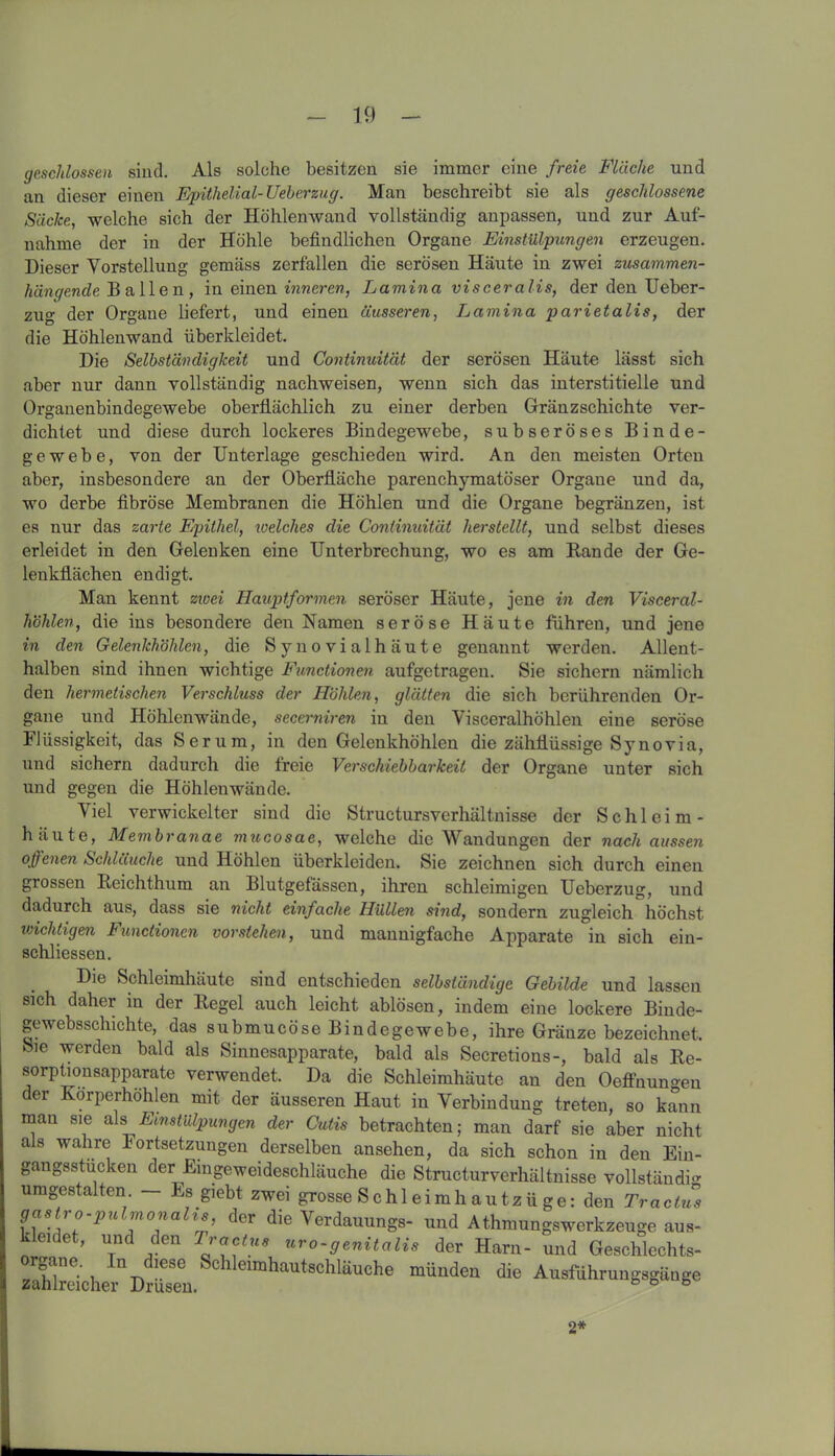 geschlossen sind. Als solche besitzen sie immer eine freie Fläche und an dieser einen Epithelial-Ueberzug. Man beschreibt sie als geschlossene Säcke, welche sich der Höhlenwand vollständig anpassen, und zur Auf- nahme der in der Höhle befindlichen Organe Einstülpungen erzeugen. Dieser Vorstellung gemäss zerfallen die serösen Häute in zwei zusammen- hängende B allen, in einen inneren, Lamina visceralis, der den Ueber- zug der Organe liefert, und einen äusseren, Lamina parietalis, der die Höhlenwand überkleidet. Die Selbständigkeit und Continuität der serösen Häute lässt sich aber nur dann vollständig nachweisen, wenn sich das interstitielle und Organenbindegewebe oberflächlich zu einer derben Gränzschichte ver- dichtet und diese durch lockeres Bindegewebe, subseröses Binde- gewebe, von der Unterlage geschieden wird. An den meisten Orten aber, insbesondere an der Oberfläche parenchymatöser Organe und da, wo derbe fibröse Membranen die Höhlen und die Organe begränzen, ist es nur das zarte Epithel, loelches die Continuität herstellt, und selbst dieses erleidet in den Gelenken eine Unterbrechung, wo es am Rande der Ge- lenkflächen endigt. Man kennt zwei Hauptformen seröser Häute, jene in den Visceral- höhlen, die ins besondere den Namen seröse Häute führen, und jene in den Gelenkhöhlen, die Synovialhäute genannt werden. Allent- halben sind ihnen wichtige Functionen aufgetragen. Sie sichern nämlich den hermetischen Verschluss der Höhlen, glätten die sich berührenden Or- gane und Höhlenwände, secerniren in den Visceralhöhlen eine seröse Flüssigkeit, das Serum, in den Gelenkhöhlen die zähflüssige Synovia, und sichern dadurch die freie Verschiebbarkeit der Organe unter sich und gegen die Höhlenwände. Viel verwickelter sind die Structursverhältnisse der Schleim- häute, Membranae mucosae, welche die Wandungen der nach aussen offenen Schläuche und Höhlen überkleiden. Sie zeichnen sich durch einen grossen Reichthum an Blutgefässen, ihren schleimigen Ueberzug, und dadurch aus, dass sie nicht einfache Hüllen si?id, sondern zugleich höchst wichtigen Functionen vorstehen, und mannigfache Apparate in sich ein- schliessen. Die Schleimhäute sind entschieden selbständige Gebilde und lassen sich daher in der Regel auch leicht ablösen, indem eine lockere Binde- gewebsschichte, das submucöse Bindegewebe, ihre Gränze bezeichnet. Sie werden bald als Sinnesapparate, bald als Secretions-, bald als Re- sorptionsapparate verwendet. Da die Schleimhäute an den Oeffnun^en der Korperhöhlen mit der äusseren Haut in Verbindung treten, so kann mau sie als Einstülpungen der Cutis betrachten; man darf sie aber nicht als wahre Fortsetzungen derselben ansehen, da sich schon in den Ein- gangsstucken der Eingeweideschläuche die Structurverhältnisse vollständig umgestalten. — Es giebt zwei grosse S chl eimh au tzü ge: den Tr actus gas no pu mona is, der die Verdauungs- und Athmungswerkzeuge aus- kleidet, und den Tractue uro-genitalis der Harn- und Geschlechts- zuhTrcichei'11 Drüsmi Sc 1 eirallautschläuclie finden die Ausführungsgänge 2*