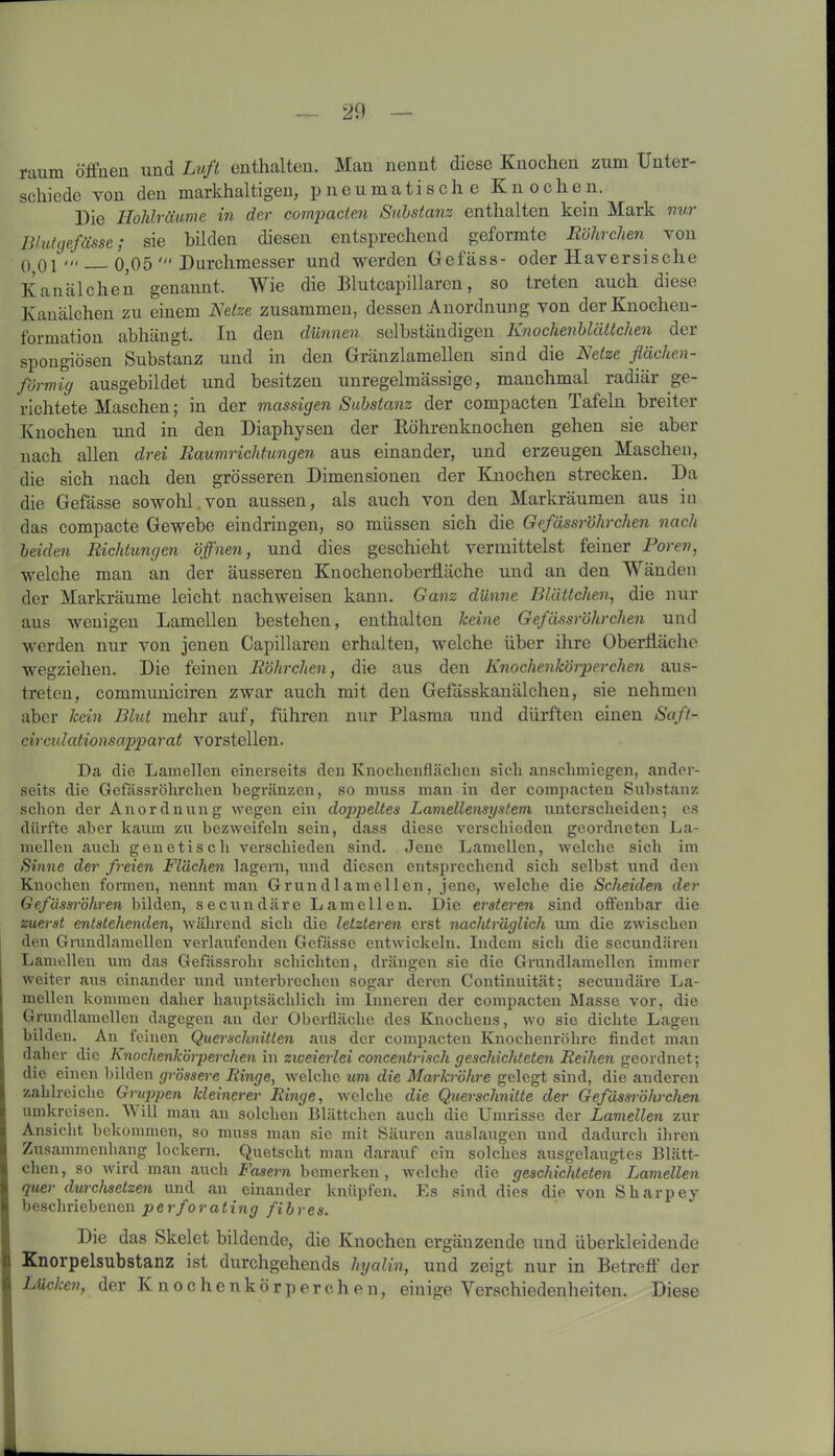 raum öffnen und Luft enthalten. Mau nennt diese Knochen zum Unter- schiede von den markhaltigen, pneumatische Knochen. Die Hohlräume in der compacten Substanz enthalten kein Mark nur Blutgefässe; sie bilden diesen entsprechend geformte Röhrchen von 0 01' 0,05 Durchmesser und werden Gefäss- oder Haversische Kanälchen genannt. Wie die Blutcapillaren, so treten auch diese Kanälchen zu einem Netze zusammen, dessen Anordnung von der Knochen- formation abhängt. In den dünnen selbständigen Knochenblättchen der spongiösen Substanz und in den Gränzlamellen sind die Netze flächen- förmig ausgebildet und besitzen unregelmässige, manchmal radiär ge- richtete Maschen; in der massigen Substanz der compacten Tafeln breiter Knochen und in den Diaphysen der Röhrenknochen gehen sie aber nach allen drei Raumrichtungen aus einander, und erzeugen Maschen, die sich nach den grösseren Dimensionen der Knochen strecken. Da die Gefässe sowohl von aussen, als auch von den Markräumen aus in das compacte Gewebe eindringen, so müssen sich die Gefässröhrchen nach beiden Richtungen öffnen, und dies geschieht vermittelst feiner Poren, welche man an der äusseren Knochenoberfläche und an den Wänden der Markräume leicht nachweisen kann. Ganz dünne Blättchen, die nur aus wenigen Lamellen bestehen, enthalten keine Gefässröhrchen und werden nur von jenen Capillaren erhalten, welche über ihre Oberfläche wegziehen. Die feinen Röhrchen, die aus den Knochenkörperchen aus- treten, communiciren zwar auch mit den Gefässkanälchen, sie nehmen aber kein Blut mehr auf, führen nur Plasma und dürften einen Saft- circulationsapparat vorstellen. Da die Lamellen einerseits den Knochenflächeu sich anschmiegen, ander- seits die Gefässröhrchen begränzen, so muss man in der compacten Substanz schon der Anordnung wegen ein doppeltes Lamellensystem unterscheiden; es dürfte aber kaum zu bezweifeln sein, dass diese verschieden geordneten La- mellen auch genetisch verschieden sind. Jene Lamellen, welche sich im Sinne der freien Flächen lagern, und diesen entsprechend sich selbst und den Knochen formen, nennt man Grundlamellen, jene, welche die Scheiden der Gefässröhren bilden, secundäre Lamellen. Die ersteren sind offenbar die zuerst entstehenden, während sich die letzteren erst nachträglich um die zwischen den Grundlamellen verlaufenden Gefässe entwickeln. Indem sicli die secundären Lamellen um das GefUssrolir schichten, drängen sie die Grundlamellen immer weiter aus einander und unterbrechen sogar deren Continuität; secundäre La- mellen kommen daher hauptsächlich im Inneren der compacten Masse vor, die Grundlamellen dagegen an der Oberfläche des Knochens, wo sie dichte Lagen bilden. An feinen Querschnitten aus der compacten Knochenröhre findet man daher die Knochenkörperchen in zweierlei concentrisch geschichteten Reihen geordnet; die einen bilden grössere Ringe, welche um die Markröhre gelegt sind, die anderen zahlreiche Gruppen kleinerer Ringe, welche die Querschnitte der Gefässröhrchen umkreisen. Will man an solchen Blättchen auch die Umrisse der Lamellen zur Ansicht bekommen, so muss man sie mit Säuren auslaugen und dadurch ihren Zusammenhang lockern. Quetscht man darauf ein solches ausgelaugtes Blätt- chen, so wird man auch Fasern bemerken, welche die geschichteten Lamellen quer durchsetzen und an einander knüpfen. Es sind dies die von Sliarpey beschriebenen perforating fibres. Die das Skelet bildende, die Knochen ergänzende und überkleidende Knorpelsubstanz ist durchgehends hyalin, und zeigt nur in Betreff der Lücken, der Knochenkörperchen, einige Verschiedenheiten. Diese