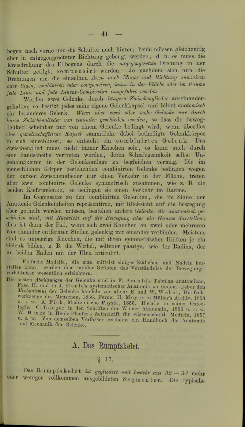 bogen nach vorne und die Schulter nach hinten, beide müssen gleichzeitig aber in entgegengesetzter Richtung gebeugt werden, d. h. es muss die Kreisdrehung des Ellbogens durch die entgegengesetzte Drehung in der Schulter getilgt, compensirt werden. Je nachdem sich nun die Drehungen um die einzelnen Axen nach Maass und Richtung summiren oder tilgen, combiniren oder compensiren, kann in der Fläche oder im Raume jede Linie und jede Linear- Complexion aus geführt werden. Werden zwei Gelenke durch längere Zwischenglieder auseinander- gehalten, so besitzt jedes seine eigene Gelenkkapsel und bildet anatomisch ein besonderes Gelenk. Wenn aber zwei oder mehr Gelenke nur durch kurze Zwischenglieder von einander geschieden werden, so dass die Beweg- lichkeit scheinbar nur von einem Gelenke bedingt wird, wenn überdies eine gemeinschaftliche Kapsel sämmtliche dabei betheiligte Gelenkkörper in sich einschliesst, so entsteht ein c o m b i n i r t e s Gelenk. Das Zwischenglied muss nicht immer Knochen sein, es kann auch durch eine Bandscheibe vertreten werden, deren Schmiegsamkeit selbst Un- genauigkeiten in der Gelenksanlage zu begleichen vermag. Die im menschlichen Körper bestehenden combinirten Gelenke bedingen wegen der kurzen Zwischenglieder nur einen Verkehr in der Fläche, treten aber zwei combinirte Gelenke symmetrisch zusammen, wie z. B. die beiden Kiefergelcnke, so bedingen sie einen Verkehr im Raume. Im Gegensätze zu den combinirten Gelenken, die im Sinne der Anatomie Gelenkeinheiten repräsentiren, mit Rücksicht auf die Bewegung aber getheilt werden müssen, bestehen andere Gelenke, die anatomisch ge- schieden sind, mit Rücksicht auf die Bewegung aber ein Ganzes darstellen ; dies ist dann der Fall, wenn sich zwei Knochen an zwei oder mehreren von einander entfernten Stellen gelenkig mit einander verbinden. Meistens sind es unpaarige Knochen, die mit ihren symmetrischen Hälften je ein Gelenk bilden, z. B. die Wirbel, seltener paarige, wie der Radius, der an beiden Enden mit der Ulna articulirt. Einfache Modelle, die man mittelst einiger Stäbchen und Nadeln her- steilen kann, werden dem minder Geübten das Verständniss der Bewegungs- verhältnisse wesentlich erleichtern. Die besten Abbildungen der Gelenke sind in F. Arnold’s Tabulae anatomicae, Fase. II. und in J. Henle’s systematischer Anatomie zu finden. Ueber den Mechanismus der Gelenke handeln vor allen: E. und W. Weber, Die Geh- werkzeuge des Menschen, 1836. Ferner H. Meyer in Müller’s Archiv, 1853 u. s. w. A. Fick, Medicinische Physik, 1856. He nie in seiner Osteo- logie. C. Langer in den Schriften der Wiener Akademie, 1856 u. s. w. h. Henke in Henle-Pfeufer’s Zeitschrift für wissenschaftl. Medicin, 1857 u. s. w. Von demselben Verfasser erscheint ein Handbuch der Anatomie und Mechanik der Gelenke. A. Las Rumpfskelet. \ §• 17. Das Rumpfskeiet ist gegliedert und besteht aus 32 — 38 mehr oder weniger vollkommen ausgebildeten Segmenten. Die tj'pische