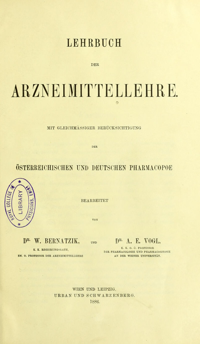 LEHRBUCH DER ARZNEIMITTELLEHRE. 0 MIT GLEICHMASSIGEE BERUCKSICHTIGUNG DER OSTERREICHISCHEN UND DEUTSCHE^ PHARMACOPOE BEARBEITET W. BERMTZIK, K. K. BEGIEEUNGSRATH, EM. 0. PROFESSOR DEE AEZNEIMITTELLEHRE A. E. VOGL, K. K. 0. 0. PROFESSOR DER PHARMAOOLOOIE UND PHARMACOGNOSIE AN DER WIENER TTNIVEESITAT. WIEN UND LEIPZIG. URBAN UND SCHWARZENBERG. 1886.