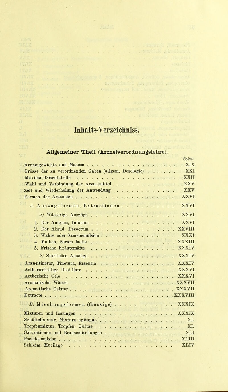 Inhalts-Verzeichniss. Allgemeiner Theil (Arzneiverordnungslehre). Seite Arziieigewichte tmd Maasse XIX Grosse der zu verordnenden Gaben (allgem. Dosologie) XXI Maximal-Dosentabelle XXII Wahl und Verbindung der Arzneimittel XXV Zeit und Wiederholung der Anwenditag XXV Fomen der Arzeneien . XXVI A. Auszugsformen, Extractionen , XXVI q) Wasserige Ausziige XXVI 1. Der Aufguss, Infusum XXVI 2. Der Absud, Decoctum .■ . . . . XXVIII 3. Wahre oder Samenemulsion ... . . . .... '.- '.■ : . XXXI 4. Molken, Serum lactis : . XXXIII 5. Frische Kriiutersafte XXXIV b) Spirituose Ausziige . . ... . XXXIV Arzneitinctur, Tinctura, Essentia ■ ■, • • • XXXIV Aetheriscli-olige DestiUate XXXVI AetheriscLe Oele XXXVI Aromatische Wasser • • • XXXVII Aromatisclie Geister . . . . . . XXXVII Extracte . ... . . .XXXVIII B. Mischungsformen (fliissige) XXXIX Mixturen und Losungen XXXIX ScMttelmixtur, Mixtura agitanda XL Tropfenmixtur, Tropfen, Guttae XL Saturationen und Brausemischungen XLI Pseudoemulsion XLIII Schleim, Mucilago XLIV