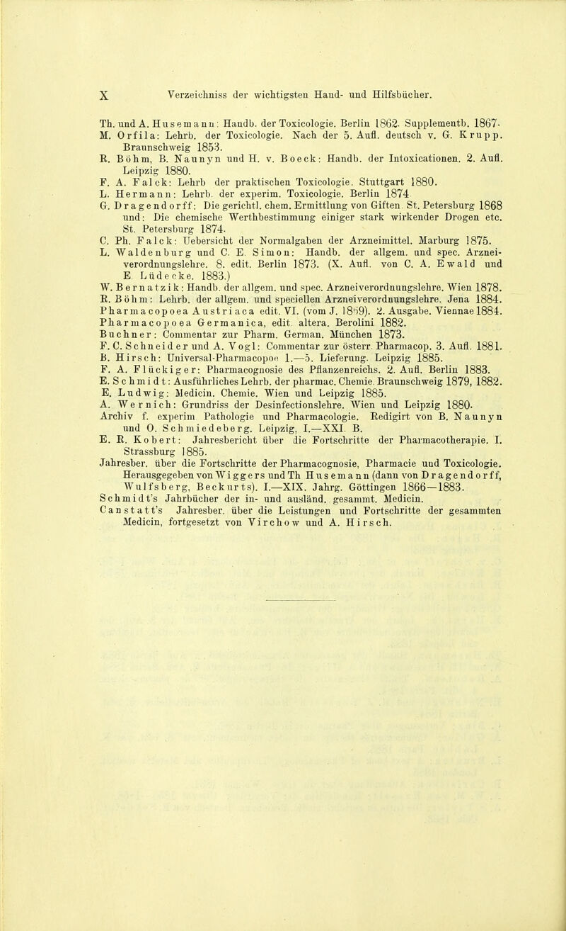 Th. und A. Hiisenj ann: Handb. der Toxicologie. Berlin 1862. Sapplementb. 1867- M. Orfila: Lehrb. der Toxicologie. Nach der 5. Aufl. deutsct v. G. Krupp. Brannscliweig 1853. E. Bbiim, B. Naunyn und H. v. Boeck: Handb. der Intoxicationen. 2. Aufl. Leipzig 1880. F. A. Falck: Lelirb der praktischen Toxicologie. Stuttgart 1880. L. Hermann: Lehrb. der experim. Toxicologie. Berlin 1874 Gr. Dragendorff: Die gerichtl. chem. Ermittlung von Giften St. Petersburg 1868 und: Die chemiscbe Werthbestimmung einiger stark wirkender Drogen etc. St. Petersburg 1874- C. Ph. Falck: Uebersiclit der Normalgaben der Arzneimittel. Marburg 1875. L. Waldenburg und C. E. Simon: Handb. der allgem. und spec. Arznei- verordnungslelire. 8. edit. Berlin 1873. (X. Aufl. von C. A. Ewald und E Liideoke. 1883.) W. Bernatzik: Handb. der allgem. und spec. Arzneiverordnungslehre. Wien 1878. E. Bohra: Lehrb. der allgem. und speciellen Arzneiverordnungslehre. Jena 1884. PharmacopoeaAustriaca edit. VI. (vom J. 18'i9). 2. Ausgabe. Viennae 1884. Pharmacopoea Germanic a, edit, altera. Berolini 1882. Buchner: Commentar zur Pharm. German. Miinchen 1873. F. C. Schneider und A. Vogl: Commentar zur osterr. Pharmacop. 3. Aufl. 1881. B. Hirsch: Universal-Pharmacopoii 1.—b. Lieferung. Leipzig 1885. F. A. Fliickiger: Pharmacognosie des Pflanzenreichs. 2. Aufl. Berlin 1883. E. S c h m i d t: Ausfiihrliches Lehrb. der pharmac. Chemie. Braunschweig 1879, 1882. E. Ludwig: Medicin. Chemie. Wien und Leipzig 1885. A. Wernich: Grundriss der Desinfectionslehre. Wien und Leipzig 1880- Archiv f. experim Pathologic und Pharmacologie. Eedigirt von B. Naunyn und 0. Schmiedeberg. Leipzig, I.—XXI. B. E. E. Robert: Jahresbericht iiber die Fortschritte der Pharmacotherapie. I. Strassburg 1885. Jahresber. iiber die Fortschritte der Pharmacognosie, Pharmacie und Toxicologie. Herausgegeben von Wi ggers und Th H us em a nn (dann von Dragendorff, Wulfsberg, Beckurt.s). I.—XIX. Jahrg. Gottingen 1866—1883. Schmidt's Jahrbiicher der in- und ausland. gesammt. Medicin. C a n s t a t t's Jahresber. iiber die Leistungen und Fortschritte der gesammten Medicin, fortgesetzt von Virchow und A. Hirsch.