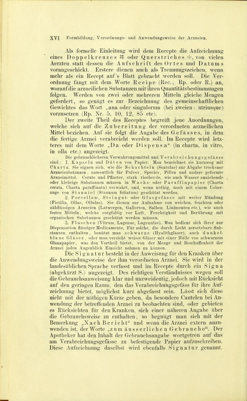 Als formelle Einleitung wird dem Recepte die Aufzeichnung eines Doppelkreuzes # oder Qu erst riches von vielen Aerzten statt dessen die Anf s ehr i ft des 0 r t e s und D atum s vorangeschickt. Erstere dienen auch als Trennimgszeiehen, wenn mehr als ein Recept aufs Blatt gebracht werden soli. Die Ver- ordnung fangt mit dem Worte Recipe (Rec., Rp. oder R.) an, woraiif die arzneiliclien Snbstanzen mit ihren Quantitatsbestimmungen folgen. Werden von zvpei oder mehreren Mitteln gleiche Mengen gefordert, so genligt es zur Bezeichnung des gemeinschaftliclien Gewichtes das Wort ,,ana oder singulornm (bei zvveien: utriusque) vorzusetzen (Rp. Nr. 5, 10, 12, 85 etc). Der zweite Tbeil des Receptes begreift jene Anordnungen, welche sich anf die Zubereitnng der verordneten arzneilichen Mittel beziehen. Auf sie folgt die Angabe des Gefasses, in dem die fertige Arznei verabreicht werden soil. Im Recepte wird letz- teres mit dem Worte „Da oder Dispensa (in chavta, in vitro, in olla etc.) angezeigt. Die gebraucliliclieren Verwahrimgsmittel und Ver ab r ei cliungsg efasse sind : ]. K a p s e 1 n und D ii t e n von Papier. Man bezeichnet sie kurzweg mit Charta. Sie eignen sich, wie die Scliachteln (Scatulae) zur Abgabe trockener Arzneisubstanzen, iiamentlicli fiir Pulver, Species, Pillen und andere geformte Arzneimittel. Cerate und Pilaster, stark riechende, wie audi Wasser anzieliende oder klebrige Substanzen miissen in Wachs- oder Paraffinpapier (Cliarta cerata, Charta paratfinata) verwahrt, und, wenn nbthig, noch mit einem Ueber- zuge von Stanniol (Stannum foliatum) geschiitzt werden. 2. Pore ell an-. Stein gut- oder Glasgefiisse mit weiter Miindung (Fictilia, Ollae, Ollulae). Sie dienen zur Aufnahme von weichen, feuchten oder ziihfliissigen Arzneien (Latwergen, Gallerten, Salben, Linimenten etc.), wie aucli festen Mitteln, welche sorgfaltig vor Luft, Fenchtigkeit und Beriihrung mit organischen Substanzen geschiitzt werden miissen. 3. Flascheu (Vitrum, Lagenae, Lagenulae). Man bedient sich ihrer zur Dispensation fliissiger Medicamente. Fiir solche, die durch Licht zersetzbare Sub- stanzen enthalten, beniitzt man schwarze (Hyalithglaser), auch dunkel- blaue Glaser , oder man versieht weisse Gliiser mit einer Hiille von schwarzem Glanzpapier, was den Vortheil bietet, von der Menge und Beschaffenheit der Arznei jeden Augenblick Einsicht nehmen zu konneu. Die S i gn a t ur besteht in der Anweisung fiir den Kranken iiber die Anwendungsweise der ilim verordneten Arznei. Sie wird in der landesitblichen Sprache verfasst nnd im Recepte durch ein S i g n a (abgekttrzt S.) angezeigt. Des richtigen Verstandnisses wegen soil die Gebranchsanweisnng klar nnd unzweideutig, jedocli mit Rlicksicht auf den geringen Raum, den das Verabreichungsgefass fiir ihre Auf- zeichnung bietet, moglichst kurz abgefasst sein. Lasst sich diese nicht mit der ncithigen Klirze geben, da besondere Cautelen bei An- wendung der betrefifenden Arznei zu beobachteu sind, oder gebieten es Riicksichten fiir den Kranken, sich einer naheren Angabe iiber die Gebrauchsweise zu enthalten, so begnitgt man sich mit der Bemerkung „Nach Ber icht imd wenn die Arznei extern anzu- wenden ist, der Worte „ z u m a u s s e r 1 i c h e n G e b r a u c h e. Der Apotheker hat den Inhalt der Gebrauchsangabe wortgetreu auf das am Verabreichungsgefasse zu befestigende Papier aufzusclireiben. Diese Aufzeichnung daselbst wird ebenfalls 8ignatur genannt.