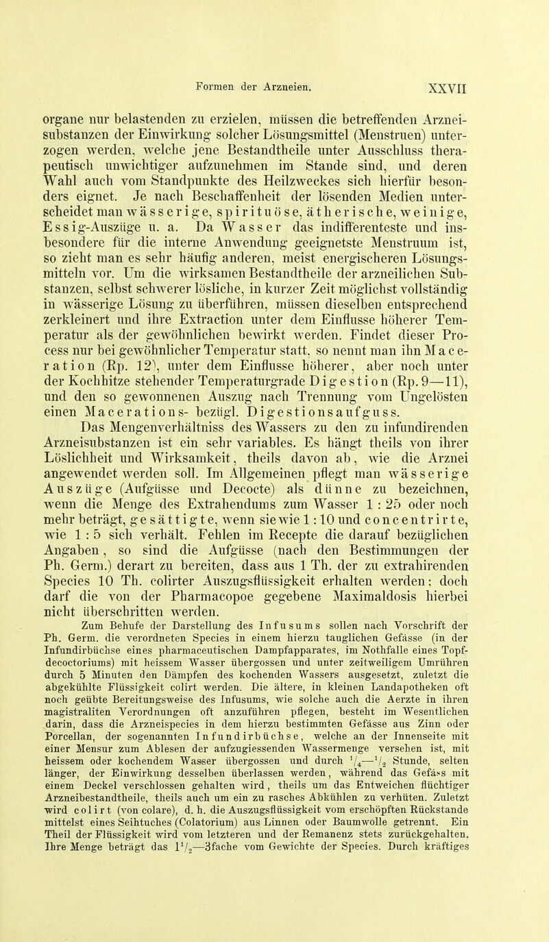 organe nur belastenden zu erzielen, miissen die betreffenden Arznei- substanzen der Einwirkung solcher Losungsmittel (Menstruen) imter- zogen werden, welche jene Bestandtheile unter Ausschluss thera- peutiscli unwichtiger aufziinehmen im Stande sind, und deren Wabl a^^eh vom Standpunkte des Heilzweckes sich hierfiir beson- ders eignet. Je nach Bescbaifenheit der losenden Medien unter- scbeidet man w a s s e r i g e, s p i r i t u o s e, a t b e r i s c b e, w e i u i g e, Essig-Ausziige u. a. Da Wasser das indifferenteste und ins- besondere fiir die interne Anwendung geeignetste Menstruum ist, so ziebt man es sebr haufig anderen, meist energischeren Losungs- mitteln vor. Um die wirksamen Bestandtheile der arzneilicben Sub- stanzen, selbst scbwerer loslicbe, in kurzer Zeit miiglicbst voUstandig in wasserige Losung zu uberfiihren, miissen dieselben entsprecbend zerkleinert \md ibre Extraction unter dem Einflusse hoherer Tem- peratur als der gewobnlichen bewirkt werden. Findet dieser Pro- cess nur bei gewohnlicber Temperatur statt, so nennt man ihn M a c e- r at ion (Bp. 12\ unter dem Einflusse hfiberer, aber noch unter der Kochhitze stebender Temperaturgrade Digestion (Rp.9—11), und den so gewonnenen Auszug nacb Trennung vom Ungelosten einen Macerations- bezligl. Digestionsaufguss. Das Mengenverbaltniss des Wassers zu den zu infundirenden Arzneisubstanzen ist ein sebr variables. Es bangt tbeils von ibrer Loslicbheit und Wirksamkeit, tbeils davon ab, wie die Arznei angewendet werden soli. Im Allgemeinen pflegt man wasserige Ausziige (Aufgiisse und Decocte) als diinne zu bezeichnen, wenn die Menge des Extrabendums zum Wasser 1 : 25 oder nocb mebr betragt, g e s a 11 i g t e, wenn sie wie 1:10 und c o n c e n t r i r t e, wie 1 : 5 sicb verbalt. Feblen im Recepte die darauf bezuglicben Angaben, so sind die Aufgiisse (nacb den Bestimmungen der Ph. Germ.) derart zu bereiten, dass aus 1 Th. der zu extrabirenden Species 10 Th. colirter Auszugsfliissigkeit erhalten werden; doch darf die von der Pharmacopoe gegebene Maximaldosis hierbei nicht iiberscbritten werden. Zum Behufe der Darstellung des Infnsums sollen nacli Vorschrift der Ph. Germ, die verordneten Species in eiuem hierzu tauglichen Gefasse (in der Infundirbiichse eines pharmaceutisclien Dampfapparates, im Nothfalle eines Topf- decoctoriums) mit heissem Wasser iibergossen und unter zeitweiligem Umriihrea durch 5 Minuten den Dampfen des kochenden Wassers ausgesetzt, zuletzt die abgekiihlte Fliissigkeit colirt werden, Die altere, in kleinen Landapotheken oft nocli getibte Bereitungsweise des Infusums, wie solche auch die Aerzte in ihren magistraliten Verordnungen oft anzufiihren pflegen, besteht im Wesentlicben darin, dass die Arzneispecies in dem liierzu bestimmten Gefasse aus Zinn oder Porcellan, der sogenannten In f und irbiiclis e , welche an der Innenseite mit einer Mensur zum Ablesen der aufzugiessenden Wassermenge versehen ist, mit heissem oder kochendem Wasser iibergossen und durch V4—V2 Stunde, selten langer, der Einwirkung desselben iiberlassen werden, wahrend das Gefat^s mit einem Deckel verschlossen gehalten wird, theils um das Entweichen fliichtiger Arzneibestandtheile, theils auch um ein zu rasches Abkiihlen zu verhiiten. Zuletzt wird colirt (von colare), d. h. die Auszugsfltissigkeit vom erschbpften Riickstande mittelst eines Seihtuches (Colatorium) aus Linnen oder Baumwolle getrennt. Ein Theil der Fliissigkeit wird vom letzteren und der Remanenz stets zuriickgehalten. Ihre Menge betragt das IV2—3fache vom Gewichte der Species. Durch kraftiges