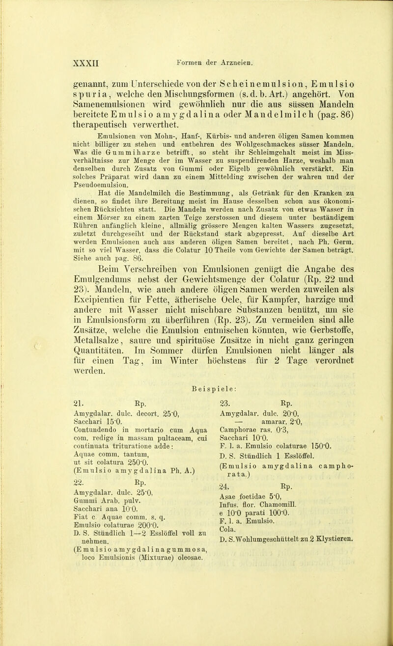 geiiannt, zum Unterschiecle von der Scheinemulsion, Emulsio spuria, welche den Mischungsformen (s. d. b.Art.) angehort. Von Samenemulsionen wird gewohnlich nur die aus siissen Mandeln bereitete Emulsio a m y g d a 1 i n a oder M a n d e 1 m i I c h (pag. 86) therapeutisch verwerthet. Enmlsionen von Molin-, Hanf-, Kurbis- nnd anderen oligen Samen kommen nicht billiger zu stehen und entbehren des Wohlgescbmackes siisser Mandeln. Was die Gummiharze betrifft, so stelit ihr Schleimgelialt meist im Miss- verhaltnisse zur Menge der im Wasser zu suspendirenden Harze, weshalb man derselben dnrch Zusatz von Gummi oder Eigelb gewohnlich verstarkt. Ein solches Praparat wird dann zu einem Mittelding zwischen der wahren nnd der Pseudoemulsion. Hat die Mandelmilch die Bestimmung, als Getrank fiir den Kranken zu dienen, so findet ihre Bereitung meist im Hause desselben schon aus okonomi- schen Eucksichten statt. Die Mandeln werden nach Zusatz von etwas Wasser in einem Morser zu einem zarten Teige zerstossen und diesem unter bestandigem Riihren anfanglich kleine, allmalig gi'ossere Meugen kalten Wassers zugesetzt, zuletzt durchgeseiht und der Riickstand stark abgepresst. Auf dieselbe Art werden Emulsionen auch aus anderen oligen Samen bereitet, nach Ph. Germ, mit so viel Wasser, dass die Colatur 10 Theile vom Gewichte der Samen betragt. Siehe auch pag. 86. Beim Verschreiben von Emulsionen genligt die Angabe des Emulgendums nebst der Gewichtsmenge der Colatur (Rp. 22 und 23). Mandeln, wie auch andere oligen Samen werden zuweilen als Excipientien fiir Fette, atherische Oele, fiir Kampfer, harzige und andere mit Wasser nicht miscbbare Substanzen benutzt, mn sie in Emulsionsform zu uberftihren (Rp. 23). Zu vermeiden sind alle Zusatze, welcbe die Emulsion entmiscben konnten, wie Gerbstoffe, Metallsalze, saure und spirituose Zusatze in nicht ganz geringen Quantitaten. Im Sommer diirfen Emulsionen nicht langer als fiir einen Tag, im Winter hiJchstens fiir 2 Tage verordnet werden. Beispiele: 21. Kp. Amygdalar. dulc. decort. 25'0, Sacchari 150. Contundendo in mortario cum Aqua com. redige in massam pultaceam, cui continuata trituratione adde: Aquae comm. tantum, ut sit colatura 250'0. (Emulsio amygdalina Ph. A.) 22. Rp. Amygdalar. dulc. 25'0, Gummi Arab. pulv. Sacchari ana 10 0. Fiat c. Aquae comm. s. q. Emulsio colaturae 200'0. D. S. Stiindlich 1—2 Essloffel voU zu nehmen. (Emulsio amygdalinagummosa, loco Emulsionis (Mixturae) oleosae. 23. Rp. Amygdalar. dulc. 200, — amarar. 2'0, Camphorae ras. 0'3, Sacchari lO'O. F. 1. a. Emiilsio colaturae 150'0. D. S. Stiindlich 1 Essloffel. (Emulsio amygdalina campho- rata.) 24. Rp. Asae foetidae 5'0, Infus. flor. Chamomill. e 10-0 parati lOO^O. F. 1. a. Emulsio. Cola. D. S.Wohlumgeschiittelt zu 2 Klystieren.