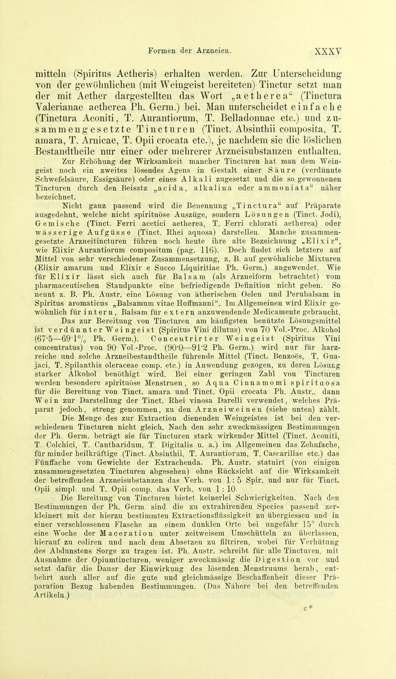 mitteln (Spiritus Aetheris) erlialten werden. Zur Unterscheidung von der gewolinlichen (mit Weiug-eist bereiteten) Tinctur setzt man der mit Aether dargestellten das Wort „aetberea (Tinctura Valerianae aetlierea Ph. Germ.) bei. Man unterscheidet einfache (Tinctura Aconiti, T. Aurantiorum, T. Belladonnae etc.) und zu- sammengesetzte Tinctur en (Tinct. Absinthii composita. T. araara, T. Arnicae, T. Opii crocata etc.), je nachdem sie die loslichen Bestandtheile nur einer oder mehrerer Arzneisubstanzen enthalten. Zur Erliohung der Wirksamkeit manclier Tincturen liat man dem Wein- geist uocli ein zweites losendes Agens in Gestalt einer S a u r e (verdiinnte Scliwefelsiiure, Essigsaure) oder eines Alkali zugesetzt und die so gewounenen Tincturen durch den Beisatz „acida, alkalina oder ammouiata ualier bezeichnet. Niclit ganz passend wird die Benennung „Tinctura auf Pi-aparate ausgedehnt, welche niclit spirituose Ausziige, soudern Losuugen (Tinct. Jodi), Gemische (Tinct. Ferri acetici aetherea, T. Ferri chlorati aetlierea) oder wasserige Aufgiisse (Tinct. Rhei aquosa) darstellen. Manche zusamnien- gesetzte Arzneitincturen fiiliren nocli heute ilire alte Bezeichnung ^Elixir, wie Elixir Aurantiorum compositum (pag. 116). Docli findet sich letztere auf Mittel von sehr verschiedener Zusammensetzung, z. B. auf gewohnliche Mixturen (Elixir amarum und Elixir e Succo Liquiritiae Ph. Germ.) angewendet. Wie fiir Elixir lasst sich auch fiir Balsam (als Arzneiform betrachtet) vom pharmaceutischen Staudpunkte eine befriedigende Definition nicht geben. So neunt z. B. Ph. Austr. eine Losung von atherisclien Oelen und Perubalsam in Spiritus aromaticus „Balsamum vitae Hoffmanni. Ini Allgemeinen wird Elixir ge- wohnlich fiir intern, Balsam fiir extern anzuwendende Medicamente gebraucht. Das zur Bereituug von Tincturen am haufigsten bentitzte Losungsmittel ist verdiinnterWeingeist (Spiritus Vini dilutus) von 70 Vol.-Proc. Alkoliol (67'5—69 1°/o Pli- Grerm.). Concentrirter Weiugeist (Spiritus Vini concentratus) von 90 Vol-Proc. (90'0—9i'2 Ph. Germ.) wird nur fiir harz- reiche und solche Arzneibestandtheile fiihrende Mittel (Tinct. Benzoes, T. Gua- jaci, T. Spilanthis oleraceae comp. etc.) in Auwendung gezogen, zu dereu Losung starker Alkohol benothigt wird. Bei einer geringen Zahl von Tincturen werden besondere spirituose Menstruen, so Aqua Ciunamomi spirituosa fiir die Bereitung von Tinct. amara und Tinct. Opii crocata Ph. Austr., danu Wein zur Darstellung der Tinct. Ehei vinosa Darelli verwendet, welches Pra- parat jedoch, streng genommen, zu den Arzneiweineu (siehe unteu) zalilt. Die Menge des zur Extraction dienenden Weingeistes ist bei den ver- schiedeneu Tincturen nicht gleich. Nach den sehr zweckmilssigen Bestimmungen der Ph. Germ, betragt sie fiir Tincturen stark wirkender Mittel (Tinct. Aconiti, T. Colchici, T. Cantharidum, T Digitalis u. a.) im Allgemeinen das Zehnfache, fiir minder heilkraftige (Tinct. Absinthii, T. Aurantiorum, T. Cascarillae etc.) das Fiinffache vom Gewiclite der Extrachenda. Ph. Austr. statuirt (von einigen zusammengesetzten Tincturen abgeseheu) oline Eiicksiclit auf die Wirksamkeit der betreffenden Arzneisubstanzen das Verb, von 1: 5 Spir. und nur fiir Tinct. Opii simpl und T. Opii comp. das Verb, von 1 : 10- Die Bereitung von Tincturen bietet keinerlei Schwierigkeiten. Nach den Bestimmungen der Ph. Germ^ sind die zu extrahirenden Species passend zer- kleinert mit der hierzu bestinimten Extractionsfliissigkeit zu iibergiesseu und in einer verschlossenen Flasche an einem dunkleu Orte bei ungefiilir 15 durch eine Woche der Maceration unter zeitweisem Umschiitteln zu iiberlassen, hierauf zu coliren und nach dem Absetzen zu flltriren, wobei fiir Verhiitung des Abdunstens Sorge zu tragen ist. Ph. Austr. schreibt fiir alle Tincturen, mit Ausnahme der Opiumtincturen, weniger zweckmassig die Digestion vor und setzt daftir die Dauer der Einwirkuug des lijsenden Menstruums herab, ent- behrt auch aller auf die gute und gleichmassige Beschaifenheit dieser Pra- pa ration Bezug habenden Bestimmungen. (Das Nahere bei deu betreffenden Artikeln.) c *