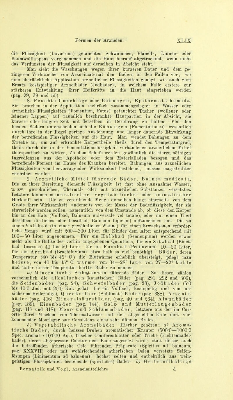 die Flussigkeit (Lavacrum) getaucliten Schwammes, Flanell-, Linnen- oder BaumwoUlappens vorgenommen und die Haut hieraiif abgetrockaet, wenn nicht das Vei'dunsten der Fliissigkeit anf derselben in AbsicM steht. Man zieht die Waschungen wegen ihrer kiirzeren Dauer und dem ge- ringeren Verbrauche von Arzneimaterial den Badern in den Fallen vor, wo eine oberflachliche Application arzneilicher Fliissigkeiten geniigt, wie anch zum Ersatz kostspieliger Arzneibader (Jodbader), in welcliem Falle erstere zur starkeren Entwicklung ihrer Heilkrafte in die Haut eingerieben werden (pag. 29, 39 und 50). 8. Feuchte Umschlage oder Bahungen, Epithemata bumida. Sie bestehen in der Application mehrfach zusammengelegter in Wasser oder arzneiliche Fliissigkeiten (Fonientum, Fetus) getaucbter Tiicher (wollener oder leinener Lappen) auf raumlich beschriinkte Hautpartien in der Absicht, sie kiirzere oder langere Zeit mit derselben in Beriihrung zu halten. Von den localen Badern unterscbeiden sicb die Bahungen (Fomentationes) wesentlich durch ihre in der Eegel geringe Ausdehnung und langer dauernde Einwirkung der betretFenden Fliissigkeiten auf die Hant. Man wendet Bahungen zu dem Zwecke an, um auf erkrankte Korpertheile theils durch den Temperaturgrad, theils durch die in der Fomentationsfiussigkeit vorhandenen arzneilichen Mittel therapeutisch zu wirken. Zu dem Behnfe werden gewohnlich die hierzu nothigen Ingredienzen aus der Apotheke oder dem Materialladen bezogen und das betreffende Foment im Hause des Kranken bereitet. Bahungen, aus arzneilichen Fliissigkeiten von hervorragender Wirksamkeit bestehend, miissen magistraliter verordnet werden. 9. Arzneiliche Mittel fiihrende Bader, Balnea medicata. Die zu ihrer Bereitung dienende Fliissigkeit ist fast ohue Ausnahme Wasser, u. zw. gewbhnliches, Thermal- oder mit arzneilichen Substauzen versetztes. Letztere konnen mineralischer vegetabilischer oder animalischer Herkunft sein. Die zu verordnende Menge derselben hangt einerseits von dem Grade ihrer Wirksamkeit, anderseits von der Masse der Badefliissigkeit, der sie einvei leibt werden sollen, namentlich von dem Umstande ab, ob diese den Korper bis an den Hals (Vollbad, Balneum universale vel totale), oder nur einen Theil desselben (ortliches oder Localbad, Balneum topicnm) aufzunehmen hat. Die zu einem Vollbad (in einer gewohnlichen Wanne) fiir einen Erwachsenen erforder- liche Menge wird mit 200—300 Liter, fiir Kinder dem Alter entsprechend mit 100—50 Liter angenommen. Fiir ein Halbbad (Semicupium) werden etwas mehr als die Halfte des vorhin angegebenen Quantums, fiir ein Sitzbad (Bidet- bad, Insessus) 40 bis 50 Liter, fiir ein Fussbad (Pediluvium) 10—20 Liter, fiir ein A r m b a d (Brachiluvium) etwa halb so viel benothigt. Bader, deren Temperatur (40 bis 45 C) die Blutwarme erheblich iibersteigt, pflegt man heisse, von 40 bis 35 C warme, von 34—28 laue, von 27—22 kiihle und unter dieser Temperatur kalte Bader zu nennen. a) Mineralische Suba.tanzen fiihrende Bader. Zu diesen zahlen vornehmlich die alkalischen (kaustischen) Bader (pag 291, 292 und 306), die Seifenbader (pag. 24), Schwefelbader (pag. 28), Jodbader (50 bis lO'O Jod. mit 200 Kal. jodat. fiir ein Vollbad, kostspielig und von un- sicherem Heilerfolge), Qnecksilber-(Sublimat-) Bader (pag. 388), Arsenik- bader (pag. 406), Mineralsaurebiider. (pag. 40 und 264), Alaunbader (pag. 189), Eisenbader (pag. 144), Salz- und Mut t erl au g e nb ad e r (pag. 317 und 318), Moor- und Schlammbader, letztere aus der im Cur- orte durch Mischen von Thermalwasser mit der abgesiebten Erde dort vor- kommender Moorlager zur Consistenz eines sehr diinnen Breies. i) V ege t abilis ch 8 Arzneibader Hierher gehoren: a) Aroma- tische Bader, durch heisses Briihen aromatischer Krauter (500'0—lOOO'O Spec, aromat. : lO'OOO Aq.), frischer Coniferenblatter oder Triebe (Fichtennadel- bader), deren abgepresste Colatur dem Bade zugesetzt wird; statt dieser auch die betreffenden atherische Oele fiilirenden Priiparate (Spiritus ad balneum, pag. XXXVII) oder mit wohlriechenden atherischen Oelen versetzte Seifen- Ibsungen (Linimentum ad balneum); hochst selten und entbehrlich aus wein- geistigen Fliissigkeiten bestehende (spiritubse) Bader; h) Gerbstoffhalhige Bernatzik und Vogl, Arzneimittellehre. d