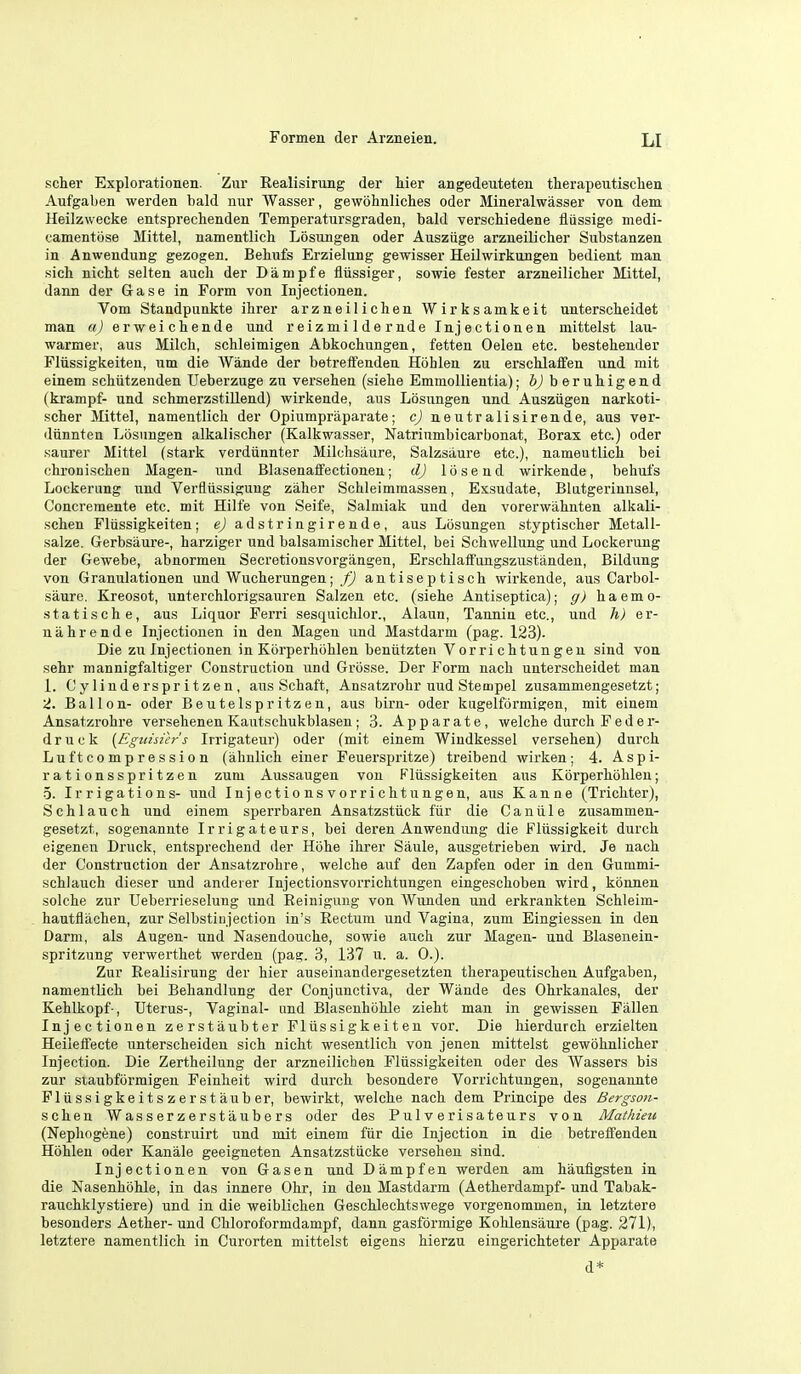 seller Explorationen. Zur Realisirung der tier angedeuteteu therapeutisclien Aufgaben warden bald nur Wasser, gewohnliches oder Mineralwasser voa dem Heilzwecke entspreclienden Temperatursgraden, bald verschiedene liussige medi- camentiise Mittel, namentlich Losungen oder Auszuge arzneilicher Substanzen in Anwendung gezogen. Betufs Erzielung gewisser Heilwirkungen bedient man sich nicit selten audi der Dampfe fliissiger, sowie fester arzneilicher Mittel, dann der Gase in Form von Injectionen. Vom Standpunkte ihrer arzneilichen Wirksamkeit unterscheidet man a) erweichende und r eiz m i 1 de r nde Injectionen mittelst lau- warmer, aus Milch, schleimigen Abkochungen, fetten Oelen etc. bestehender Fliissigkeiten, um die Wande der betreffenden Hohlen zu erschlaffen und mit einem schiitzenden Ueberzuge zu versehen (siehe Emmollientia); h) beruhigend (krampf- und schmerzstillend) wirkende, aus Losungen und Ausziigen narkoti- scher Mittel, namentlich der Opiumpraparate; c) neutralisirende, aus ver- diinnten Losungen alkalischer (Kalkwasser, Natriumbicarbonat, Borax etc.) oder saurer Mittel (stark verdiinnter Milchsiiure, Salzsaure etc.), namentlich bei chronischen Magen- und Blasenaffectionen; d) 15send wirkende, behut's Lockerung und Verflussiguug zaher Schleimmassen, Exsudate, Blutgerinnsel, Concremente etc. mit Hilfe von Seife, Salniiak und den vorerwahnten alkali- schen Fliissigkeiten; e) adstringirende, aus Losungen styptischer Metall- salze. Gerbsaure-, harziger und balsamischer Mittel, bei Schwellung und Lockerung der Gewebe, abnormeu Secretionsvorgangen, Erschlaff'ungszustanden, Bildung von Granulationen und Wucherungen; f) antiseptisch wirkende, aus Carbol- saure, Kreosot, unterchlorigsauren Salzen etc. (siehe Antiseptica); g) haemo- statische, aus Liquor Ferri sesquichlor., Alaun, Tannin etc., und h) er- nahrende Injectionen in den Magen und Mastdarm (pag. 123). Die zu Injectionen in Korperhohlen beniitzten Vorrichtungen sind von sehr mannigfaltiger Construction und Griisse. Der Form nach unterscheidet man L Oyliuderspritzen, aus Schaft, Ansatzrohr uud Stempel zusammengesetzt; 'i. Ballon- oder Beutelspritzen, aus birn- oder kugelformigen, mit einem Ansatzrohre versehenen Kautschukblaseu ; 3. Apparate, welche durcli Feder- druck [Egidsier's Irrigateur) oder (mit einem Windkessel versehen) durch Lu ft compression (ahnlich einer Feuerspritze) treibend wirken; 4. Aspi- rationsspritzen zum Aussaugen von Fliissigkeiten aus Korperhohlen; 5. Irrigations- und Injectionsvorrichtungen, aus Kanne (Trichter), Schlauch und einem sperrbaren Ansatzstiick fiir die Canii 1 e zusammen- gesetzt, sogenannte Irrigateurs, bei deren Anwendung die Fliissigkeit durch eigenen Druck, entsprechend der Hiihe ihrer Saule, ausgetrieben wird. Je nach der Construction der Ansatzrohre, welche auf den Zapfen oder in den Gummi- schlauch dieser und andei er Injectionsvorrichtungen eingeschoben wird, konnen solche zur Ueberrieselung und Reinigung von Wunden und erkrankten Schleim- hautflachen, zur Selbstitijection in's Rectum und Vagina, zum Eingiessen in den Darm, als Augen- und Nasendouche, sowie auch zur Magen- und Blasenein- spritzung verwerthet warden (pag. 3, 137 u. a. 0.). Zur Realisirung der hier auseinandergasetzten therapeutischen Aufgaben, namentlich bei Behandlung der Conjunctiva, der Wande des Ohrkanales, der Kehlkopf-, Uterus-, Vaginal- und Blaseuhohle zieht man in gewissen Fallen Injectionen zerstaubter Fliissigkeiten vor. Die hierdurch erzielten Heileifecte unterscheiden sich nicht wesentlich von jenen mittelst gewbhnlicher Injection. Die Zertheilung der arzneilicben Fliissigkeiten oder des Wassers bis zur siaubformigen Feinheit wird durch besondere Vorrichtungen, soganannte Fliissigkeitszerstauber, bewirkt, welche nach dam Principe des Bergson- schen Wasserzerstaubers oder des Pulverisateurs von Mathieu (Nephogene) construirt und mit einem fiir die Injection in die betreffenden Hohlen oder Kanale geeignaten Ansatzstiicke versehen sind. Injectionen von Gasen und Damp fan warden am haufigsten in die Nasenhohle, in das innere Ohr, in den Mastdarm (Aetherdampf- und Tabak- rauchklystiere) und in die weiblichen Geschlechtswage vorgenommen, in letztere besonders Aether- und Chloroformdampf, dann gasformige Kohlensaure (pag. 271), letztere namentlich in Curorten mittelst eigens hiarzu eingarichteter Apparate d*