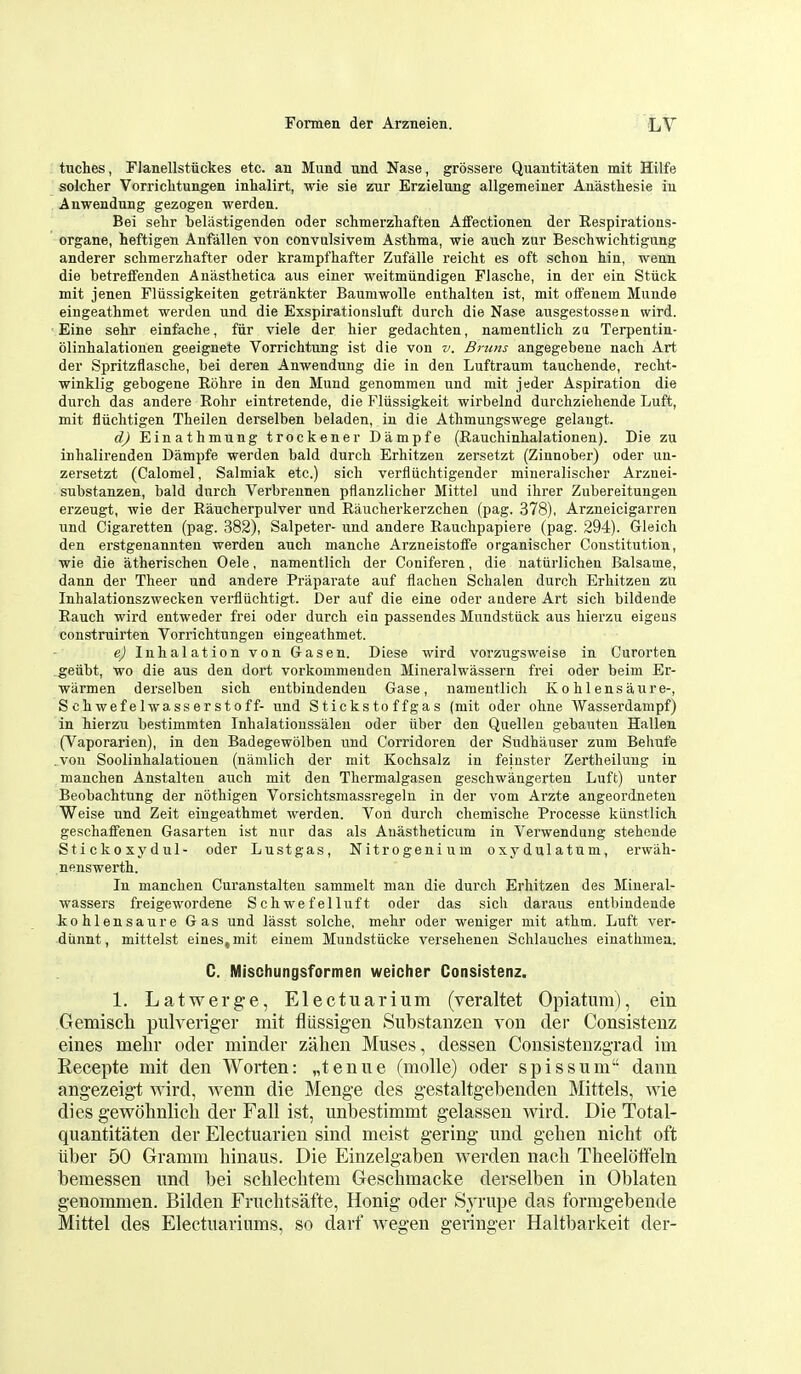 tuches, Flanellstiickes etc. an Mund und Nase, grossere Quautitaten mit Hilfe solcher Vorriclitungen inhalirt, wie sie zur Erzielung allgemeiner Auasthesie iu Anwendung gezogen werden. Bei sehr beliistigenden oder schmerzhafteii Alfectionen der Respirations- organe, heftigen Anfallen von convulsivem Asthma, wie auch zur Befschwiclitigung anderer sclimerzhafter oder krampfhafter Zufalle reicht es oft schon hin, wenn die betreffenden Anasthetica aus einer weitmiindigea Flasche, in der ein Sttick mit jenen Fliissigkeiten getrankter Baumwolle enthalten ist, mit oifenem Munde eingeathmet werden und die Exspirationsluft durch. die Nase ausgestossen wird. Eine sehr einfaclie, fiir viele der tier gedachten, namentlich zu Terpentin- olinhalationen geeignete Vorrichtung ist die von v, Bruns angegebene nach Art der Spritzflascbe, bei deren Anwendung die in den Luftrauni tauchende, reclit- winklig gebogene Ebhre in den Mund genommen und mit jeder Aspiration die durch das andere Rohr eintretende, die Fltissigkeit wirbelnd durchziehende Luft, mit fliichtigen Theilen derselben beladen, in die Athmungswege gelangt. d) Einathmung trockener Dampfe (Rauchinhalationen). Die zu inhalirenden Dampfe werden bald durch Erhitzen zersetzt (Zinnober) oder un- zersetzt (Calomel, Salmiak etc.) sich verfliichtigender miueralischer Arzuei- substanzen, bald durch Verbrennen pflanzlicher Mittel und ihrer Zubereitungen erzeugt, wie der Raucherpulver und Raucherkerzchen (pag. 378), Arzneicigarren und Cigaretten (pag. 382), Salpeter- und andere Rauchpapiere (pag. 294). Gleich den erstgenannten werden auch manche Arzneistoffe organischer Constitution, ■wie die atherischen Oele, namentlich der Coniferen, die natiirlichen Balsame, dann der Theer und andere Praparate auf flachen Schalen durch Erhitzen zu Inhalationszwecken vei-fliichtigt. Der auf die eine oder audere Art sich bildende Eauch wird entweder fi'ei oder durch ein passendes Mundstiick aus hierzu eigens construirten Vorrichtungen eingeathmet. e) Inhalation von Gasen. Diese wird vorzugsweise in Curorten geiibt, wo die aus den dort vorkommenden Mineralwassern frei oder beim Er- warmen derselben sich entbindendeu Gase, namentlich Ko hlensaure-, S ch wef e 1 wa ss er s 10 f f- und Stickstoffgas (mit oder ohne Wasserdampf) in hierzu bestimmten Inhalatioussaleu oder iiber den Quelleu gebauteu Hallen (Vaporarien), in den Badegewolben und Corridoren der Sudhauser zum Beliufe .von Soolinhalatiouen (namlich der mit Kochsalz in feiuster Zertheiluug in manchen Anstalten auch mit den Thermalgasen geschwangerten Luft) unter Beobachtung der nothigen Vorsichtsmassregeln in der vom Arzte angeordneten Weise und Zeit eingeathmet werden. Von durch chemische Processe kiinstlich geschaffenen Gasarten ist nur das als Anastheticum in Verwendung steheude Stickoxydul- oder Lustgas, Nitrogenium oxydulatum, erwah- nenswerth. In manchen Curanstalten sammelt man die durch Erhitzen des Mineral- wassers freigewordene Schwefelluft oder das sich daraus entbindende kohlensaure Gas und lasst solche, mehr oder weniger mit athm. Luft ver- dunnt, mittelst eines,mit einem Mundstiicke verseheneu Schlauches einathmea. C. Mischungsformen weicher Consistenz. 1. Latwerge, Electuarium (veraltet Opiatum), ein Gemiscli pulveriger mit fliissigen Substanzen von der Consistenz eines melir oder minder zalien Muses, dessen Consisteuzgrad im Recepte mit den Worten: „tenue (molle) oder spissum dann angezeigt wird, wenn die Menge des gestaltgebenden Mittels, wie dies gewohnlich der Fall ist, unbestimmt gelassen wird. Die Total- quantitaten der Electuarien sind meist gering und gelien nicht oft iiber 50 Gramm liinaus. Die Einzelgaben werden nacli Tlieelotfeln bemessen und bei schlecbtem Geschmaclce derselben in Oblaten genommen. Bilden Fruchtsafte, Honig oder Syrupe das formgebende Mittel des Electuariiims, so darf wegen geringer Haltbarkeit der-