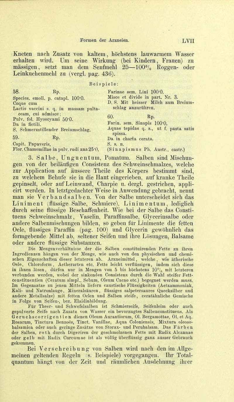 Kneten nach Zusatz von kaltem, hochstens lauwarmem Wasser erhalten wird. Um seine Wirkung (bei Kindern, Frauen) zu massigen, setzt man dem Senfmehl 25—lOO^/o Roggen- oder Leinkuchenmehl zu (vergl. pag. 436). Beispiele: 58. Rp. Farinae sem. Lini lOO'O. Species. emoU. p. catapl. lOQ-Q. ^isce et divide in part. Nr. 3. Coque cum ^- Mit heisser Milch zum Breium- Lactis vaccini s. q. in massam pulta- schlag anzuriihren. ceam, cui admisce: Pulv. fol. Hyoscyami 50'0. 60. Rp. Da in iictili. Farin. sem. Sinapis lOO'O, S. Schmerzstillender Breiumschlag. Aquae tepidae q. s., ut f. pasta satis spissa. 59- Rp. Da in charta cerata. Capit. Papaveris, S. s. n. Flor.Chamomillae in pulv.rudi ana25'0, (Sinapismus Ph. Austr., castr.) 3. Salbe, Unguentum, Pomatum. Salben sind Mischun- gen von der beilaufigen Consistenz des Schweinschmalzes, welche zur Application auf aussere Tbeile des Korpers bestimmt sind, zu welchem Behufe sie in die Haut eingerieben, auf kranke Tbeile gepinselt, oder auf Leinwand, Charpie u. dergl. gestrichen, appli- cirt vrerden. In letztgedachter Weise in Anwendung gebracht, nennt man sie V e r b a n d s a 1 b e n. Von der Salbe unterscbeidet sich das Liniment (flussige Salbe, Sebmiere), Linimentum, lediglich durcb seine flussige Bescbatfenbeit. Wie bei der Salbe das Consti- tuens Scbweinscbmalz, Vaselin, Paraffinsalbe, Glycerinsalbe oder andere Salbenmiscbungen bilden, so geben fiir Linimente die fetten Oele, fliissiges Paraffin (pag. 100) und Glycerin gewolinlieh das formgebende Mittel ab, seltener Seifen und ibre Losungen, Balsame oder andere flussige Substanzen. Die Mengenverhaltnisse der die Salben constituirenden Fette zu ihren Ingredienzen hangen von der Menge, wie auch von den physischen und chemi- schen Eigenschaften dieser letzteren ab. Arzneimittel, welche , wie atherische Oele, Chloroform, Aetherarten etc. Fette leicht verflussigen, indem sich diese in ihnen losen, diirfen nur in Mengen von 5 bis hochstens 10°/o mit letzteren verbunden werden, wobei der sinkenden Consistenz durch die Wahl steifer Fett- constituentien (Ceratum simpl., Sebum, Oleum Cacao etc.) begegnet werden muss. Im Gegensatze zu jeuen Mitteln liefern caustische Fliissigkeiten (Aetzammoniak, Kali- und Natronlauge, Mineralsauren, fliissiges salpetersaures Quecksilber und andere Metallsalze) mit fetten Oelen und Salben steife, cei'atahnliche Geniische in Folge von Seifen-, hez. Elaidinbildung. Fiir Theer- und Schwefelsalben ist Schmierseife, Seifenleim oder auch gepulverte Seife nach Zusatz von Wasser ein bevorzugtes Salbenconstituens. Als Geruchscorrigentien dienen Oleum Aurantiorum, 01. Bergamottae, 01. et Aq. Rosarum, Tinctura Benzoes, Tinct. Vanillae, Aqua Coloniensis, Mixtura oleoso- balsamica oder auch geringe Zusatze vou Storax- und Perubalsam. Das Far ben der Salben, roth durch Digeriren der geschmolzenen Fette mit Radix Alcannae oder gelb mit Radix Curcumae ist als vollig iiberfliissig ganz ausser Gebrauch gekommen. Bei Verschreibung von Salben wird nacb den im Allge- meinen geltenden Regeln is. Beispiele) vorgegangen. Ibr Total- quantum bangt von der Zeit und raumlichen Ausdebnung ibrer