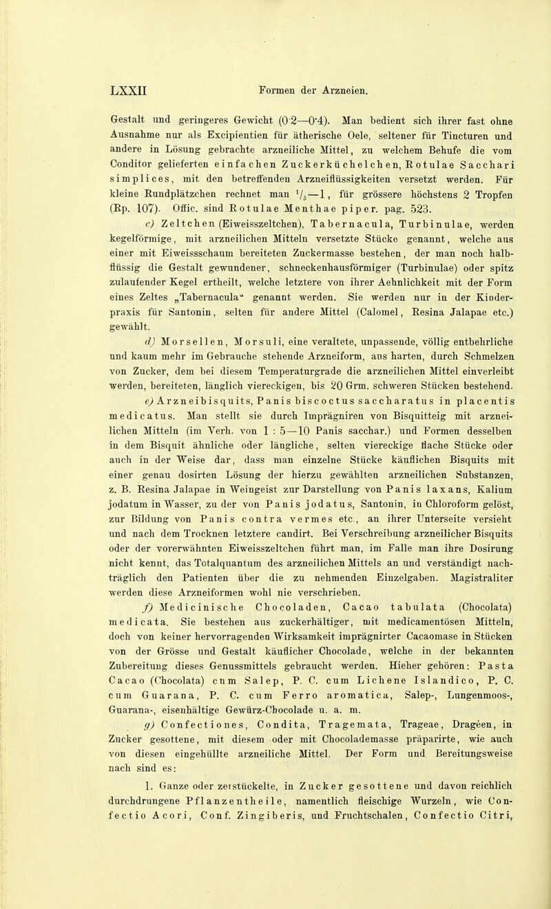 Gestalt und geringeres Gewicht (0 2—0'4). Man bedient sich ihrer fast ohne Ausnahme nur als Excipientien fur atherische Oele, seltener fiir Tincturen und andere in Losung gebracMe arzneiliche Mittel, zu welchem Behufe die vom Conditor gelieferten einfachen Z uck erku chel ch en, E o t ul ae Saccliari simplices, mit den betreffenden Arzneifliissigkeiten versetzt werden. Fur Heine Rundplatzchen rechnet man Vj—1, ftir grossere bbclistens 2 Tropfen (Rp. 107). Ofiic. sind Rotulae Menthae piper, pag. 523. c) Zeltchen (Eiweisszeltchen), Tabernacula, Turbinulae, werden kegelformige, mit arzneilichen Mitteln versetzte Stiicke genannt, welche aus einer mit Eiweissschaum bereiteten Zuckermasse bestehen, der man noch halb- fliissig die Gestalt gewundener, schneckenhausformiger (Turbinulae) oder spitz zulaufeuder Kegel ertheilt, welche letztere von ihrer Aehnlichkeit mit der Form eines Zeltes ^Tabernacula genannt werden. Sie werden nur in der Kinder- praxis fiir Santonin, selten fiir andere Mittel (Calomel, Resina Jalapae etc.) gewahlt. dj MorseUen, Morsuli, eine veraltete, unpassende, voUig entbehrliche und kaum mehr im Gebrauche stehende Arzneiform, aus harten, durch Schmelzen von Zucker, dem bei diesem Temperaturgrade die arzneilichen Mittel einverleibt ■warden, bereiteten, langlich viereckigen, bis 20 Grm. schweren Stiicken bestehend. e) Ar zn eib is quits, P anis bis c 0 c t us sa c ch ar a tu s in placentis medicatus. Man stellt sie durch Impragniren von Bisquitteig mit arznei- lichen Mitteln (im Verb, von 1 : 5—10 Panis sacchar.) und Formen desselben in dem Bisquit ahnliche oder langliche, selten viereckige tiache Stiicke oder auch in der Weise dar, dass man einzelne Stiicke kauilichen Bisquits mit einer genau dosirten Losung der hierzu gewiihlten arzneilichen Substanzen, z. B. Resina Jalapae in Weingeist zur Darstellung von Panis laxans, Kalium jodatum inWasser, zu der von Panis jodatus, Santonin, in Chloroform gelost, zur Bildung von Panis contra vermes etc., an ihrer TJnterseite versieht und nach dem Trocknen letztere candirt. Bei Verschreibung arzneilicher Bisquits oder der vorerwahnten Eiweisszeltchen ftihrt man, im Falle man ihre Dosirung nicht kennt, das Totalquantum des arzneilichen Mittels an und verstandigt uach- traglich den Patienten iiber die zu nehmenden Einzelgaben. Magistraliter werden diese Arzneiformen wohl nie verschrieben. f) Medicinische Chocoladen, Cacao tabu lata (Chocolata) medicata. Sie bestehen aus zuckerhaltiger, mit medicamentiisen Mitteln, doch von keiner hervorragenden Wirksamkeit impragnirter Cacaomase in Stiicken von der Grosse und Gestalt kauflicher Chocolade, welche in der bekannten Zubereituug dieses Genussmittels gebraucht werden. Hieher gehoren: Pasta Cacao (Chocolata) cnm Salep, P. C. cum Lichene Islandico, P. C. cum Guarana, P. C. cum Ferro aromatica, Salep-, Lungenmoos-, Guarana-, eisenhaltige Gewiirz-Cbocolade u. a. m. g) Confect i 0nes, Condita, Tragemata, Trageae, Drageen, in Zucker gesottene, mit diesem oder mit Chocolademasse praparirte, wie auch von diesen eingehiillte arzneiliche Mittel. Der Form und Bereitungsweise nach sind es: 1. Ganze oder zeistiickelte, in Zucker gesottene und davon reichlich durchdrungene Pf 1 anzenthe i 1 e, namentlich fleischige Wurzeln, wie Con- fectio Acori, Conf. Zingiberis, und Fruchtschalen, Confectio Citri,