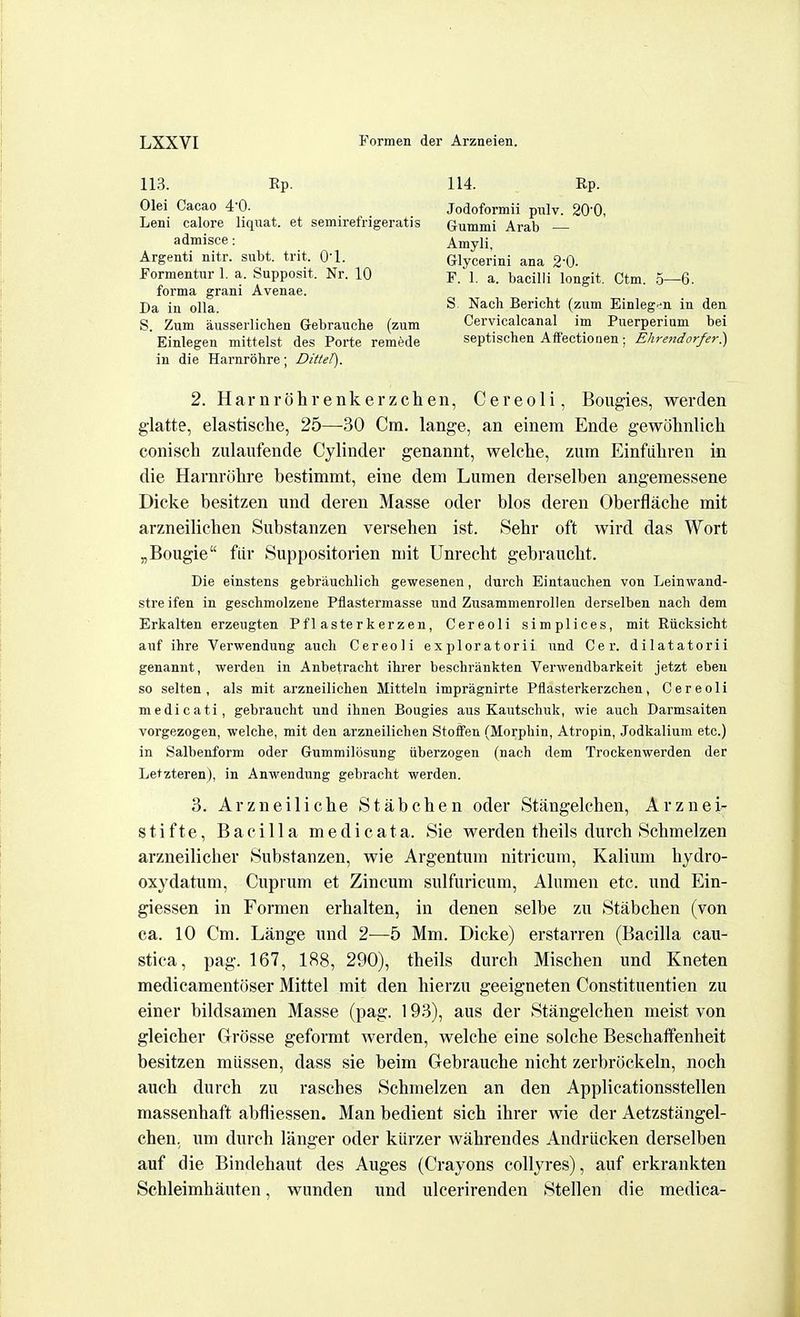 113. Rp. Olei Cacao 4'0. Leni calore liquat. et semirefrigeratis admisce : Argenti nitr. subt. trit. O'l. Formentiir 1. a. Supposit. Nr. 10 forma grani Avenae. Da in oUa. S. Zum ausserliclien Gebrauche (zum Einlegen mittelst des Porte remede in die Harnrohre; Dittel). 114. Rp. Jodoformii pnlv. 20'0, Gummi Arab — Amyli, Glycerini ana 20- F. 1. a. bacilli longit. Ctm. 5—6. S Nach Bericht (zum Einlegen in den Cervicalcanal im Puerperium bei septischen Affectionen; Ehrendorfer.) 2. Harnrohrenkerzchen, Cereoli, Bougies, werden g-latte, elastische, 25—30 Cm. lange, an einem Ende gewolinlicli conisch zulaufende Cylinder genannt, welche, zum Einfiiliren in die Harnrohre bestimmt, eine dem Lumen derselben angemessene Dicke besitzen und deren Masse oder bios deren Oberflache mit arzneilichen Substanzen versehen ist. Sehr oft wird das Wort „Bougie flir Suppositorien mit Unrecht gebrauclit. Die einstens gebrauchlich gewesenen, durch Eintauchen von Leinwand- stre ifen in geschmolzene Pflastermasse und Zusammenrollen derselben nach dem Erkalten erzeugten Pflasterkerzen, Cereoli simplices, mit Riicksicht auf ihre Verwenduug audi Cereoli exploratorii und Cer. dilatatorii genannt, werden in Anbetracht ihrer beschrankten Verwendbarkeit jetzt ebeu so selten , als mit arzneilichen Mitteln impragnirte Pflasterkerzchen, Cereoli medicati, gebraucht und ihnen Bougies aus Kautschuk, wie aucb Darmsaiten vorgezogen, welche, mit den arzneilichen Stoffen (Morphin, Atropin, Jodkalium etc.) in Salbenform oder Gummilosung iiberzogen (nach dem Trockenwerden der Letzteren), in Anwendung gebracht werden. 3. Arzneilicbe Stabchen oder Stangelchen, Arznei stifte, Bacilia medicata. Sie werden theils durch 8chmelzen arzneilicher Substanzen, wie Argentum nitricum, Kalium hydro- oxydatum, Cuprtim et Zincum sulfuricum, Alnmen etc. und Ein- giessen in Formen erhalten, in denen selbe zu .Stabchen (von ca. 10 Cm. Lange und 2-—5 Mm. Dicke) erstarren (Bacilla cau- stica, pag. 167, 188, 290), theils durch Mischen und Kneten medicamentoser Mittel mit den hierzu geeigneten Constituentien zu einer bildsamen Masse (pag. 193), aus der Stangelchen meist von gleicher Grosse geformt werden, welche eine solche Bescliaffenheit besitzen mussen, dass sie beira Gebrauche nicht zerbrockeln, noch auch durch zu rasches Schmelzen an den Applicationsstellen massenhaft abfliessen. Man bedient sich ihrer wie der Aetzstangel- chen, um durch langer oder kiirzer wahrendes Andriicken derselben auf die Bindehaut des Auges (Crayons collyres), auf erkrankten Schleimhauten, wunden und ulcerirenden Stellen die medica-