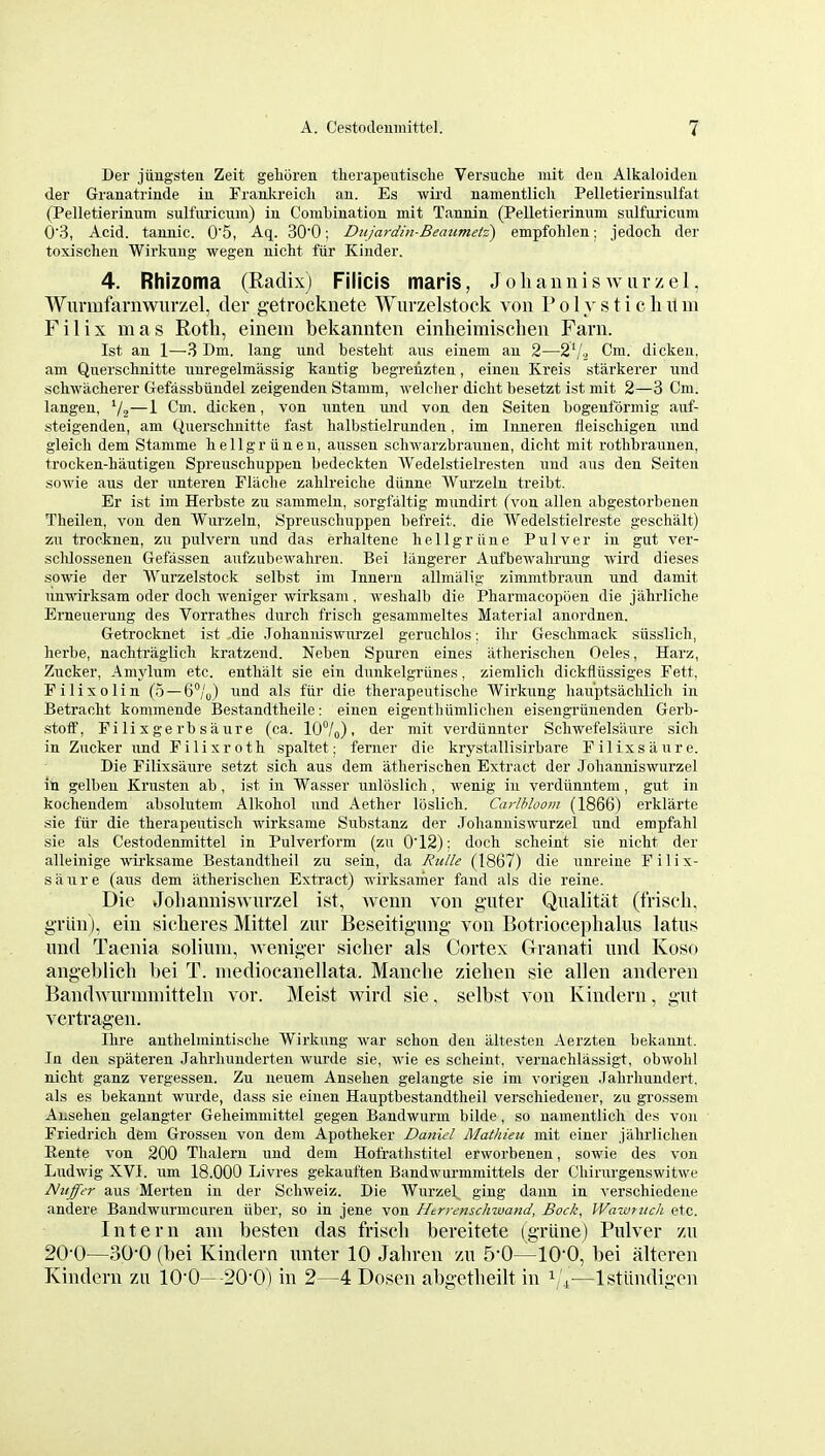 Der juugsten Zeit gelioreu tlierapeutisclie Versuclie mit deu Alkaloiden der Granatrinde in Franlireicli an. Es wird namentlicli Pelletierinsulfat (Pelletierinum sulfuricum) in Combination mit Tannin (Pelletierinum sulfuricum 0'3, Acid, tannic. 0'5, Aq. 300; Diijardui-Beaumetz) empfohlen; jedocli der toxischen Wirknng wegen nicht fiir Kinder. 4. Rhizoma (Radix) Filicis maris, Jolianniswurzel, Wurmfarnwurzel, der getrocknete Wurzelstock von P o 1 y s t i c h it m Filix mas Rotli, einein bekannten einheimisclien Farn. 1st an 1—3 Dm. lang und bestelit avis einem an 2—2'/.3 Cm. dickeu, am Qnerschnitte nnregelmassig kantig begreilzten, eineu Kreis starkerer und schwacherer Gefassbiindel zeigenden Stamm, welclier diclit besetzt ist mit 2—3 Cm. langen, '/j—1 Cm. dicken, von ixnten und von den Seiten bogenformig auf- -steigenden, am Querschnitte fast lialbstielrunden, im Inneren ileischigen und gleicli dem Stamme bellgriineu, aussen scliwarzbraunen, dicht mit rothbraunen, trocken-hautigen Spreuschuppen bedeckten AVedelstielresten und aus den Seiten sowie aus der unteren Flaclie zablreiclie diinne Wurzeln treibt. Er ist im Herbste zu sammeln, sorgfaltig mundirt (von alien abgestorbenen Theilen, von den Wurzeln, Spreuschuppen befreit. die Wedelstielreste geschalt) zu trocknen, zu pulvern und das erhaltene liellgrline Pulver in gut ver- sclilossenen Gefassen aufzubewaliren. Bei liingerer Aufbewalirung wird dieses sowie der Wurzelstock selbst im Inneru allmalig zimmtbraun und damit unwirksam oder doch weniger wirksam , weslialb die Pharmacopoen die jahrliche Erneuerung des Vorratlies durcli frisch gesammeltes Material anordnen. Getrocknet ist die Johauiiiswurzel gerucblos: ilir Gesclimack siisslicli, herbe, naclitraglicli kratzend. Neben Spuren eines iitlieriselien Oeles, Harz, Zucker, Amylum etc. entlialt sie ein dunkelgriines, ziemlicli dickfliissiges Fett, Pilixolin (.5 —6°/„) und als fiir die therapeutisclie Wirkung liau'ptsaclilich in Betraclit kommende Bestandtbeile: eiuen eigentliumliclien eisengriinenden Gerb- .stoff, Filix gerbsaure (ca. 10°/o). der mit verdiinnter Scbwefelsaure sich in Zucker und Filix roth spaltet: ferner die krystallisirbare Filixsiiure. Die Filixsaure setzt sich aus dem atherischen Extract der Johanniswurzel ill gelben Krusten ab, ist in Wasser unlbslicli, wenig in verdiinntem, gut in kochendem absolutem Alkohol und Aether loslicli. Carlhloom (1866) erklarte sie fiir die therapeutiscli wirksame Substanz der Johanniswurzel und empfahl sie als Cestodenmittel in Pulverform (zu 012): doch scheint sie nicht der alleinige wirksame Bestandtlieil zu sein, da Rulle (1867) die unreine Filix- siiure (aus dem iitherischen Extract) wirksamer fand ais die reine. Die Joliamiiswurzel ist, wemi von guter Qualitat (frisch, grlin), ein siclieres Mittel zur Beseitignng von Botrioceplialns latits und Taenia solium, weniger sicher als Cortex Granati und Koso angeblicli bei T. mediocanellata. Manohe zielien sie alien anderen Bandwurmmitteln vor. Meist wird sie. selbst von Kindern, gut vertragen. Ihre anthelmintische Wirkung war schon deu iiltesteii Aerzten bekannt. In den spateren Jahrhunderten wurde sie, wie es scheint, veruachliissigt, obwohl nicht ganz vergessen. Zu neuem Ansehen gelangte sie im vorigen .Tahrliundert, als es bekannt wurde, dass sie einen Hauptbestandtheil verschiedener, zu grossem Ansehen gelangter Geheimmittel gegen Bandwurm bilde, so namentlich des von Friedrich dem Grossen von dem Apotheker Daniel Mathieu mit ciner jahrliclien Rente von 200 Thalern und dem Hofrathstitel erworbenen, sowie des von Ludwig XVI. vim 18.000 Livres gekauften Bandwurmmittels der Chirurgenswitwe Nuffer aus Merten in der Schweiz. Die Wurzel, ging daun in verschiedene andere Baudwurmcuren iiber, so in jene von Htrrenschwand, Bock, Wawrztch etc. Intern am besten das friscli bereitete (griine) Pulver zu 20-0—30-0 (bei Kindern unter 10 Jabren zu 5-0—10-0, bei alteren Kindern zu lO'O—20'0) in 2—4 Dosen abgetbeilt in ^/^—Istiindigen