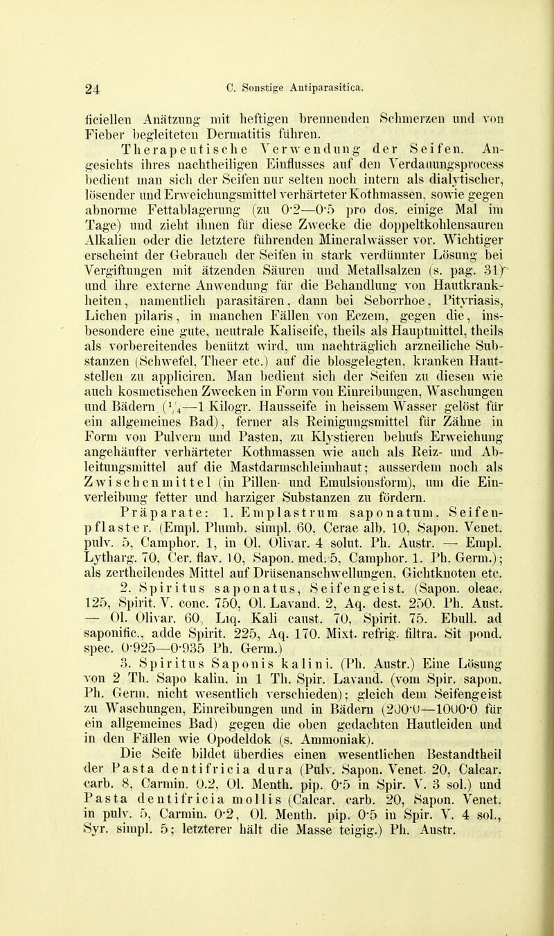 ficiellen Anatzung mit heftigen bremienden Schmerzen und von Fieber begleiteten Dermatitis fiiliren. Therapeutisclie Verwendnng der Seifen. Aii- gesichts ihres nacbtlieiligen Einflusses auf den Verdaaungsprocess bedient man sich der Seifen nur selten nocb intern als dialjtischer, losender undErweicbungsmittel verharteterKothmassen, sowie gegen abnorme Fettablagerung (zn 0'2—0'5 pro dos. einige Mai im Tage) und ziebt ibnen fiir diese Zwecke die doppeltkoblensauren Alkalien oder die letztere fiibrenden Mineralwasser vor. Wicbtiger erscbeint der Gebraucb der Seifen in stark verdiinnter Losmig bei Vergiftungen mit atzenden Sauren nnd Metallsalzen (s. pag. 3iy und ilire externe Anwendung fiir die Bebandlung von Hautkrank- beiten, namentlicb parasitaren, dann bei Seborrboe, Pityriasis, Licben pilaris, in mancben Fallen von Eczem, gegen die, ins- besondere eine gute, neutrale Kaliseife, tbeils als Hauptmittel, theils als vorbereitendes beniitzt wird, imi nacbtraglicb arzneilicbe Sub- stanzen (Scbwefel, Tbeer etc.) auf die blosgelegten, kranken Haut- stellen zu appliciren. Man bedient sicb der Seifen zu diesen wie auch kosmetiscben Zwecken in Form von Einreibungen, Wasebungen und Badern ( \'4—1 Kilogr. Hausseife in beissem Wasser gelost fiir ein allgemeines Bad), ferner als Reinigungsmittel fiir Zabne in Form von Pulvern und Fasten, zu Klystieren bebufs Erweicbung angebaufter verbarteter Kotbmassen wie aucb als Reiz- und Ab- leitungsmittel auf die Mastdarmscbleimbaut; ausserdem nocb als Zwi schenmittel (in Pillen- und Emulsionsform), imi die Ein- verleibung fetter und barziger Substanzen zu fordern. Praparate: 1. Emplastrum saponatum, Seifen- pflaster. (Empl. Plumb, simpl. 60, Cerae alb. 10, Sapon. Venet. pulv. 5, Campbor. 1, in 01. Olivar. 4 solut. Pb. Austr. — Empl. Lytharg. 70, Cer. flav. 10, Sapon. nied. 5, Campbor. 1. Pb. Germ.); als zertbeilendes Mittel auf Driisenanscbwellungen, Gicbtknoten etc. 2. Spiritus sap on at us, Seifengeist. (Sapon. oleac. 125, Spirit. V. cone. 750, 01. Lavand. 2, Aq.^ dest. 250. Pb. Aust. — 01. Olivar. 60, Liq. Kali canst. 70, Spirit. 75. Ebull. ad saponific. adde Spirit. 225, Aq. 170. Mixt. refrig. filtra. Sit pond, spec. 0-925—0-935 Pb. Germ.) T). Spiritus Saponis kalini. (Pb. Austr.) Eine Liisung von 2 Tb. Sai)o kalin. in 1 Tb. Spir. Lavand. (vora Spir. sapon. Pb. Germ, nicbt wesentlicb verscbieden); gleich dem Seifengeist zu Wasebungen, Einreibungen und in Badern (200-U—lOUO-0 fiir ein allgemeines Bad) gegen die oben gedacbten Hautleiden und in den Fallen vs'ie 0])odeldok (s. Ammoniak). Die Seife bildet uberdies einen wesentlichen Bestandtheil <ler Pasta dentifricia dura (Pulv. Sapon. Venet. 20, Calcar. carb. 8, Carmin. 0.2, 01. Mentb. pip. 0*5 in Spir. V. 3 sol.) und Pasta dentifricia mollis (Calcar. carb. 20, Sapon. Venet. in pulv. 5, Carmin. 0'2, 01. Mentb. pip. 0-5 in Spir. V. 4 sol., »Syr. simpl. 5; letzterer bait die Masse teigig.) Pli. Austr.