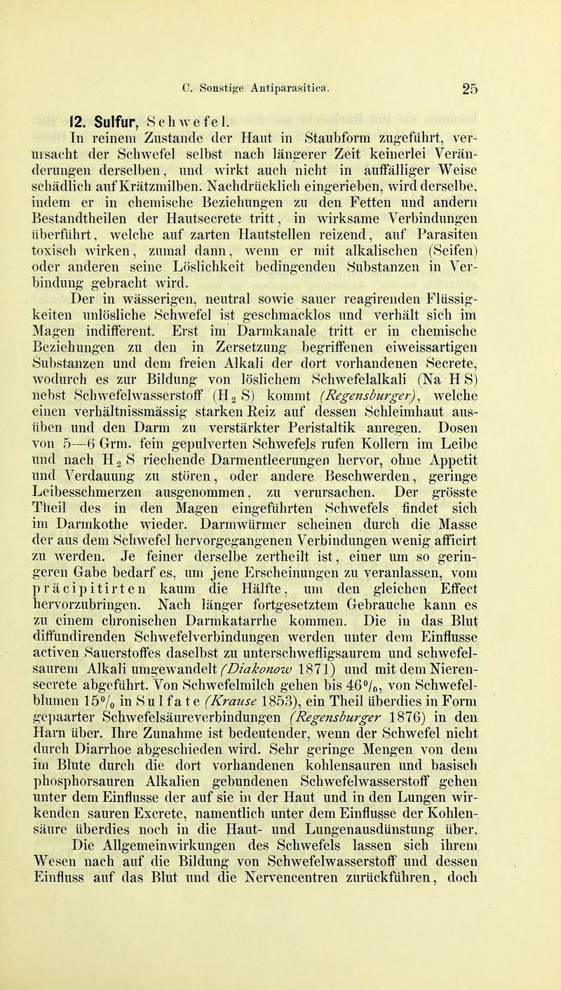 12. Sulfur, Schwefel. In reinem Zustande der Haut in Staubforra zugefiihrt, ver- ursacht der Schwefel selbst nach langerer Zeit keinerlei Veran- derung-en derselben, iind wirkt aucli nicht in aufFalliger Weise schadlicb aiif Kratzmilben. Naclidriicklich eingerieben, wird derselbe, indem er in chemische Beziehungen zu den Fetten und andern Bestandtlieilen der HaiTtsecrete tritt, in wirksame Verbindungen iiberfiihrt, welche anf zarten Hautstellen reizend, aiif Parasiten toxisch Avirken, zumal dann, wenn er niit alkalischen (Seifen) Oder anderen seine Lfislichkeit bedingenden Hubstanzen in Ver- bindung gebracht wird. Der in wasserigen, neutral sowie sauer reagirenden Fliissig- keiten imlosliche Schwefel ist geschmacklos und verhalt sich im Magen indifferent. Erst im Darmkanale tritt er in chemische Beziehungen zu den in Zersetzung' begritfenen eiweissartigen Substanzen und dem freien Alkali der dort vorhandenen Secrete, wodurch es zur Bildung von loslichem Schwefelalkali (Na H S) nebst Schwefelwasserstoff (H2 S) komnit {Regensburger)^ welche einen verhaltnissmassig starken Reiz auf dessen Schleimhaut aus- iiben und den Darm zu verstarkter Peristaltik anregen. Dosen von 5—6 Grm. fein g-epulverten Schwefels rufen Kollern im Leil)e und nach H 2 S riechende Darmentleerungen hervor, ohne Appetit und Verdauung zu storen, oder andere Beschwerden, geringe Leibesschmerzen ausgenommen, zu vernrsachen. Der grosste Theil des in den Magen eingefiihrten Schwefels findet sich im Darmkothe wieder. Darmwurmer scheinen durch die Masse der aus dem Schwefel hervorgegangenen Verbindungen wenig afficirt zu werden. Je feiner derselbe zertheilt ist, einer urn so gerin- geren Gabe bedarf es, um jene Erscheinungen zu veranlassen, voni priicipitirten kaum die Halfte, um den gleichen Elfect hervorzubringen. Nach langer fortgesetztem Gebrauehe kann es zu cinem chronisehen Darmkatarrhe kommen. Die in das Blut dilfundirenden Schwefelverbindungen werden unter dem p]influsse activen Sauerstoifes daselbst zu unterschwefligsaurem und schAvefel- saurem Alkali umgewandelt ,^Z?/<7/l'(?«i9w 187]) und rait dem Nieren- secrete abgefiihrt. Von Schwefelmilch gehen bis46''/o, von Schwefel- blumen ]5Vo in Su 1 fa t e (Krause 1853), ein Theil uberdies in Form gepaarter Schwefelsaureverbindungen (Regensburger 1876) in den Harn iiber. Ihre Zunahme ist bedeutender, wenn der Schwefel nicht durch Diarrhoe abgeschieden wird. Sehr geringe Mengen von dem im Blute durch die dort vorhandenen kohlensauren und basisch phosphorsauren Alkalien gebundenen Schwefelwasserstoff gehen unter dem Einflusse der auf sie in der Haut und in den Lungen wir- kenden sauren Excrete, namentlich unter dem Einflusse der Kohlen- saure uberdies noch in die Haut- und Lungenausdiinstung fiber. Die Allgemeinwirkungen des Schwefels lassen sich ihreni We sen nach auf die Bildung von Schwefelwasserstoff und dessen Einfluss auf das Blut und die Nervencentren zuriiekfiihren, doch