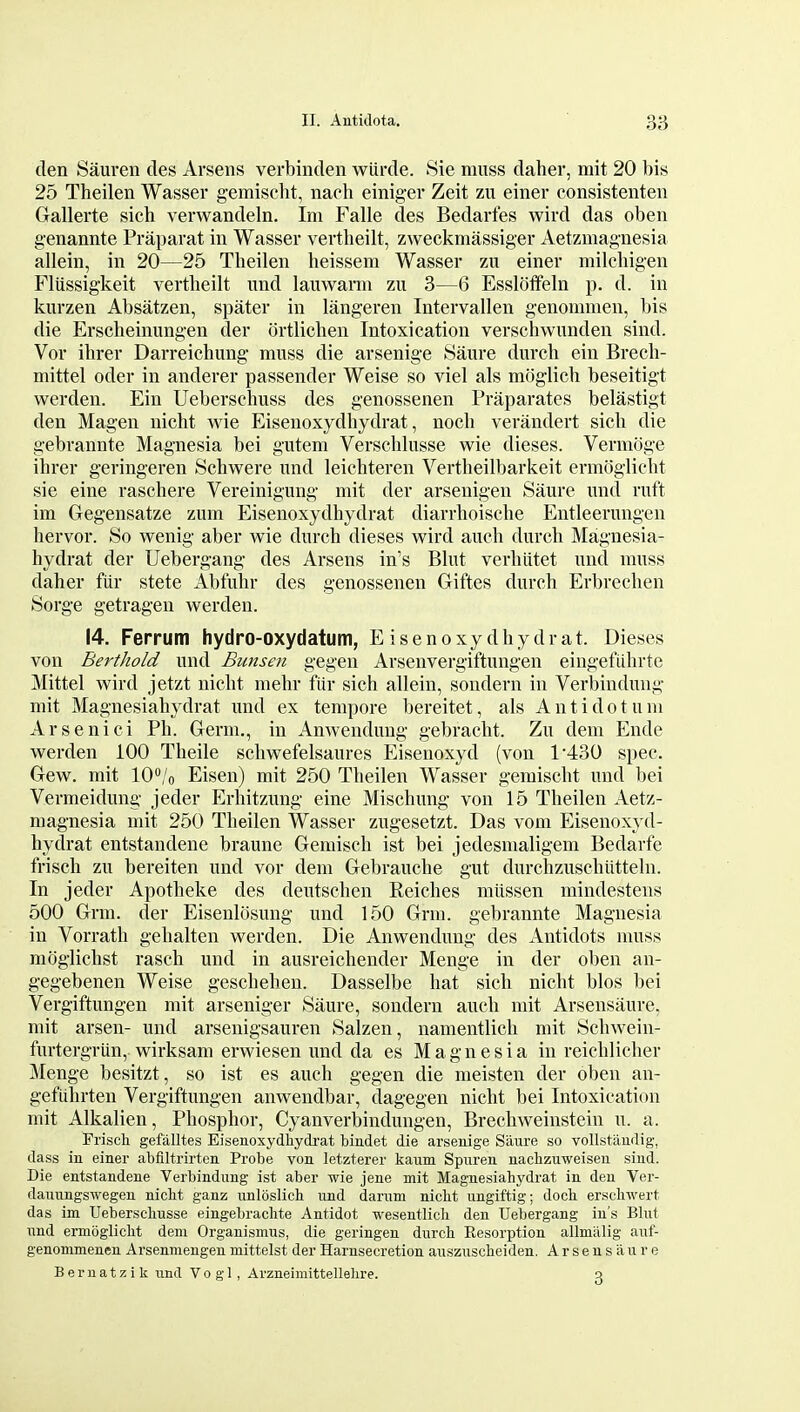 den Sauren cles Arsens verbinden wUrde. Sie muss daher, mit 20 bis 25 Theilen Wasser gemischt, nach einigev Zeit zu einer consistenten Gallerte sich verwandeln. Im Falle des Bedarfes wird das oben genannte Praparat in Wasser vertheilt, zweckmassiger Aetzmagnesia allein, in 20—25 Theilen heissem Wasser zii einer milchigen Fliissigkeit vertheilt und lauwarm zu 3—6 Esslotfeln p. d. in kurzen Absatzen, spater in langeren Intervallen genommen, bis die Erscheinungen der ortlichen Intoxication verschwunden sind. Vor ihrer Darreichung muss die arsenige Saure durcli ein Brech- mittel oder in anderer passender Weise so viel als mciglich beseitigt werden. Ein Ueberschuss des genossenen Praparates belastigt den Magen nicht wie Eisenoxydhydrat, noch verandert sich die gebrannte Magnesia bei gutem Verschlusse wie dieses. Vermoge ihrer geringeren Schwere und leichteren Vertheilbarkeit ermoglicht sie eine raschere Vereinigung mit der arsenigen Saure und ruft im Gegensatze zum Eisenoxydhydrat diarrhoische Entleerungen hervor. So wenig aber wie durch dieses wird auch durch Magnesia- hydrat der Uebergang des Arsens in's Blut verhiitet und muss daher fiir stete Abfuhr des genossenen Giftes durch Erbrechen Sorge getragen werden. 14. Ferrum hydro-oxydatum, Eisenoxydhydrat. Dieses von Berthold und Biinsen gegen Arsenvergiftungen eingefiihrte Mittel wird jetzt nicht mehr fiir sich allein, sondern in Verbindung mit Magnesiahydrat und ex tempore bereitet, als A n t i d o t u ni Arsenici Ph. Germ., in Anwendung gebraclit. Zu dem Ende werden 100 Theile schwefelsaures Eisenoxyd (von 1*430 spec. Gew. mit lO^'o Eisen) mit 250 Theilen Wasser gemischt und bei Vermeidung jeder Erhitzung eine Mischung von 15 Theilen Aetz- magnesia mit 250 Theilen Wasser zugesetzt. Das vom Eisenoxyd- hydrat entstandene braune Gemisch ist bei jedesmaligem Bedarfe frisch zu bereiten und vor dem Gebrauche gut durchzuschiitteln. In jeder Apotheke des deutschen Reiches mitssen mindestens 500 Grm. der Eisenlosung und 150 Grm. gebrannte Magnesia in Vorrath gehalten werden. Die Anwendung des Antidots muss moglichst rasch und in ausreichender Menge in der oben an- gegebenen Weise geschehen. Dasselbe hat sich nicht bios bei Vergiftungen mit arseniger Saure, sondern auch mit Arsensaure. mit arsen- und arsenigsauren Salzen, namentlich mit Schwein- furtergriin, wirksam erwiesen imd da es Magnesia in reichlicher Menge besitzt, so ist es auch gegen die meisten der oben an- gefiihrten Vergiftungen anwendbar, dagegen nicht bei Intoxication mit Alkalien, Phosphor, Cyanverbindungen, Brechweinstein u. a. Friscli gefalltes Eisenoxydhydi-at bindet die arsenige Saure so vollstaiidig, dass in einer abfiltrirten Probe von letzterer kaum Spnren nacbzuweiseu sind. Die entstandene Verbindung ist aber wie jene mit Magnesiahydrat in den Ver- dauungswegen nicht ganz unloslich und darum nicht ungiftig; doch erschwert das im Ueberschusse eingebrachte Antidot wesentlicli den Uebergang iu's Blut und ermoglicht dem Organismus, die geringen durch Eesorption allmiilig auf- genommenen Arsenmengenmittelst der Harnsecretion auszuscheiden. Arsensaure Bernatzik und Vo g 1, Arzneimittellelire. a