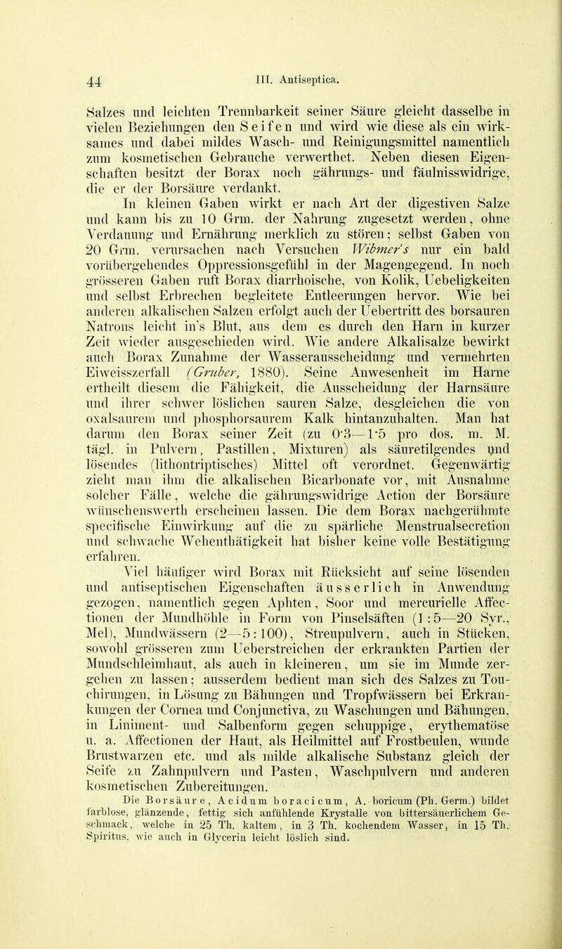 Salzes unci leicliten Treniibarkeit seiner Saure gleielit dasselbe in vielen Beziehungen den S e i f e n und wird wie diese als ein wirk- sames nnd dabei mildes Wasch- und Reinigungsmittel namentlieli zum kosmetisclien Gebrauclie verwerthet. Neben diesen Eigen- scliaften besitzt der Borax noch gahriuigs- und faulnisswidrige, die er der Borsiiure verdankt. In kleinen Gaben wirkt er naeb Art der digestiven Salze und kann bis zu 10 Grin, der Nahrung ziigesetzt werden, ohne Verdauung und Ernahrung merklich zu storen; selbst Gaben von 20 Grm. verursachen nach Versucben Wibmer's nur ein bald voriibergehendes Oppressionsgefiihl in der Magengegend. In nocli grosseren Gaben ruft Borax diarrhoiscbe, von Kolik, Uebeligkeiten mid selbst Erbrechen begleitete Entleerungen bervor. Wie bei anderen alkalischen Salzen erfolgt auch der Uebertritt des borsauren Natrons leielit in's Blut, aus deni es durch den Harn in kurzer Zeit wieder ausgeschieden wird. Wie andere Alkalisalze bewirkt auch Borax Zunahme der Wasserausscheidung und vermehrten Eiweisszerfall (Griiber, 1880). Seine Anwesenheit im Harne ertlieilt diesem die Fabigkeit, die Ausscheidung der Harnsaure und ilirer sohwer Itislicben sauren Salze, desgleicben die von oxalsaureni und phospborsaurem Kalk hintanzuhalten. Man bat daruni den Borax seiner Zeit (zu 0'3—1'5 pro dos. in. M. tagl. in Pulvern, Pastillen, Mixturen) als sauretilgendes ijnd losendes (litliontriptisches) Mittel oft verordnet. Gegenwartig zieht man ibm die alkalischen Bicarbonate vor, mit Ausnahme solcher Falle, welche die gahrungswidrige Action der Borsaure wiinschenswerth erscheinen lassen. Die dem Borax nachgeriihnjte specifische Einwirkung auf die zu sparliche Menstrualsecretion und schwaclie Webenthatigkeit hat bisher keine voile Bestatigung erfahren. Yiel hautiger wird Borax mit Riicksicht auf seine liisenden und antiseptischen Eigenschaften ausserlich in Anwendung gezogen, namentlich gegen Aphten, Soor und mercurielle Aflfec- tionen der Mundhohle in Form von Pinselsaften (1:5—20 Syr., Mel), Mundwassern (2—5:100), Streupulvern, auch in Stiicken. sowohl grosseren zum Ueberstreichen der erkraukten Partien der Mundschleimhaut, als auch in klcineren, um sie im Munde zer- gehen zu lassen; ausserdem bedient man sich des Salzes zu Tou- chirungen, in Lcisung zu Bahungen und Tropfvvassern bei Erkran- kungen der Cornea und Conjunctiva, zu Waschungen und Bahungen, in Liniment- und Salbenform gegen schuppige, eiythematiise u. a. Affectionen der Haut, als Heilmittel auf Frostbeulen, wunde Brustwarzen etc. und als milde alkalische Substanz gleich der Seife zu Zahnpulvern und Fasten, Waschpulvern und anderen kosmetischen Zubereitungen. Die Borsaure, Acidum boracicum, A. l)oricum (Pli. Germ.) Lildet farblose, glanzende, fettig sich anfiildeiide Krystalle vou bittersaiierlichem Ge- schmack, welche in 25 Th. kaltem , in 3 Th. kochendem Wasser, in 15 Tli. Spiritus, wie auch in Glycerin leicht loslich siud.