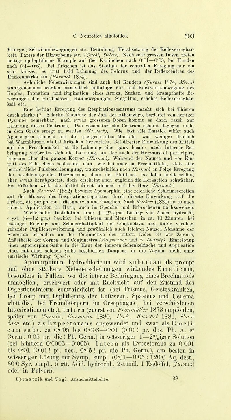 Manege-, Schwimmbewegungen etc., Betaubimg, Herabsetzung der Eeflexerregbar- keit, Parese der Hinterbeine etc. (Quehl, Subert). Nach sehr grossen Dosen tretea heftige epileptiforme Krampfe auf (bei Kaninchen nach O'Ol—0'05, bei Hunden nach 0'4—0'6). Bei Froschen ist das Stadium der centralen Erreguug nur eia sehr kurzes, es tritt bald Lahmung des Gehirns und der Eeflexcentren des Euckenmarks ein (Harnack 1874). Aehnliche Nebenwirkungen sind auch bei Kindern (Jiirasz 1874, Moerz) wahrgenommen worden, namentlich auifallige Vor- und Eiickwartsbewegung des Kopfes, Pronation und Supination eines Armes, Zucken und krampfhafte Be- wegungen der Gliedmassen , Kaubewegungen, Singultus, erhohte Eeflexerregbar- keit etc. Eine heftige Erregung des Eespirationscentrums macht sich bei Thieren durch Starke (7—8 fache) Zunahme der Zahl der Athemztige, begleitet von heftiger Dyspnoe. bemerkbar; nach etwas grosseren Dosen kommt es dann rasch zur Lahmung dieses Centrums. Das vasomotorische Centrum scheint dagegen nicht in dem Grade erregt zu werden (Harnack). Wie fast alle Emetica wirkt auch Apomorphin liihmend auf die quergestreiften Muskeln, was weniger deutlich bei Warmblutern als bei Froschen hervortritt. Bei directer Einwirkung des Mittels auf den Froschmuskel ist die Lahmung eine ganz locale; nach iuterner Bei- bringung verbreitet sich die Lahmung, an der auch der Herzmuskel participirt, langsam iiber den ganzen Korper (Harnack). Wahrend der Nausea und vor Ein- tritt des Erbrecheus beobachtet man, wie bei anderen Brechmitteln, stets eine betriichtliche Pulsbeschleunigung, wahrscheinlich nach Harnack in Folge Erregung der beschleunigenden Herznerven, denu der Blutdruck ist dabei nicht erhoht, eher etwas herabgesetzt, doch erscheint auch zugleich die Herzaction schwacher. Bei Froschen wirkt das Mittel direct lahmend auf das Herz [Harnack) Nach Rossbach (\^^^) bewirkt Apomorphin eine reichliche Schleimsecretion auf der Mucosa des Eespirationsapparates durch directe Einwirkung auf die Driisen, die peripheren Drusennerven und Ganglien. Nach Reichert (1880) ist es nach subcut. Application im Ham, auch im Speiche] und Erbrochenen nachzuweisen. Wiederholte Instillation einer 1—2°;'Qigen Losung von Apom. hydrochl. cryst. (6—12 gtt.) bewirkt bei Thieren und Menschen in ca. 10 Minuten bei massiger Eeizung und Schmerzhaftigkeit der Conjunctiva und unter voriiber- gehender Pupillenerweiterung und gewbhnlich auch leichter Nausea Abnahme der Secretion besonders an der Conjunctiva des untern Lides bis zur Xerosis, Anasthesie der Cornea und Conjunctiva (Bergimister und E. Ludwig). Einreibung einer Apomorphin-Salbe in die Haut der inneren Schenkelflache und Application eines mit einer solchen Salbe beschickten Tampons in die Vagina bleibt ohne emetische Wirkung (Quehl). Apomorphmiim liydrochloricum wird sub cut an als prompt und ohne starkere Nebenerscheinungen wirkendes Emeticum, besonders in Fallen, wo die interne Beibringung eines Brechmittels unmoglich, erscbwert oder mit Riicksicbt auf den Zustand des Digestionstractus contraindicirt ist (bei Trismus, Geisteskranken, bei Croup und Diphtheritis der Luftwege, Spasmus und Oedema glottidis, bei Fremdkorpern im Oesophagus, bei verschiedenen Intoxicationen etc.), intern (zuerst von Fronmiiller 1873 empfohlen, spater von Jurasz, Kormann 1880, Beck, Kuschel 1881, Ross- bach etc.) alsExpectorans angewendet und zwar als Emeti- cum subc. zu 0-005 bis 0-008—O'OI (0-01! pr. dos. Ph. A. et Germ., 0-05 pr. die! Ph. Germ.) in wasseriger 1—2°/oiger Solution (bei Kindern 0-0005 — 0-005). Intern als Expectorans zu O'COl bis 0-01 (0-01! pr. dos., 0-U5! pr. die Ph. Germ,), am besten in wasseriger Losung mit Syrup, simpl. (0-01—0-03 : 120-0 Aq. dest., 30-0 Syr. simpl., 5 gtt. Acid, hydrochl., 2stundl. 1 Essloffel, Jurasz) oder in Pulvern. B;ernatzik und Vogl, Arzneimittellehre. 38