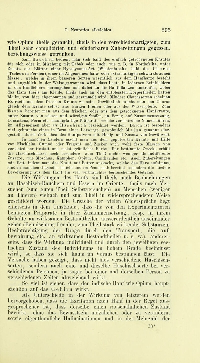 wie Opium tlieils gerauclit, theils in den verschiedenai tigsten, zum Tlieil sehr complicirten und sdnderbaren Zubereitimgen gegessen, beziehungsweise getrunken. ZumRauchen bedient man sich bald des einfach getrodmeten Krautes fiir sich oder in Mischung mit Tabak oder auch, wie z. B. in Nordafrika, unter Zusatz der Blatter einer Hyoscyamus-Art (Wiistentabak), bald des Cliurus (Tschers in Persien), einer im Allgemeinen harz- oder extractartigen schwarzbraunen Masse , welche in iliren besseren Sorten wesentlich aus dem Hanfharze besteht und angeblich in der Weise gewonnen wird, dass Leute in ledernen Beinkleidern in den Hanffeldern herumgehen und dabei an die Hanfpilanzen anstreifen, wobei ■das Harz theils am Kleide, theils audi an den entblossten Korpertheilen haften bleibt, von hier abgenommen und gesammelt wird. Mindere Churussorten scheinen Extracte aus dem frischen Kraute zu sein. Gewohnlich raucht man den Churus •gleich dem Kraute selbst aus kurzen Pfeifen oder aus der AVasserpfeife. Zum Essen bereitet man aus dem frischen oder aus dem getrockneteu Hanfkraute, unter Zusatz von siissen und wiirzigen Stoflfen, in Bezug auf Zusammensetzung, CoDsistenz, Form etc. mannigfaltige Praparate, welche verschiedene Namen fiihren, im Allgemeinen aber als Haschisch bezeichnet werden. Davon ist besouders viel gebraucht eines in Form einer Lalwerge, gewohnlich Majun genannt {dar- gestellt durch Verkochen des Hanfpulvers mit Honig und Zusatz von Gewiirzen). In manchen Landern maclit man aus dem gepulverten Kraute mit Hilfe von Fischleim, Gumnii oder Tragant und Zucker auch wolil feste Massen von verschiedener Gestalt und nieist grtinlicher Farbe. Fiir bestimmte Zwecke erhalt die Haschischmasse noch besondere, zum Theil nichts weniger aLs indifferente Zasatze, wie Moschus. Kampher, Opium, Canthariden etc. Auch Zubereitungen mit Fett, indem man das Kraut mit Butter auskocht, welche das Harz aufnimmt, sind in manchen Gegenden beliebt und im Pendschab bereitet besonders die niedere Bevolkerung aus dem Hanf ein viel verbrauchtes berauscliendes Getrank. Die Wirkungen des Hanfs sind theils naoli Beobachtnngen an Haschiscli-Eaiicliern nnd Essern im Oriente, theils nach Ver- suchen (zum guten Theil Selbstversuchen) an Menschen (weniger an Thieren) vielfach und zum Theil in widersprechendster ^V^eise geschildert worden. Die Ursache der vielen Widersprliche liegt einerseits in dem Umstande, dass die von den Experimentatoren beniitzten Praparate in ihrer Zusammensetzung, resp. in ihrem Gehalte an wirksamen Bestandtheilen ausserordentlich auseinander gehen (Beiniischung fremder, zum Theil stark wirkender Substanzen, Beeintrachtigung der Droge durch den Transport, die Auf- bewahrung etc. an wirksamen Bestandtheilen u. s. w.), anderer- seits, dass die Wirkung individuell und durch den jeweiligen see- lischen Zustand des Individuums in hohem Grade beeinflusst wird, so dass sie sich kaum im Voraus bestimmen lasst. Die Versuche haben gezeigt, dass nicht bios verschiedene Haschisch- sorten, sondern auch eine und dieselbe Haschischsorte bei ver- schiedenen Personen, ja sogar bei einer und derselben Person zu verschiedenen Zeiten abweichend wirkt. So viel ist sicher, dass der indische Ilanf wie Opium liaupt- sachlich auf das Gehirn wirkt. Als linterschiede in der Wirkung von letzterem werden hervorgehoben, dass die Excitation nach Hanf in der Kegel aus- gesprochener ist, dass derselbe einen rauschahnlichen Zustand bewirkt, ohne das Bewuss^tsein auf^^uheben oder zu verandern, sowie eigenthumliche Hallucinationen und in der Mehrzahl der 38*