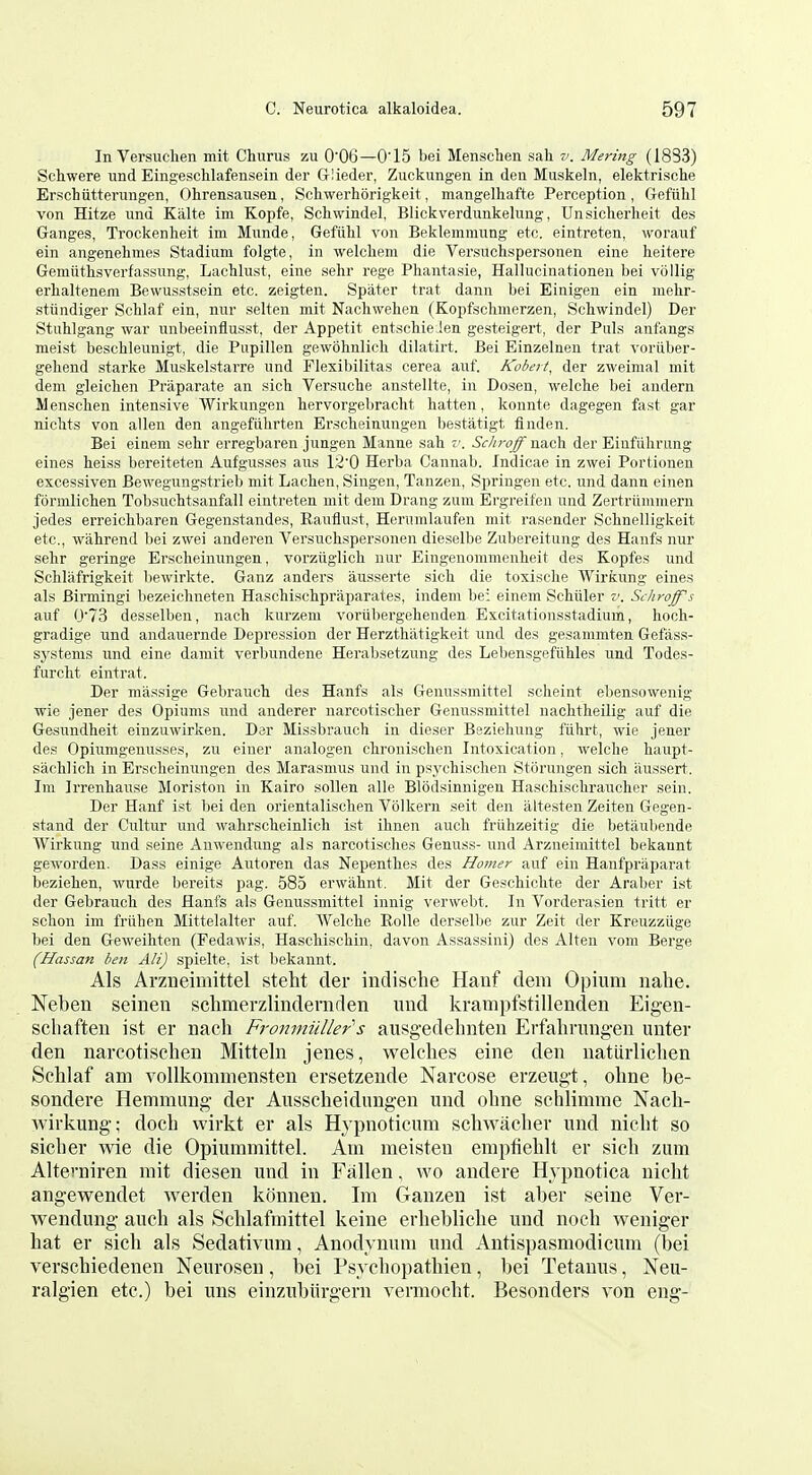 In Versuclien mit Churus zu 0'06—0'15 bei Menschen sah v. Mering (1883) Schwere und Eingesclilafensein der Glieder, Zuckungen in den Muskeln, elektrische Erschiitterungen, Ohrensausen, Schwerhorigkeit, mangelhafte Perception, Grefuhl von Hitze unu Kiilte im Kopfe, Schwindel, Blickverdunkehmg, Unsiclierlieit des Ganges, Trockenlieit im Mnnde, Gefiihl von Beklemnumg etc. eintreten, woranf ein angenelinies Stadium folgte, in welcliem die Versuchspersonen eine heitere Gemiithsverfassung, LacUust, eine sehr rege Pliantasie, Hallucinationen bei vollig erhalteneni Bewusstsein etc. zeigten. Spater trat dann bei Einigen ein mehr- stiindiger Schlaf ein, nur selteu mit Nacliwehen (Kopfsclimerzen, Schwindel) Der Stuhlgang war unbeeinflusst, der Appetit entschieJen gesteigert, der Puis anfangs meist beschleunigt, die Pupillen gewohnlicli dilatirt. Bei Einzelnen trat voriiber- geliend starke Muskelstarre und Flexibilitas cerea auf. Kobert, der zweimal mit dem gleiclien Praparate an sich Versuclie anstellte, in Dosen, welclie bei andern Menschen intensive Wirkungen hervorgebracht batten, konnte dagegen fast gar niclits von alien den angefiihrten Erscbeinungen bestatigt finden. Bei einem sebr erregbaren jungen Manne sab v. 6'c-/;r(7^nacb der Einfiibrung eines heiss bereiteten Aufgusses aus 12'0 Herba Cannab. Indicae in zwei Portionen excessiven Bewegungstrieb mit Lachen, Singen, Tanzen, Springen etc. und dann einen formlicben Tobsucbtsanfall eintreten mit dem Drang zum Ergreifcn und Zertriimmern jedes erreicbbaren Gegeustandes, Rauiiust, Herumlaufen mit rasender Schnelligkeit etc., wabrend l)ei zwei anderen Versucbspersonen dieselbe Zubereitung des Hants nur selir geringe Ersclieinungen, vorziiglicb nur Eingenommenbeit des Kopfes und Sclilafrigkeit liewirkte. Ganz anders ausserte sicb die toxisclie Wirkung eines als Birmingi bezeicbneten Haschiscbpraparates, indem be: einem Scbiiler v. Scliroff's auf 0'73 desselben, nach kurzem voriibergehenden Excitationsstadium, boch- gradige und andauernde Depression der Herztbatigkeit und des gesammten Gefass- sj'stems und eine damit verbnndene Herabsetzung des Lebensgefiihles und Todes- furcbt eintrat. Der miissige Gebraucb des Hanfs als Gennssmittel scheint ebensowenig wie jener des Opiums imd anderer narcotischer Genussmittel nacbtbeilig auf die Gasundheit einzuwirken. Der Missbrauch in dieser Bezieliung fiihrt, wie jener des Opiumgenusses, zu einer analogen cbroniscben Intoxication, welcbe baupt- sacblicb in Erscbeiniingen des Marasmus und in psycbischen Stiirungen sicb aussert. Im Irrenbause Moriston in Kairo sollen alle Blodsinnigen Hascbiscbraucher sein. Der Hanf ist bei den orientalisclien Vol kern seit den altesten Zeiteu Gegen- stand der Cultur und wahrscbeinlicb ist ibnen audi friihzeitig die betiiubende Wirkung und seine Auwendung als narcotisclies Genixss- und Arzneiniittel bekannt geworden. Dass einige Autoren das Nepenthes des Homer auf ein Hanfpraparat bezieben, wurde bereits pag. 585 erwiibnt. Mit der Geschicbte der Araber ist der Gebraucb des Hanfs als Genussmittel innig verwebt. In Vorderasien tritt er scbon im friiben Mittelalter auf. Welcbe Eolle derselbe zur Zeit der Kreuzziige bei den Geweihtcn (Fedawis, Hascliiscbin, davon Assassini) des Alten vom Berge (Hassan ben AH) spielte, ist bekannt. Als Arzueimittel steht der indische Hanf dem Opium iiahe. Neben seineii sclimerzlinderaden und krampfstillenden Eigen- scliaften ist er nach Fronniiiller's ausg-edehnten Erfahrungen unter den narcotischen Mitteln jenes, welches eine den uaturlichen Schlaf am vollkommensten ersetzende Narcose erzeugt, ohne be- sondere Hemmung der Ansscheidimgen und ohne schlimme Nach- Avirkung; doch wirkt er als Hypnoticum schwacher und nicht so sicher wie die Opiummittel. Am meisten empfiehlt er sich zum Altemiren mit diesen und in Fallen, wo andere Hypnotioa nicht angewendet werden konnen. Im Ganzen ist aber seine Ver- wendung auch als Schlaftnittel keine erhebliche und noch weniger hat er sich als Sedativum, Anodynum und Antispasmodicum (bei verschiedenen Neurosen, bei Psychopathien, l)ei Tetanus, Neu- ralgien etc.) bei uns einzubiirgern vermocht. Besonders von eng-