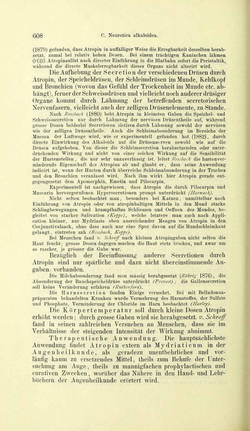 (1879) gefunden, dass Atropin in auffalliger Weise die Erregbarkeit desselben herab- setzt, zumal bei relativ bohen Dosen. Bei einem tracbtigen Kanincben lahmen 0'C03 Atropinsulfat nacb directer Einfiibrung in die Blutbahii sofort die Peristaltik, wabrend die directe Muskelerregbarkeit dieses Organs nicbt alterirt wird. DieAufhebung der Secretion der verschiedenenDriisen durch Atropin, der Speicheldriisen, der Schleimdriisen im Munde, Kehlicopf imd Bronchien (wovon das Grefiihl der Trockenheit im Munde etc. ab- hangt), ferner derSchweissdrlisen und vielleichtnocli anderer driisiger Organe komrat durch Lalimung der betretfenden secretorischen Nervenfasern, vielleicht auch der zelligen Driisenelemente, zu Stande. Nacb Rossbach (1880) hebt Atropin in kleinsteu Gaben die Speicbel- und Scbweisssecretinn nur durcb Lahmnng der nervosen Driisentbeile auf, wabrend grosse Dosen beiderlei Secretionen sistiren durcb Lahmung sowobl der nervosen wie der zelligen Driisentbeile. Auch die Schleimabsonderung im Bereiebe der Mucosa der Luftwege wird, wie er experimentell gefunden bat (1882), durch directe Einwirkung des Alkaloids auf die Driisenntrven sowobl wie auf die Driisen aufgeboben. Von dieser die Scbleimsecretion berabsetzendeu oder unter- driickenden Wirkung und nicht von einer solcben Wirkung auf die Sensibilitat der Hustenstellen, die nur sebr unzuverlassig ist, leitet Rossbach die bustenver- mindernde Eigenscbaft des Atropins ab und glaubt er, dass seine Anwendung indicirt ist, wenn der Husten durcb iiberreiche Schleimabsonderung in der Trachea und den Bronchien veranlasst wird. Nacb ihm wirkt bier Atropin gerade ent- gegengesetzt dem Aporaorphin, Emetin und Pilocarpin. Experimentell ist nachgewiesen, dass Atropin die durcb Pilocarpin und Muscarin bervorgerufenen Hypersecretion en prompt unterdriickt (Harnack). Nicbt selten beobacbtet man, besonders bei Katzen, unmittelbar nacb Einftibrung von Atropin oder von atropinhaltigen Mitteln in den Mund starke Scblingbewegungen und krampfhaftes Schliessen und Oeffnen des Mnndes, be- gleitet von starker Salivation (Koppe), welche letztere man auch nacb Appli- cation kleiner, zur Mydriasis eben ausreichender Mengen von Atropin in den Conjunctivalsack, obne dass auch nur eine Spur davon auf die Mundschleimbaut gelangt, eintreten sah (Rossbach, Koppe). Bei Menscben fand v. Schroff nacb kleinen Atropingaben nicht selten die Haut feucbt; grosse Dosen dagegen macben die Haut stets trockeu, und zwar um so rascber, je grosser die Gabe war. Beztiglich der Beeinflussung anderer Secretionen durch Atropin sind nur sparliche und dazu nicht tibereiustimmende An- gaben vorhanden. Die Milcbabsonderung fand man massig berabgesetzt {Rohrig 1876), die Absonderung der Baucbspeicheldriise unterdriickt (Prevost); die Gallensecretion soil keine Veranderung erfabreu (Rutherford). Die Harnsecretion fanden Einige vermebrt. Bei mit Belladonna- praparaten bebandelten Kranken wurde Vermebruug des Harnstoflfes, der Sulfate und Phosphate, Verminderung der Chloride im Harn beobacbtet (Harley). Die Korpertemperatur soil durch kleine Dosen Atropin erhoht werden; durch grosse Gaben wird sie berabgesetzt. v. Schroff fand in seinen zahlreichen Versuchen an Menscben, dass sie im Verbaltnisse der steigenden Intensitat der Wirkung abnimmt. Therapeutische Anwendung. Die hauptsachlichste Anwendung findet Atropin extern als Mydriaticum in der A u g e n h e i 1 k u n d e, als geradezu unentbehrliches und vor- laufig kaum zu ersetzendes Mittel, theils zum Behufe der Unter- suchung am Auge, theils zu mannigfachen prophylactischen und curativen Zwecken, woriiber das Nahere in den Hand- und Lehr- biichern der Augenheilkunde erortert wird.