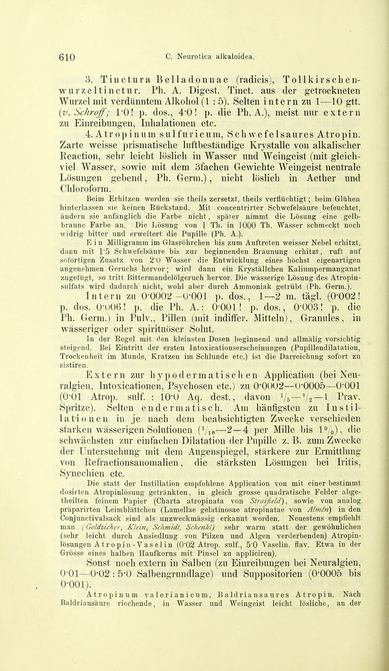 3. Tiuctura Belladonuae (radicis), Tollkirschen- wurzeltinctur. Ph. A. Digest. Tiuct. aus der getrockneten Wurzelmit verdiinntem Alkohol (1 : 5). Selten intern zu 1—10 gtt. {v.Schroff; I'O! p. dos., 40! p. die Ph. A.), meist nur extern zu Einreibungen, Inhalationeu etc. 4. Atropinum sulfuriciun, Schwefelsaures Atropin. Zarte weisse prismatisehe Inftbestandige Krystalle von alkalischer Reaction, sehr leicht loslich in Wasser und Weingeist (mit gleich- viel Wasser, sowie mit dem Sfachen Gewichte Weingeist neutrale Losungen gebend, Ph. Germ.), nicht loslich in Aether und Chloroform. Beim Erhitzeu weiden sie theils zersetzt, tlieils verfliichtigt; beim Gliilieu hinterlassen sie keinen Riickstaiicl. Mit concentrirter Schwcfelsaure befeuclitet, auderu sie anfanglicli die Farbe nicht , spaier nimmt die Losung eine gelb- braune Farbe an. Die Losung von 1 Tli. in 1000 Th. Wasser schmrckt noch widrig bitter und erweitert die Pupille (Ph. A.). E i n Milligramm im Glasrdhrchen bis zuni Auftreten weisser Nebel erliitzt, dann mit 15 Schwefelsaure bis zur beginnenden Briiunung erhitzt, ruft auf sofortigen Zusatz von 2'U Wasser die Entwicklung eines hochst eigenartigen angenehmen Geruchs hervor; wird dann ein Krystallchen Kaliumpermanganat zugefugt, so tritt Bittermandelolgeruch hervor. Die wasserige Losung des Atropiu- sulfats wird dadurch nicht, wohl aber durch Ammoniak getriibt (Ph. Germ.). Intern zu 0-0002-U-001 p. dos., 1—2 m. tagl. (0-002! p. dos. 0-U06! p. die Ph. A.; 0-001! p. dos., 0-003! p. die Ph. Germ.) in Pulv., Pillen (mit indiffer. Mitteln), Granules, in wasseriger oder spirituoser Solut. In der Regel mit rien kleinsten Dosen beginnend und allmalig vorsichtig steigend. Bei Eintritt der ersten Intoxicationserscheinungen (Pupillendilatation, Trockenheit im Munde, Kratzen im Schlunde etc.) ist die Darreichung sofort zu sistiren. Extern zur h y p o d e r m a t i s c li e n Application (bei Neu- ralgien, Intoxicationen, Psychosen etc.) zu 0-0UO2—U-0005—0-001 (0-01 Atrop. sulf. : lO-o' Aq. dest., davou Vs —'/a—1 P''av. Spritze). Selten endermatiscli. Am haufigsten zu Instil- lation en in je nach dem beabsichtigten Zwecke verschieden starken wasserigen Solutionen (Vm—2—4 per Mille bis 1%), die schwachsten zur einfachen Dilatation der Pupille z. B. zum Zwecke der Untersuchung mit dem Augenspiegel, starkere zur Ermittlung von Ptcfractionsanomalien, die starksten Losungen bei Iritis, Synechien etc. Die statt der Instillation empfohleue Application von mit einer bestimmt dosirten Atropinlbsung getrankten, in gleich grosse quadratische Felder abge- theilteu feinem Papier (Charta atropinata von Straijield), sowie von analog praparirten Leimblattclien (Lamellae gelatinosae atropinatae von Ahne'n) in den Conjuuctivalsack sind als unzweckmassig erkannt worden. Neuestens empfielilt man (Goldziehcr, Klein, Schmidt, Schenkl) sehr warm statt der gewohnlichen (sehr leicht durch Ansiedlung von Pilzen und Algen verderbenden) Atropin- losungeu A tropin-Vaselin (0'02 Atrop. sulf., 5'0 Yaselin. flav. Etwa in der Grosse eines halben Hanfkorns mit Pinsel zu appliciren). Sonst noch extern in Salben (zu Einreibungen bei Neuralgien, 0-01—0-02 : 5-0 Salbengrundlage) und Suppositorien (0-0005 bis 0-001). Atropinum valerianicum, Baldriansaures Atropin. Nach Baldriansaure riechende, in Wasser und Weingeist leicht losliche, an der