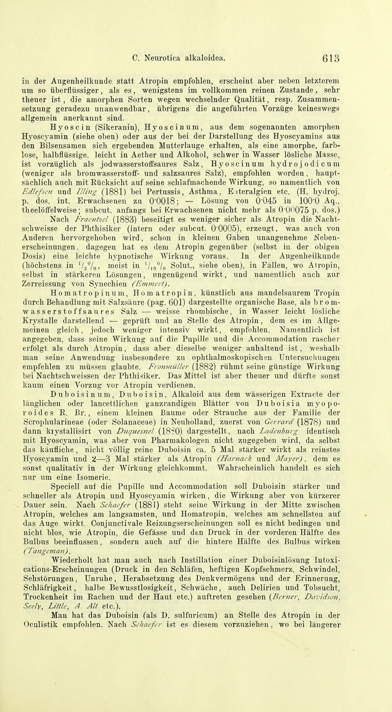 in der Augenheilkunde statt Atropin empfohlen, erscheint aber neben letzterem iim so iiberflussiger, als es, wenigstens im vollkommen reinen Zustande, sehr theuer ist, die amorphen Sorten wegen wechselnder Qualitat, resp. Zusammen- setzung geradezu unanwendbar, ubrigens die angefiihrten Vorziige keineswegs allgemein anerkannt sind. Hj'oscin (Sikeranin), Hyoscinum, aus dem sogenannten amoi'phen Hyoscyamin (siehe oben) oder aus der bei der Darstellung des Hyoscyamins aus den Bilsensamen sich ergebenden Mutterlauge erbalten, als eine amorphe, farb- lose, lialbfliissige, leicht in Aether und Alkohol, schwer in Wasser losliche Masse, ist vorziiglich als jodwasserstofisaures Salz, Hyoscinum hydro jodicum (weniger als bromwasserstoff- und salzsanres Salz), empfohlen worden, haupt- sachlich auch mit Eiicksicht auf seine schlafmachende Wirkuug, so namentlicli von Edlefscn und Illiug (1881) bei Pertussis, Asthma, E iteralgien etc. (H. hydroj. p. dos. int. Erwachsenen zu 00018; — Losung von 0'045 in lOO'O Aq., theeloifelweise; subcut. anfangs bei Krwachsenen nicht mehr als 0 00075 p. dos.) Nach Fraentzel (1883) beseitigt es weniger sicher als Atropin die Nacht- schweisse der Phthisiker (intern oder subcut. 0'0005), erzeugt, was audi von Anderen hervorgehoben wird, schon in kleinen Gaben unangenehme Neben- erscheinungen, dagegen hat es dem Atropin gegeniiber (selbst in der obigeu Dosis) eine leichte hypnotische Wirkung voraus. In der Augenheilkunde (hochstens in '/jVoi nieist in Vio°/o Solut., siehe oben), in Fallen, wo Atropin, selbst in stiirkeren Losungen, ungeniigend wirkt, und namentlich audi znr Zerreissung von Synechien (Emmert). H 0 m a t r 0 p i n n m, Horn atropin, kiinstlich aus raandelsaurem Tropin durch Behandlung niit Salzsaure (pag. 601) dargestellte organische Base, als br om- wasserstoffsail res Salz — weisse rhombische, in Wasser leicht losliche Krystalle darstellend — gepriift und an Stelle des Atropin, dem es im Allge- meinen gleich, jedocli weniger intensiv wirkt, empfohlen. Namentlich ist angegeben, dass seine Wirkiing auf die Pupille imd die Accommodation rascher erfolgt als durch Atropin, dass aber dieselbe weniger anhaltend ist, weshalb man seine Anwendung insbesondere zu ophthalmoskopischen Untersuclumgen empfehlen zu miissen glaubte. FronmiiUer (1882) riihmt seine gtinstige Wirkung bei Nachtschweissen der Phthisiker. Das Mittel ist aber thenar und diirfte sonst kauni einen Vorzug vor Atropin verdienen. Dnboisinum, Duboisin, Alkaloid aus dem wasserigen Extracte der langlichen oder lancettlichen ganzrandigen Blatter von Duboisia myopo- roides R. Br., einem kleinen Baume oder Strauche aus der Familie der Scropliularineae (oder Solanaceae) in Nenholland, zuerst von Gerrard (1878) und dann kiystallisirt von Duquesnel (18?0) dargestellt, nach Ladenburg identisch niit Hyoscyamin, was aber von Pharmakologen nicht zugegeben wird, da selbst das kaufliclie , nicht vollig reine Duboisin ca. 5 Mai starker wirkt als reinstes Hyoscyamin und 2—3 Mai starker als Atropin (Hamack und Mayer), dem es sonst qualitativ in der Wirkung gleichkommt. Wahrscheinlich handelt es sich nur um eine Isomerie. Speciell auf die Pupille und Accommodation soli Duboisin starker und schneller als Atropin und Hyoscyamin wirken, die Wirkung aber von kiirzerer Dauer sein. Nach Schaefer (1881) steht seine Wirkung in der Mitte zwisclien Atropin, welches am langsamsten, und Homatropin, welches am schnellstea auf das Auge wirkt. Conjunctivale Reizungserscheinungen soil es nicht bedingen und nicht bios, wie Atropin, die Gefasse und den Druck in der vorderen Halfte des Bulbus beeinflussen, sondern auch auf die hintere Halfte des Bulbus wirken (Tangeman). Wiederholt hat man auch nach Instillation einer Duboisinlosung Intoxi- cations-Erscheinungen (Druck in den Schlafen, heftigen Kopfschmerz, Schwindel, Sehstbrungen, Unruhe, Herabsetzung des Denkvermogens und der Erinnerung, Schliifrigkeit, halbe Bewnsstlosigkeit, Schwache, auch Delirien und Tobsucht, Trockenheit im Rachen und der Haut etc.) auftreten gesehen {Beriier, Davidson, Seely, Little, A. Alt etc.). Man hat das Duboisin (als D. sulfuricum) an Stelle des Atropin in der Oculistik empfohlen. Nach Schaefer ist es diesem vorzuziehen, wo bei langerer