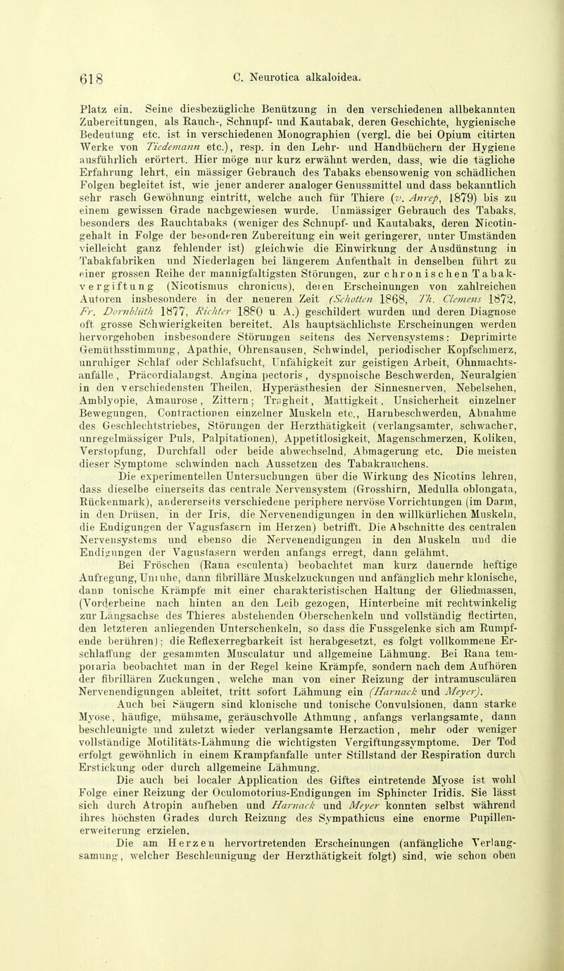 Platz ein. Seine diesbezugliche Beniitzung in den verscliiedenen allbekannten Zubereitnngen, als Eaucli-, Schmipf- und Kautabak, deren Geschiclite, hygienische Bedeutung etc. ist in verschiedenen Monographien (vergl. die bei Opium citirten Werke von Tiedemann etc.), resp. in den Lehr- und Handbiicliern der Hygiene ausfiihrlicli erortert. Hier mbge nur kurz erwahnt werden, dass, wie die tagliche Erfahrung lehrt, ein massigei- Gebrauch des Tabaks ebensowenig von schadlichen Folgen begleitet ist, wie jener anderer analoger Genussmittel und dass bekanntlich sehr rasch Gewohnung eintritt, welche auch fur Thiere (^'. Anrep^ 1879) bis zu einem gewissen Grade nachgewiesen wurde. Unmiissiger Gebrauch des Tabaks, besonders des Rauchtabaks (weniger des Schnupf- und Kautabaks, deren Nicotin- gehalt in Folge der be.<onderen Zubereitung ein weit geringerer, unter TJmstanden vielleicht ganz fehlender ist) gleichwie die Einwirkung der Ausdiinstung in Tabakfabriken und Niederlagen bei langereni Anfenthalt in denselben fiilirt zu einer grossen Reihe der mannigfaltigsten Storungeu, zur chronischen Tabak- vergiftung (Nicotismus clironicus), deien Erscheinungen von zahlreichen Autoren insbesondere in der neueren Zeit (Schotten 1868, Th. Clemens 1872, Fr. Dombliith 1877, Richter 1880 u. A.) geschildert wurden und deren Diagnose oft grosse Scbwierigkeiten bereitet. Als hauptsachlicliste Erscheinungen werden hervorgehoben insbesondere Storungeu seitens des Nervensystems: Deprimirte Gemiithsstimmung, Apathie, Ohrensausen, Schwindel, periodischer Kopfschmerz, unrnhiger Schlaf oder Schlafsucht, ITnfahigkeit zur geistigen Arbeit, Ohnmachts- anfalle , Pracordialangst, Angina pectoris , dyspnoische Beschwerden, Neuralgien' in den verschiedensten Theilen, Hyperiisthesien der Sinuesnerven, Nebelsehen, Amblyopic, Amaurose, Zittern; Tnigheit, Mattigkeit, TJnsicherheit einzelner Bewegungen, Contraction en einzelner Muskeln etc., Harubeschwerdeu, Abnahme des Geschlethtstriebes, Storuugen der Herzthatigkeit (verlangsamter, schwacher, unregelmassiger Puis, Palpitatiouen), Appetitlosigkeit, Magenschmerzen, Kolikeu, Verstopfung, Durchfall oder beide abwechselnd, Abraagerung etc. Die meisteu dieser Symptome schwinden nach Aussetzen des Tabakrauchens. Die experimentellen Untersuchuugen iiber die Wirkung des Nicotins lehreu, dass dieselbe eiuerseits das centrale Nervensystem (Grosshirn, Medulla oblongata, Riickenmark), andererseits verschiedene periphere nervose Vorrichtungen (im Darm, in den Driisen, in der Iris, die Nerveneudigungen in den willkiirlichen Muskelu, die Eudigungen der Vagusfasern im Heizeu) betrifft. Die Ahschnitte des centralen Nervensystems und ebenso die Nerveneudigungen in den Muskeln und die Endi^'ungen der Vagustasern werden anfangs erregt, danu geliihmt. Bei Froschen (Rana esculenta) beobachtet man kurz dauernde heftige Aufregung, Uniuhe, dann fibrillare Muskelzuckungen und anfanglich mehr klonische, dann tonische Krampfe mit einer charakteristischen Haltung der Gliedmassen, (Vorderbeine nach hinten an den Leib gezogen, Hinterbeine mit reclitwinkelig zur Langsachse des Thieres abstehenden Oberscheukeln und vollstandig flectirten, den letzteren anliegenden Unterschenkeln, so dass die Fussgelenke sich am Rumpf- ende beriihren): die Reflexerregbarkeit ist herabgesetzt, es folgt voUkommene Er- schlaft'ung der gesammten Musculatur und allgemeine Lahmung. Bei Rana teni- poiaria beobachtet man in der Regel keine Krampfe, sondern nach dem Aufhbren der fibrillaren Zuckungen, welche man von einer Reizung der intramuscularen Nerveneudigungen ableitet, tritt sofort Lahmung ein (Hamack und Meyer). Auch bei Saugern sind klonische und tonische Convulsionen, dann starke Myose, haufige, miihsame, gerauschvoUe Athmung, anfangs verlangsamte, dann beschleunigte uud zuletzt wieder verlangsamte Herzaction, mehr oder weniger vollstandige Motilitats-Lahmung die wichtigsten Vergiftungssymptome. Der Tod erfolgt gewbhnlich in einem Krampfanfalle unter Stillstand der Respiration durch Erstickung oder durch allgemeine Lahmung. Die auch bei localer Application des Giftes eintretende Myose ist wohl Folge einer Reizung der Oculomotorius-Endigungen im Sphincter Iridis. Sie lasst sich durch Atropin aufheben und Haniack und Meyer konnten selbst wahrend ihres hochsten Grades durch Reizung des Sympathicus eine enorme Pupillen- erweiterung erzielen. Die am Herzen hervortretenden Erscheinungen (anfangUche Yerlang- samung, welcher Beschleunigung der Herzthatigkeit folgt) sind, wie schon oben