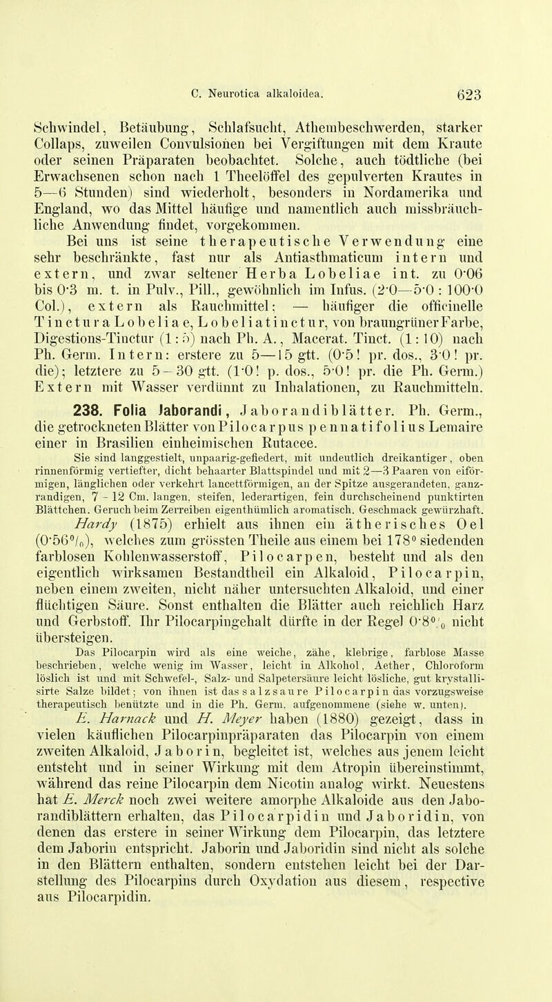 Schwindel, Betaubung, Schlafsucht, Athembeschwerden, starker Collaps, zuweilen Coiivulsiohen bei Vergiftimg-eu mit deni Kraute oder seinen Praparaten beobachtet. Solclie, auch todtlicbe (bei Erwachsenen schon nach 1 Tbeeloffel des gepulverten Krautes in 5—6 Stunden) sind wiederbolt, besonders in Nordamerika imd England, wo das Mittel haufige und namentlich aucb missbraucb- liche Anwendung findet, vorgekommen. Bei uns ist seine tberapeutiscbe Verwendung eine sehr beschrankte, fast nur als Antiasthmaticum intern und extern, und zwar seltener Herba Lobeliae int. zu O'OB bis 0-3 m. t. in Pulv., Pill., gewobnlicb im Infus. (2-0-5-0 : 100-0 Col.), extern als Raucbmittel; — baufiger die officiuelle T i n c t u r a L 0 b e 1 i a e, L 0 b e 1 i a t i n c t u r, von braungriiner Farbe, Digestions-Tinctur (1: .o) nach Ph. A., Macerat. Tinct. (1:10) nacb Ph. Germ. Intern: erstere zu 5—15gtt. (05! pr. dos., 30! pr. die); letztere zu 5-30gtt. (I'O! p. dos., 5-0! pr. die Ph. Germ.) Extern mit Wasser verdtinnt zu Inhalationen, zu Rauchmitteln. 238. Folia iaborandi, Jab or audi blatter. Ph. Germ., di e getrockneten Blatter von Pilocarpus pennatifolius Lemaire einer in Brasilien einheimischen Rutacee. Sie sind laiiggestielt, unpaarig-gefiedert, mit undeutlich dreikantiger, oben rinneiiformig vertiefter, diclit behaarter Blattspindel nnd mit 2—3 Paaren von eifor- migen, langlichen oder verkehrt lancettformigen, an der Spitze ausgerandeten, ganz- randigen, 7-12 Cm. langen, steifen, lederartigen, fein durchscheinend punktirten Blattchen. Gerucbbeim Zerreibeii eigenthiimlich aromatisch. Geschmack gewiirzliaft. Hardy (1875) erhielt aus ihnen ein atherisches Oel (O'SG^/o), Welches zum grossten Theile aus einem bei ITS siedenden farblosen Kohlenwasserstotf, Pilocarpen, besteht und als den eigentlich wirksamen Bestandtheil ein Alkaloid, Pilocarpin, neben einem zweiten, nicht naher untersuchten Alkaloid, und einer fluchtigen Saure. Sonst enthalten die Blatter auch reichlich Harz und Gerbstotf. Ihr Pilocarpingehalt dlirfte in der Rege) O'S^'o nicht iibersteigen. Das Pilocarpin wird als eine weiclie, zahe, klebrige, farblose Masse beschrieben, welcbe wenig im Wasser, leiclit in Alkohol, Aether, Cliloroform loslicli ist und mit Schwefel-, Salz- und Salpetersaure leicht losliche, gut krystalli- sirte Salze bildet; von ihnen ist das s a 1 z saure Pi 1 ocarpin das vorzugsweise therapeutisch beniitzte und in die Ph. Germ, aufgenommene (siehe w. unten). E. Harnack und H. Meyer haben (1880) gezeigt, dass in vielen kaufliehen Pilocarpinpraparaten das Pilocarpin von einem zweiten Alkaloid, Jab or in, begleitet ist, welches aus jenem leicht entsteht und in seiner Wirkung mit dem Atropin libereinstimmt, wahrend das reine Pilocarpin dem Nicotin analog wirkt. Neuestens hat E. Merck noch zwei weitere amorphe Alkaloide aus den Jabo- randiblattern erhalteu, das Pilocarpi din und Jaboridin, von denen das erstere in seiner Wirkung dem Pilocarpin, das letztere dem Jaborin entspricht. Jaborin und Jaboridin sind nicht als solche in den Blattern enthalten, sondern eutstehen leicht bei der Dar- stellung des Pilocarpins durch Oxydation aus diesem, respective aus Pilocarpidin.