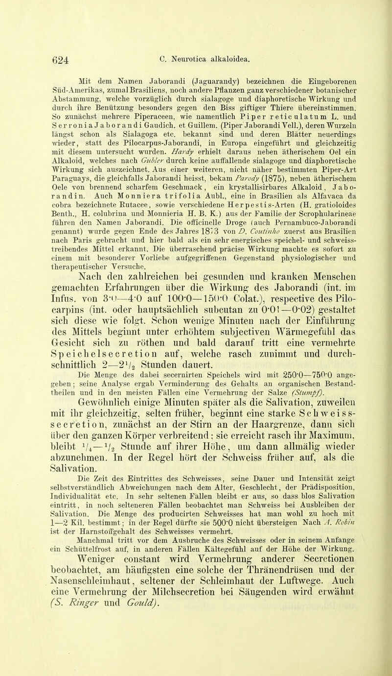 Mit dem Namen Jaboraudi (Jaguarandy) bezeichneu die Eingeborenen Siid-Amerikas, zumalBrasiliens, nocli andere Pflanzen ganz verschiedener botanischer Abstammung, welclie vorziiglich durch sialagoge und diaphoretische Wirkiing imd durch ihre Beniitzung besonders gegen den Biss giftiger Thiere iibereinstimmen. So zimachst mehrere Piperaceen, wie namentlich Piper reticulatum L. und SerroniaJaborandi Gau^dich. et Guillem. (Piper Jaborandi Veil.), deren Wurzeln langst schon als Sialagoga etc. bekannt sind und deren Blatter neuerdings wieder, statt des Pilocarpus-Jaborandi, in Europa eingefiihrt und gleichzeitig mit diesem untersuclit wurden. Hardy erhielt daraus neben atherischem Oel ein Alkaloid, welches nach Gubler durch keine auffallende sialagoge und diaphoretische Wirkung sich auszeichnet. Aus einer weiteren, nicht naher bestimmten Piper-Art Paraguays, die gleichfalls Jaborandi heisst, bekam Parody (1875), neben atherischem Oele von brennend scharfem Geschmack, ein krystallisirbares Alkaloid, Jabo- randin. Auch Monniera trifolia Aubl., eine in Brasilien als Alfavaca da cobra bezeichnete Eutacee, sowie verschiedene Herpestis-Arten (H. gratioloides Benth., H. colubrina und Monnieria H. B. K.) aus der Familie der Scrophularineae fuhren den Namen Jaborandi. Die officinelle Droge (auch Pernambuco-Jaborandi genannt) -wurde gegen Ende des Jahres 18^3 von Z*. Coutinho zuerst aus Brasilien nach Paris gebracht und hier bald als ein sehr energisches speichel- und schweiss- treibendes Mittel erkannt. Die iiberraschend pracise Wirkung machte es sofort zu einem mit besonderer Vorliebe aufgegriffenen Gegenstand physiologischer und therapeutischer Versuche. Nacli den zablreichen bei gesimden imd kranken Menschen gemacliten Erfahrungeii iiber die Wirkung- des Jaborandi (int. im Infiis. von 3-1)—4-0 auf 100-0—]5()-0 Colat.), respective des Pilo- carpins (int. oder hauptsachlich subcutan zu O'OI—002) gestaltet sich diese wie folgt. Schon wenige Minuten nach der Einfiihrung des Mittels beginnt unter erhohtem subjectiven Warniegefubl das Gesicht sich zu rothen und bald darauf tritt eine verniehrte Speichelsecretion auf, welche rasch zunimmt und durch- schnittlich 2—2V2 Stunden dauert. Die Menge des dabei secernirten Speichels wird mit 250'0—750'0 ange- geben; seine Analyse ergab Verminderung des Gehalts an organischen Bestand- theilen und in den meisten Fallen eine Vermehrung der Salze (Slump/). Gewohnlich einige Minuten spiiter als die Salivation, zuweilen mit ihr gleichzeitig, selten friiher, beginnt eine starke S c h w e i s s- secretion, zunachst an der Stirn an der Haargrenze, dann sich iiber den ganzen Korper verbreitend; sie erreicht rasch ihr Maximum, bleibt V4—V2 Stunde auf ihrer Hiihe, um dann allmalig wieder abzunehmen. In der Regel hiJrt der Schweiss friiher auf, als die Salivation. Die Zeit des Eintrittes des Schweisses, seine Dauer und Intensitat zeigt selbstverstandlich Abweichungen nach dem Alter, Geschlecht, der Pradisposition, Individualitat etc. In sehr seltenen Fallen bleibt er aus, so dass bios Salivation eintritt, in noch selteneren Fallen beobachtet man Schweiss bei Ausbleiben der Salivation. Die Menge des producirten Schweisses hat man wohl zu hoch mit 1—2 Kil. bestimmt; in der Regel diirfte sie 500'0 nicht iibersteigen Nach A. Robin ist der Harnstoifgehalt des Schweisses vermehrt. Manchmal tritt vor dem Ausbruche des Schweisses oder in seinem Anfange ein Schiittelfrost auf, in anderen Fallen Kaltegefiihl auf der Hohe der Wirkung. Weniger constant wird Vermehrung anderer Secretionen beobachtet, am haufigsten eine solche der Thranendriisen und der Nasenschleimhaut, seltener der Schleimhaut der Luftwege. Auch eine Vermehrung der Milchsecretion bei Saugenden wird erwahnt (S. Ringer und Gould).