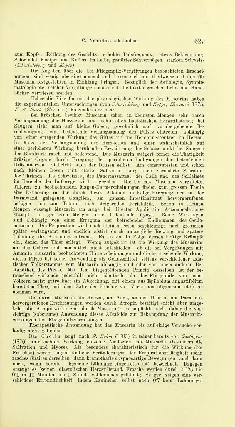 zmn Kopfe, Ebtliung des GesicMs, erhohte Pulsfrequenz, etwas Beklemmung, Schwindel, Kneipen und Kollem im Leibe, gestortes Sehvermogen, starkeu Schweiss (Schmiedeberg und Koppe). Die Angaben iiber die bei Fliegenpilz-Vergiftungen beobachteten Erscbei- mmgen sind wenig iibereinstimmend und lassen sicb nur theilweise mit den fiir Muscarin festgestellten in Einklang bringen. Bezuglich der Aetiologie, Sympto- matologie etc. solclier Vergiftungen muss auf die toxikologisclien Lehr- und Hand- biicher verwiesen warden. tJeber die Einzelheiten der pliysiologisclien Wirkung des Muscarins haben die experimentellen Untersucbungen (von Schmiedeberg und Koppe, Harnack 1875, F. A. Falek 1877 etc.) Folgendes ergeben: Bei Froschen bewirkt Muscarin scbon in kleinsten Meugen sebr rasch Verlangsamung der Herzaction und schliesslicb diastolischen Herzstillstand : bei Saugern sielit man auf kleine Gaben, gewohnlich nacli voriibergeheuder Be- scUeunigung, eine bedeutende Vei'langsamung des Pulses eintreten, abhangig von einer erregenden Wirkung des Giftes auf die Hemmungscentren im Herzen. In Folge der Verlangsamung der Herzaction und einer wabrscheinlich auf einer peripberen Wirkung beruhenden Erweiterung der Gefasse sinkt bei Saugern der Blutdruck rasch und bedeutend. Das Muscarin steigert ferner die Thatigkeit driisiger Organe durch Erregung der peripberen Endigungen der betreffenden Drlisennerven, vielleicht aucb der Driisen selbst Am constantesten und scbon nach kleinen Dosen tritt starke Salivation ein; aucb vermebrte Secretion der Tbranen , des Scbweisses, des Pancreassaftes, der Galle und des Scbleimes im Bereicbe der Luftwege wird angegeben. Die bei mit Muscarin vergifteten Thieren zu beobachtenden Magen-Darmerscbeinungen finden zum grossen Tbeile eine Erklarung in der durcb dieses Alkaloid in Folge Erregung der in der Darmwand gelegenen Ganglien, am ganzen Intestinaltract bervorgerufenen heftigen, bis zum Tetanus sicb steigernden Peristaltik. Scbon in kleinen Mengen erzeugt Muscarin am Auge bei directer Application Accommodations- krampf, in grbsseren Mengen eine bedeutende Myose. Beide Wirkungen sind abbangig von einer Erregung der betreffenden Endigungen des Oculo- motorius Die Eespiration wird nach kleinen Dosen bescbleunigt, nach grosseren spater verlangsamt und endlich sistirt durch anfangliche Reizung und spatere Lahmung des Athmungscentrums. Es treten in Folge dessen heftige Krampfe ein, denen das Thier erliegt. Wenig aufgeklart ist die Wirkung des Muscarins auf das Gebirn und namentlich nicbt entschieden, ob die bei Vergiftungen mit Amanita muscaria beobachteten Hirnerscheinungen und die berauscbende Wirkung dieses Pilzes bei seiner Anwendung als Genussmittel seitens verschiedener asia- tischer Volkerstamnie vom Muscarin abhangig sind oder von einem anderen Be- standtheil des Pilzes. Mit dem fliegentbdtenden Princip desselben ist der be- rauschend wirkende jedenfalls nicht identisch, da der Pliegenpilz von jenen Volkern meist getrocknet (in Abkochung, mit einem aus Epilobium angustifolium bereiteten Thee, mit dem Safte der Fruchte von Vaccinium uliginosum etc.) ge- nommen wird. Die durch Muscarin am Herzen, am Auge, an den Driisen, am Darm etc. bervorgerufenen Erscbeinungen werden durch Atropin beseitigt (nicht aber umge- kehrt die A tropin wirkungen durch Muscarin); es empfieblt sicb daher die vor- sichtige (subcutane) Anwendung dieses Alkaloids zur Bekampfung der Muscarin- wirkungen bei Fliegenpilzvergiftungen. Therapeutische Anwendung hat das Muscarin bis auf einige Versuche vor- laufig nicht gefunden. Das Cholin zeigt nach R. Bolun (1885) in seiner bereits von Gaethgem (1870) untersucbten Wirkung einzelne Analogien mit Muscarin (besonders die Salivation nud Myose). Als besonders charakteristisch fiir die Wirkung (bei Froschen) werden eigenthiimliche Veranderungen der Eespirationsthatigkeit (sehr rasches Sistiren derselben, dann krampthafte dyspnoeartige Bewegungen, auch dann noch, wenn bereits allgemeine Lahmung eingetreten ist) bezeicbnet. Dagegen erzeugt es keinen diastolischen Herzstillstand. Frosche werden durch 0'025 bis 01 in 10 Minuten bis 1 Stunde vollkommen gelahmt; Sanger zeigen eine ver- schiedene Empfindlichkeit, indem Kaninchen selbst nach 0'7 keine Lahmungs-