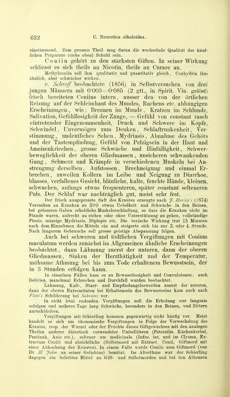 einstimmend. Zum grossen Theil mag darau die wecliselnde Qualitat der kauf- lichen Praparate (siehe oben) Schuld sein. Coniin gehort zu den starksten Griften. In seiner Wirkung schliesst es sich theils an Nicotin, theils an Curare an. Methylconiin soil ihm qualitativ uud quantitativ gleich , Conliydrin ihm ahnlich, aber scbwacher wirken. V. Schroff beobachtete (1856) in Selbstversuclieu von drei jungen Manneru mit 0 003—0'085 (2 gtt., in Spirit. Vin. gelost) friscb bereiteten Coniins intern, ausser den von der ortlichen Reizung auf der Schleimhaut des Mundes, Rachens etc. abhangigen Erscheinungen, wie: Brennen im Munde, Kratzen im Schhmde, Salivation, Gefiihllosigkeit der Zunge, — Gefiihl von constant rascb eintretender Eingenommenheit, Druck und Scliwere im Kopfe, Schwindel, Unvermogen zum Denkeu, Scblaftrunkenbeit, Ver- stimmung, undeutliches Sehen, Mydriasis, Abnahme des Gebors und der Tastempfindung, Gefiilil von Pelzigsein in der Haut und Ameisenkriechen, grosse Scbwache und Hinfalligkeit, Scbwer- beweglichkeit der oberen Gliedmassen, unsicheren schwankenden Gang, Scbmerz und Krampfe in verschiedenen Muskeln bei An- strengung derselben, Aufstossen. Brechneigung und einmal Er- brechen, zuweilen Kollern im Leibe und Neigung zu Diarrboe, blasses, verfallenes Gesicht, blauliche, kalte, feucbte Hande, kleinen, scbwacben, anfangs etwas frequenteren, spater constant selteneren Puis. Der Schlaf war nacbtraglicb gut, meist sebr fest. Der frisch. ausgepresste Saft des Krautes erzeugte uach J. Harley's (1874) Versuchen an Kranken zu 300 etwas Uebelkeit und Scbwache in den Beinen, bei grosseren Gaben erbeblicbe Muskelerschlaflung, so dass die Kranken nicbt im Stande waren, aufrecht zu stehen oder ohne Unterstiitzung zu geben, voUstandige Ptosis, massige Mydriasis, Diplopie etc. Die toxische Wirkung trat 15 Minuten nach dem Einnehmen des Mittels ein und steigerte sicb bis zur 3. oder 4. Stunde. Nacb langerem Gebrauche soil grosse geistige Abspannung folgen. Auch bei scbweren und todtlichen Vergiftungen mit Couium niaculatum werden zunacbst im Allgemeinen ahnlicbe Erscheinungen beobachtet, dann Labmung zuerst der unteren, dann der oberen Gliedmassen, Sinken der Herzthatigkeit und der Temperatur, miihsame Athmung bei bis zum Tode erhaltenem Bewusstsein, der in 3 Stunden erfolgen kann. In einzelnen Fallen kam es zu Bewusstlosigkeit und Convulsionen; auch Delirien, manchmal Erbreohen und Durchfall wurden beobachtet. Lahmung, Kalt-, Starr- und Empfindungsloswerden zuerst der unteren, dann der oberen Extremitaten bei Erhaltensein des Bewusstseins kam auch uach Plato's Schilderung bei Sokrates vor. In nicht letal endenden Vergiftungen soli die Erholung nur langsam erfolgen und mehrere Tage lang Schwache, besonders in den Beinen, und Zittem zuriickbleiben. Vergiftungen mit Schierling kommen gegenwartig nicht haufig vor. Meist handelt es sich urn okonomische Vergiftungen in Folge der Verwechslung des Krautes, resp. der Wurzel oder der Friichte dieses Giftgewachses mit den analogen Theilen anderer diatetisch verwendeter Umbelliferen (Petersilie, Kiichenkerbel, Pastinak, Anis etc.), seltener um medicinale (Infus. int. und im Clysma, Ex- tractum Conii) und absichtliche (Selbstniord mit Extract. Conii, Giftmord mit einer Abkochung des Krautes). In einem Falle wurde Coniin zum Giftmord (von Dr. H. Jahn an seiner Geliebten) benutzt. Im Alterthum war der Schierling dagegen ein beliebtes Mittel zu Gift- und Selbstmorden und bei den Athenern